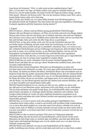 traun besser dir frommen! / Wiss', er redet zuerst an dem unglückseligsten Tage!‘
[001,11] Und sehet! Am Tage, als Sardis erobert ward, ging ein wütender Perser auf
Krösus los, um ihn niederzustoßen. Da lösten Furcht und Angst des Sohnes Zunge, und der
Sohn sprach: ,Mensch, töte Krösus nicht!‘ Das war des stummen Sohnes erstes Wort, und er
konnte fürder immer reden sein Leben lang.
[001,12] Seht, dies Orakel war, wie schon früher bemerkt, kein Weisheitstempel aus
der jüdischen Schule der Propheten! Wer aber könnte ihm nach den angeführten wahrhaftigen
Exempeln irgendeine göttliche Inspiration streitig machen?!“

2. Kapitel
[002,01] (Julius:) „Ebenso sind uns Römern genug geschichtliche Überlieferungen
bekannt, daß zum Beispiel ein Sokrates, ein Plato, ein Aristides und noch eine Menge anderer
Weisen einen Genius stets bei sich hatten, der sie belehrte und ihnen stets nach der Fähigkeit
ihres Herzens weise Lehren und in Notfällen einen sichern Rat erteilte; und wer aus ihnen den
Rat nicht befolgte, hatte auch sicher die üble Folge davon zu gewärtigen.
[002,02] Nun, so man aber solches weiß, zum Teil aus der Geschichte und zum Teil
aus höchst eigener Erfahrung, da kann einem solch eine Erscheinung, wie ihr sie hier
angetroffen habt, denn ja doch nicht gar so unstatthaft vorkommen. Kurz, wir wissen es aus
den vielfachen Überlieferungen und aus Erfahrungen der Gegenwart, daß sich höhere Wesen
gar nicht so selten, als es manche meinen, zu uns Menschen begeben, sich uns auf eine
mannigfache Art kundgeben und uns bald über dies und bald über jenes irgendeinen
Aufschluß erteilen; wenn aber das, so ist unser Engel nun sicher keine gar so ungewöhnliche
Erscheinung, als man sie auf den ersten Augenblick zu halten pflegt!
[002,03] Daß aber ein solch vollendeter Geist für unsern Verstand unbegreifliche
Kräfte besitzt und daher für uns auch gar seltene Wunderwerke ausführen kann, darin finde
ich nichts Außerordentliches.
[002,04] Ich hatte einmal Gelegenheit, Menschen aus Hinterägypten zu sehen und
mit ihnen durch einen Dolmetsch zu reden. Sie waren ganz nackt und bedeckten nicht einmal
ihre Scham. Sie hielten uns Römer für höhere, himmlische Wesen und verwunderten sich im
höchsten Grade über die großen und prachtvollsten Gebäude Roms, über die schönen Kleider
und unsere glänzende Pracht; sie hielten alles, was sie von Menschenhänden gemacht sahen,
für Werke der Götter, für die sie uns hielten, und fragten mich, ob wir auch stets die Sonne
und die Sterne, wie den Mond regierten und alles das lenkten nach unserem Belieben, oder ob
es zu dem Geschäfte noch irgend andere Götter gäbe.
[002,05] Natürlich belehrten wir sie, und ehe ein Jahr um war, wußten sie schon recht
gut, daß auch wir nur Menschen waren, und lernten recht viele Dinge von uns, bekleideten
sich am Ende und hatten eine große Freude daran, als sie Kleiderstoffe selbst zu machen
gelernt hatten und daraus zu verfertigen allerlei Kleider, männliche und weibliche. Nach
wenigen Jahren kehrten sie wieder mit allen möglichen Kenntnissen ausgerüstet in ihr
Vaterland zurück und haben dort sicher Schulen errichtet und sogestaltig einiges Licht in ihre
Naturwildnis gebracht.
[002,06] Nun, so wir da in unserer noch sehr großen geistigen Ungebildetheit einen
vollendeten Geist wirken sehen, so muß es uns freilich wohl im hohen Grade wundernehmen,
wie so etwas denn doch möglich sei; wenn aber unser Geist ebenso vollendet sein wird, da
werden sicher auch wir Höheres zu leisten imstande sein und werden uns dann sicher nicht so
wie jetzt verwundern, so ein Geist einen Stein in seine Urelemente zersetzen wird mit der uns
bekannten Kraft.
[002,07] Daß wir aber in unserem geistigen Teile einer ins Unbegrenzte gehenden
Vollendung fähig sind, das beweisen uns tausend Beispiele; und an diesem Tische sitzen
Menschen, die dem Engel schon so ziemlich nahe sein dürften, und einer aber dürfte dem
Engel schon sehr bedeutend überlegen sein, wie ihr solches auch zuvor von dem Arzte aus
Nazareth vernommen habt.
[002,08] Werfet euch demnach von nun an auch hauptsächlich auf die möglich
größte Ausbildung eures Geistes, und ihr werdet dann auch nicht nur so einen Stein, sondern
 