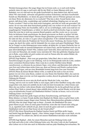 Weisheit herausgeschaut. Der junge Jünger hat im Ernste recht, so er euch recht tüchtig
auslacht; denn ich sage es euch auch, daß ihr den Wald vor lauter Bäumen nicht seht.
Bedenket, wer wir sind und wer die große Gesellschaft ist; dann danket Gott, daß wir noch
leben! Wir sind elende, schwache und gänzlich wertlose Erdwürmer, und diese Gesellschaft
besteht aus Machthabern, vor denen die ganze Erde bebt; und wir Würmer getrauen uns noch,
mit ihnen Worte der dümmsten Art zu wechseln!? Was hat es dich, Freund Suetal, denn
geniert, daß dieser hohe, wundertätige und wahrhaft allmächtige Jüngling nun vor uns acht
Fische verzehrte?! Sind wir hier denn nicht Gratisgäste, und sind wir nicht satt geworden? Ich
meine: So wir nun mehr denn hinreichend gesättigt sind, was wollen wir da noch weiteres? Ist
dieses Jünglings Natur also beschaffen, daß er, um sie zu befriedigen, mehr essen muß als wir
ausgehungerten Tempellumpen, so haben wir darob ja doch kein kritisches Auge zu machen!
Denn fürs erste hat er nicht aus unserem Beutel gespeist, und fürs zweite war es von eurer
Seite im höchsten Grade unschicksam, ihn darum gewisserart zur Rede zu stellen! Ich bitte
euch, werdet doch einmal klüger! Diesem Jünger gehorchen gewisserart alle Elemente, und
ihr redet mit ihm, als wäre er so ganz schon euresgleichen. O ihr wahrhaft dummen Esel ihr!
Er verdient mehr denn die Propheten der Vorzeit alle unsere Verehrung, des Geistes Gottes
wegen, der durch ihn waltet, und ihr behandelt ihn wie einen euch ganz Ebenbürtigen! Wenn
ihr im Tempel vor den Hohenpriester treten mußtet, da bebtet ihr vor lauter Ehrfurcht; hier ist
millionenfach mehr als tausend Hohepriester auf einem Fleck, und ihr benehmet euch wie ein
paar allerwahrhaftigste Trottel! Pfui, schämet euch! Seid stille, höret und lernet etwas; dann
erst redet mit Menschen, die minder weise sind denn ihr! Aber den göttlichen Jüngling lasset
mir in Ruhe, sonst müßte ich grob werden mit euch im Namen aller der andern Brüder, die
hier an diesem Tische sitzen!“
[059,02] Sagt Raphael: „Hast zwar gut gesprochen, lieber Bael; aber es sind so derbe
Zurechtweisungen nie ganz in der Ordnung, weil sie im Hintergrunde nicht die Liebe, sondern
einen versteckten Hochmut haben. Denn wenn du in solcher Derbheit deine Brüder
zurechtweisest, so erbrennst du aus deinem Ärger, wirst erbost, und überredest dich selbst bis
zum Zorn und richtest dann nichts Gutes aus; denn auf Dornen und Disteln wachsen keine
Trauben und Feigen, und aus einer Brandstätte kommt lange kein Gras zum Vorschein.
[059,03] Wenn du deinen Bruder führen willst, so mußt du ihn nicht so fest am Arme
packen wie ein Löwe seine Beute, sondern wie eine Henne ihre Küchlein führt, also auch du
deine Brüder; dann wirst du von Gott angesehen werden, dieweil du gehandelt hast nach der
Ordnung der Himmel.
[059,04] Versuche du zuvor stets die Kraft und die Macht der Liebe, was diese
vermag, und wie weit sie reicht! Sollte es sich zeigen, daß in ihrer Sanftheit wenig oder nichts
ausgerichtet wird, dann erst umhülle du die Liebe mit dem Gewande des vollen Ernstes und
führe also aus tiefster Liebe deinen Bruder ernst festhaltend, bis du ihn gebracht hast auf den
rechten Weg! Steht er einmal darauf, dann enthülle deine Liebe, und der Bruder wird dir dann
ewig ein himmlischer Freund voll Dankbarkeit bleiben! Und das ist besser, weil es ist in der
Ordnung Gottes von Ewigkeit.“
[059,05] Bael macht hier große Augen auf diese Zurechtweisung, und Suetal und
Ribar drücken vor lauter Freude darüber dem Raphael die Hände; denn es gefiel ihnen wohl,
an dem vermeinten jungen Jünger einen Vertreter ihres Menschenrechtes gefunden zu haben.
[059,06] Aber der junge Jünger sagt zu ihnen: „Freunde, die Dankbarkeit für einen
guten Dienst ist gut, wenn sie einen guten Grund hat; wenn aber der Grund nicht völlig gut
ist, ja, eigentlich mehr schlecht als gut, dann ist auch die ganze und noch so reichliche
Dankbarkeit nicht um ein Haar besser als der Grund selbst!“
[059,07] Bei dieser Bemerkung des Raphael machen Suetal und Ribar große Augen,
und Suetal fragt den Raphael, sagend: „Aber, liebster junger Freund, sage es uns doch, wie du
solches meinst!? Es scheint uns, daß du mit unserer Dankbarkeit durchaus nicht zufrieden
bist!“
[059,08] Sagt Raphael: „Seht, bei einem Menschen nach der Ordnung Gottes muß
am Ende auch alles in der vollen Ordnung Gottes sein. Die reine Liebe als das Fundament
alles Lebens wie in Gott also auch im Menschen muß aus jeder Handlung hervorleuchten. Ihr
 