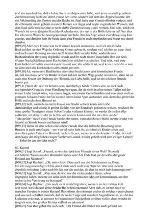 seid mir nun dankbar, daß ich den Bael zurechtgewiesen habe, weil seine an euch gerichtete
Zurechtweisung nicht auf dem Grunde der Liebe, sondern auf dem des Ärgers basierte, der
ein Abkömmling des Zornes und der Rache ist. Bael hatte euer Gemüt offenbar verletzt, und
ihr erbranntet darob geheim in eurem Herzen vor Ärger und hegtet zugleich den Wunsch, daß
dem Bael dafür möchte eine so recht derbe Zurechtweisung zuteil werden. Und seht, solch ein
Wunsch ist so ein jüngstes Kind des Rachedurstes, der nur in der Hölle daheim ist! Nun aber
bin ich eurem Wunsche zuvorgekommen und habe ihm das Arge seiner Zurechtweisung klar
gezeigt, und darüber habt ihr beide dann eine Freude in euch empfunden und waret mir darob
dankbar.
[059,09] Aber eure Freude war nicht darum in euch entstanden, weil ich den Bruder
Bael auf den rechten Weg der Ordnung Gottes gebracht, sondern weil ich ihm an eurer Statt
und nach eurer Meinung so einen recht festen Hieb versetzt habe, wodurch euer
Rachedürstlein ein wenig abgekühlt wurde und ihr noch einen Grund habt, ihm zur noch
öfteren Nachabkühlung eures Rachedürstleins solches vorzuhalten. Und seht, weil eure
Dankbarkeit auf solch einem Grunde basiert war, der schlecht ist, weil keine Liebe darin war,
so kann auch die Dankbarkeit selbst nicht gut sein!
[059,10] Ah, wenn eure Dankbarkeit aber eine Frucht jener echt himmlischen Freude
ist, daß ein etwas verirrter Bruder wieder auf den rechten Weg gesetzt worden ist, dann ist sie
auch eine Frucht der Ordnung der Himmel, die Liebe heißt, und ist aus solchem Grunde
heraus gut.
[059,11] Wollt ihr, wie ihr berufen seid, wahrhaftige Kinder Gottes sein, so darf euch
nie irgendein Grund zu einer Handlung bewegen, der da nicht in allen seinen Teilen auf der
reinen Liebe basiert wäre; von einem Ärger, von einem Rachedürstlein und von einer noch so
geringen Schadenfreude darf in eurem Herzen keine Spur vorhanden sein, denn das gehört der
Hölle und nicht dem Himmel an.
[059,12] Seht, wenn da in eurem Hause ein Bruder schwer krank am Leibe
darniederläge und stünde in großer Gefahr, von der Krankheit getötet zu werden, wodurch ihr
unter großer Traurigkeit einen lieben Bruder verlieren könntet, so werdet ihr sicher alles
aufbieten, um dem Bruder zu helfen von seinem Leiden und ihn zu retten vor der
Todesgefahr! Welch eine Freude werdet ihr haben, wenn durch eure Mühe eurem Bruder von
Stunde zu Stunde besser und besser wird!
[059,13] Wenn ihr aber schon eine solche Freude über die leibliche Besserung eures
Bruders in euch empfindet, – um wieviel mehr habt ihr, als sämtlich Kinder eines und
desselben guten Vaters im Himmel, euch zu freuen, wenn ein seelenkranker Bruder, der auf
dem Wege des möglichen ewigen Verderbens stand, wieder geheilt wird zum ewigen Leben!?
− Sehet ihr das ein oder nicht?“
−
60. Kapitel
[060,01] Sagt Suetal: „Freund, so wie du redet kein Mensch dieser Welt! Du mußt
ein höheres Wesen aus den Himmeln Gottes sein! Am Ende bist gar du selbst der große
Heiland aus Nazareth?“
[060,02] Sagt Raphael: „Oh, mitnichten! Dem auch nur die Schuhriemen zu lösen,
bin ich ewig unwürdig! Ich bin dem Geiste nach wohl von oben her, aber nun diesem
ebenfalls irdischen Leibe nach bin ich nur das und der, als den ihr mich habt kennengelernt!“
[060,03] Sagt Suetal: „Aber nun, da wir, wie die vielen andere Gäste, schon
abgespeist haben, möchte ich denn doch den himmlischen Meister kennenlernen, um ihm
meine tiefste Verehrung zu bezeigen!“
[060,04] Sagt Raphael: „Bin noch nicht ermächtigt dazu; wenn es an der rechten Zeit
sein wird, wirst du und deine Brüder Ihn schon erkennen! Aber sieh, es ist nun noch so
manches Unreine in eurem Herzen! Das müsset ihr erkennen und es als solches verabscheuen
und aus euch schaffen dadurch, daß ihr in der Folge und von dem Augenblicke an, als ihr das
Unlautere erkennet, es nimmer bei irgendeiner Gelegenheit verüben wollet; dann werdet ihr
tauglich sein, den großen Meister vollauf zu erkennen!
[060,05] Nun aber gebet alle wohl acht! Der Freund, der früher mit euch geredet hat,
 