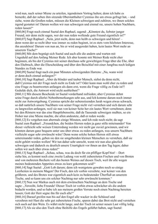 wird nun, nach seiner Miene zu urteilen, irgendeinen Vortrag halten; denn ich habe es
bemerkt, daß der neben ihm sitzende Oberstatthalter Cyrenius ihn um etwas gefragt hat, – und
siehe, wenn die Großen reden, müssen die Kleinen schweigen und zuhören, wo ihnen solches
irgend gestattet ist! Darum wollen wir nun schweigen und einmal sie, unsere hohen Nachbarn,
reden lassen!“
[060,06] Fragt noch einmal Suetal den Raphael, sagend: „Könntest du, liebster junger
Freund, mir denn nicht sagen, wer der nun reden wollende gute Freund eigentlich ist?“
[060,07] Sagt Raphael: „Nein, jetzt nicht, denn nun heißt es schweigen und hören! –
denn wenn der so recht über was immer zu reden beginnt, ist es stets vom höchsten Interesse,
ihn anzuhören! Darum von nun an, bis er wird ausgeredet haben, kein lautes Wort mehr an
unserem Tische!“
[060,08] Mit dem begnügt sich Suetal und auch alle die andern und warten mit
Ungeduld auf den Anfang Meiner Rede. Ich aber konnte mit Meiner Rede nicht eher
beginnen, als bis der Cyrenius mit seiner durchaus sehr gewichtigen Frage über die Ehe, über
den Ehebruch, über die Ehescheidung und über den Beischlaf mit einer Jungfrau noch ledigen
Standes zu Ende war.
[060,09] Suetal fragt nach ein paar Minuten schweigenden Harrens: „Na, wann wird
er denn doch einmal anfangen?“
[060,10] Sagt Raphael: „Aber du blinder und tauber Mensch, siehst du denn nicht,
daß Cyrenius mit der Frage noch nicht zu Ende ist!? Oder kann man wohl eher zu reden und
eine Frage zu beantworten anfangen als dann erst, wenn die Frage völlig zu Ende ist?!
Gedulde dich, die Antwort wird nicht ausbleiben!“
[060,11] Mit diesem Bescheide ist Suetal vorderhand zufrieden; aber Cyrenius dehnt
seine Frage durch allerlei Nebenbemerkungen sehr aus, und Ich komme darum noch immer
nicht zur Antwortgebung. Cyrenius spricht der nebensitzenden Jarah wegen etwas schwach,
so daß natürlich unsere Nachbarn von seiner Frage nicht viel verstehen und sich darum sehr
zu langweilen anfangen, weil sie nun von keiner Seite her ein lautes Wort vernehmen; denn
bei den Römern war das eine Hauptlebenssitte, daß da Tausende schweigen mußten, so ein
Hoher nur eine Miene machte, die allen andeutete, daß er reden werde.
[060,12] Es vergehen nun abermals einige Minuten, und Ich rede noch nicht; da sagt
Suetal zum Raphael: „Freundchen, die beiden Herren reden ja ganz stille miteinander! Von
dieser vielleicht sehr weisen Unterredung werden wir nicht gar zuviel gewinnen, und wir
könnten darum ganz bequem unter uns über etwas zu reden anfangen, was unsern Nachbarn
vielleicht sogar sehr erwünscht wäre! Denn wenn solche hohen Herren still etwas
untereinander reden, geben sie den sie umgebenden kleinen Menschen zu verstehen, daß sie
nicht gehört werden wollen! Wir tun daher sehr unrecht, wenn wir nun also gänzlich
schweigen und dadurch zu deutlich unsere Unartigkeit vor ihnen an den Tag legen; daher
sollen wir auch über etwas reden!“
[060,13] Sagt Raphael: „Schau, schau, was du doch für ein pfiffiger Kopf bist! – Dort
siehe hin, es kommt noch eine zweite Ladung von wohl zubereiteten Fischen und von Broten
und von mehreren Bechern voll des besten Weines auf diesen Tisch, weil ihr alle wegen
meines bedeutenden Appetites etwas zu kurz gekommen seid!“
[060,14] Sagt Suetal: „Gott Lob darum; denn ich wenigstens gewahre noch so einige
Leerheiten in meinem Magen! Der Fisch, den ich vorhin verzehrte, war keiner von den
größeren, und des Brotes war eigentlich auch kein zu bedeutender Überfluß an unserem
Tische, und so kann uns ein solcher Nachtrag nur sehr erwünscht kommen.“
[060,15] Nun war Markus auch mit dem erwünschten Nachtrage an dem Tische und
sagte: „Verzeiht, liebe Freunde! Dieser Tisch ist vorhin etwas schwächer als die andern
bedacht worden, und so habe ich aus meinem großen Vorrate noch einen Nachtrag bereiten
lassen; Gott der Herr segne ihn für euch alle!“
[060,16] Darauf greifen nun bis auf den Engel alle wacker in die Schüssel und
verzehren mit Hast die sehr gut zubereiteten Fische, sparen dabei das Brot nicht und verstehen
sich auch auf den Wein. Es währt nicht lange, und der Tisch ist seiner neuen Last völlig ledig.
[060,17] Als sie also den Tisch ohne Beihilfe des Engels gelüftet haben, sagt Suetal:
 