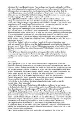 „Gott dem Herrn und dem allein guten Vater der Engel und Menschen allein alles Lob! Nun
wäre ich wieder einmal also gesättigt, wie ich es seit einem halben Jahre nicht mehr war! Jetzt
läßt sich's schon schweigen und mit aller Geduld harren auf die versprochene Rede des
weisen Griechen, der wahrscheinlich so ein geheimer Ratgeber des Hohen Statthalters von
Cölesyrien und respektive Oberstatthalters von ganz Asien ist. Aber die von unserem jungen
Freunde vorgesagte Rede läßt hübsch lange auf sich warten!
[060,18] Der Oberstatthalter wird mit seiner sicher sehr umständlichen Frage nicht
fertig, und der andere kann ihm nicht eher Antwort bringen, als bis der Oberstatthalter mit
seiner sicher sehr gewichtigen Frage zu Ende sein wird! Das wird noch so eine hübsche Zeit
hergehen! Auch die dreißig jungen Pharisäerchen und Levitchen spitzen schon sehr ihre
Ohren! Aber es kommt noch lange keine Rede zum Vorschein!
[060,19] Das junge Mädchen gefällt mir aber im Ernste gar nicht schlecht; aber in
den Griechen scheint es bis über die Ohren verliebt zu sein! Es wendet ja kein Auge von ihm
ab und scheint aus seinen Augen allerlei zu lesen; auf den jungen Sohn des Statthalters scheint
es kein Auge zu haben, obschon er gar stattlich gekleidet neben ihr sitzt und sich, wie es
scheint, so ein wenig zu langweilen anfängt! Oho, nun kommen ja noch vier recht artige
Maide aus dem Hause! Das werden wahrscheinlich die Töchter des Wirtes sein! Was sie etwa
nun machen werden?!“
[060,20] Sagt Raphael: „Ich meine, daß du, Freund, ein Schwätzer bist und gar nicht
stille sein kannst! Siehst du denn nicht, daß die Hausmaide die leeren Schüsseln abzuholen
kommen, um sie für den Abend zu reinigen?! Bist du denn eines gar so beschränkten Geistes,
daß du so etwas nicht auf den ersten Blick einsiehst? Wahrlich, du wirst noch lange kein
Mathael!
[060,21] Versuche dich doch einmal, ob du schweigen und im stillen bloß nur denken
kannst; denn eine gewisse äußere Ruhe ist notwendig zur Erweckung des Geistes, ohne
welche dieser allergewichtigste Lebensakt nie in die erfüllende Wirklichkeit übergehen
kann!“

61. Kapitel
[061,01] Raphael: „Siehe, in eines Hauses Innerem ist seit langem schon alles in der
höchsten Unordnung; voll Schmutzes und allerlei Unflates sind dessen Gemächer. Aber der
Hausherr hat stets auswärts etwas zu tun und nimmt sich daher nie eine rechte Zeit dazu, um
das Innerste seines Hauses rein zu machen; da er aber zur Nachtzeit dennoch darin die Ruhe
nehmen muß und die unreine Luft einatmet, so wird er krank und schwach, und es wird ihm
fürder schwer werden, sein Haus zu reinigen und in der schlechten Luft zu genesen.
[061,02] Und siehe, so ist dein Herz auch ein Haus der Seele und vorzüglich des
Geistes! Wenn du aber immer nach außen hinaus tätig bist, wann wirst du da dein Lebenshaus
reinigen, auf daß dein Geist gedeihe in der guten Luft deiner Seele?
[061,03] Also ist fürs Gedeihen der Seele und des Geistes in ihr vor allem, was du
tust, die äußere Ruhe notwendig!“
[061,04] Sagt Suetal: „Aber Mathael sagte, daß das Leben ein Kampf sei und man es
in der behaglichen Ruhe des Fleisches nicht erreichen kann; Mathael spricht sonach anders
denn du, und du nun wieder anders denn er! Wer aus euch beiden hat nun recht?!“
[061,05] Sagt Raphael: „Ich und der Mathael! Das Leben ist freilich ein Kampf, aber
nicht ein ausschließlich äußerer, sondern ein ganz gewaltiger innerer gegen den äußeren! Der
äußere Mensch muß am Ende von dem inneren total überwunden werden, ansonst stirbt der
innere Mensch mit dem äußeren! Laß darum nun deiner Fleischzunge vom inneren Menschen
einen Zaum anlegen, auf daß sie ruhe, damit die innere Gedankenzunge der Seele tätig werde
und erkenne, wie sehr mistig und unlauter es noch aussieht in ihrem Lebenshause!
[061,06] Bekümmere dich nicht um all die äußeren, nichtigen Erscheinungen; denn
es liegt wenig daran, ob man ihren Grund kennt oder nicht! Aber in der wahren Sabbatfeier
erkenne den wahren Grund des inneren Lebens der Seele und des Geistes; daran soll dir und
jedem Menschen alles gelegen sein!
[061,07] Was nützt es denn dir, so du wohl weißt und empfindest, daß du bist und
 