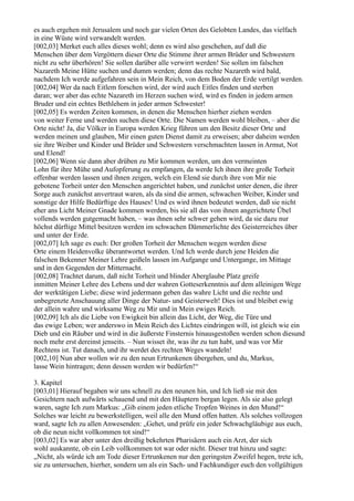 es auch ergehen mit Jerusalem und noch gar vielen Orten des Gelobten Landes, das vielfach
in eine Wüste wird verwandelt werden.
[002,03] Merket euch alles dieses wohl; denn es wird also geschehen, auf daß die
Menschen über dem Vergöttern dieser Orte die Stimme ihrer armen Brüder und Schwestern
nicht zu sehr überhören! Sie sollen darüber alle verwirrt werden! Sie sollen im falschen
Nazareth Meine Hütte suchen und dumm werden; denn das rechte Nazareth wird bald,
nachdem Ich werde aufgefahren sein in Mein Reich, von dem Boden der Erde vertilgt werden.
[002,04] Wer da nach Eitlem forschen wird, der wird auch Eitles finden und sterben
daran; wer aber das echte Nazareth im Herzen suchen wird, wird es finden in jedem armen
Bruder und ein echtes Bethlehem in jeder armen Schwester!
[002,05] Es werden Zeiten kommen, in denen die Menschen hierher ziehen werden
von weiter Ferne und werden suchen diese Orte. Die Namen werden wohl bleiben, – aber die
Orte nicht! Ja, die Völker in Europa werden Krieg führen um den Besitz dieser Orte und
werden meinen und glauben, Mir einen guten Dienst damit zu erweisen; aber daheim werden
sie ihre Weiber und Kinder und Brüder und Schwestern verschmachten lassen in Armut, Not
und Elend!
[002,06] Wenn sie dann aber drüben zu Mir kommen werden, um den vermeinten
Lohn für ihre Mühe und Aufopferung zu empfangen, da werde Ich ihnen ihre große Torheit
offenbar werden lassen und ihnen zeigen, welch ein Elend sie durch ihre von Mir nie
gebotene Torheit unter den Menschen angerichtet haben, und zunächst unter denen, die ihrer
Sorge auch zunächst anvertraut waren, als da sind die armen, schwachen Weiber, Kinder und
sonstige der Hilfe Bedürftige des Hauses! Und es wird ihnen bedeutet werden, daß sie nicht
eher ans Licht Meiner Gnade kommen werden, bis sie all das von ihnen angerichtete Übel
vollends werden gutgemacht haben, – was ihnen sehr schwer gehen wird, da sie dazu nur
höchst dürftige Mittel besitzen werden im schwachen Dämmerlichte des Geisterreiches über
und unter der Erde.
[002,07] Ich sage es euch: Der großen Torheit der Menschen wegen werden diese
Orte einem Heidenvolke überantwortet werden. Und Ich werde durch jene Heiden die
falschen Bekenner Meiner Lehre geißeln lassen im Aufgange und Untergange, im Mittage
und in den Gegenden der Mitternacht.
[002,08] Trachtet darum, daß nicht Torheit und blinder Aberglaube Platz greife
inmitten Meiner Lehre des Lebens und der wahren Gotteserkenntnis auf dem alleinigen Wege
der werktätigen Liebe; diese wird jedermann geben das wahre Licht und die rechte und
unbegrenzte Anschauung aller Dinge der Natur- und Geisterwelt! Dies ist und bleibet ewig
der allein wahre und wirksame Weg zu Mir und in Mein ewiges Reich.
[002,09] Ich als die Liebe von Ewigkeit bin allein das Licht, der Weg, die Türe und
das ewige Leben; wer anderswo in Mein Reich des Lichtes eindringen will, ist gleich wie ein
Dieb und ein Räuber und wird in die äußerste Finsternis hinausgestoßen werden schon diesund
noch mehr erst dereinst jenseits. – Nun wisset ihr, was ihr zu tun habt, und was vor Mir
Rechtens ist. Tut danach, und ihr werdet des rechten Weges wandeln!
[002,10] Nun aber wollen wir zu den neun Ertrunkenen übergehen, und du, Markus,
lasse Wein hintragen; denn dessen werden wir bedürfen!“

3. Kapitel
[003,01] Hierauf begaben wir uns schnell zu den neunen hin, und Ich ließ sie mit den
Gesichtern nach aufwärts schauend und mit den Häuptern bergan legen. Als sie also gelegt
waren, sagte Ich zum Markus: „Gib einem jeden etliche Tropfen Weines in den Mund!“
Solches war leicht zu bewerkstelligen, weil alle den Mund offen hatten. Als solches vollzogen
ward, sagte Ich zu allen Anwesenden: „Gehet, und prüfe ein jeder Schwachgläubige aus euch,
ob die neun nicht vollkommen tot sind!“
[003,02] Es war aber unter den dreißig bekehrten Pharisäern auch ein Arzt, der sich
wohl auskannte, ob ein Leib vollkommen tot war oder nicht. Dieser trat hinzu und sagte:
„Nicht, als würde ich am Tode dieser Ertrunkenen nur den geringsten Zweifel hegen, trete ich,
sie zu untersuchen, hierher, sondern um als ein Sach- und Fachkundiger euch den vollgültigen
 