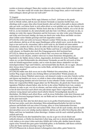 werden zu kratzen anfangen! Dann aber werden sie schon wieder einen Schritt weiter machen
können. – Nun aber werde Ich wieder dem Johannes die Zunge lösen, und er wird wieder zu
reden anfangen; darum gib nun nur recht acht!“

72. Kapitel
[072,01] Nach einer kurzen Weile sagte Johannes zu Zorel: „Ich kann es dir gerade
nicht in Abrede stellen, daß du nun mit deinem Verstande so manches berührt hast, was
allerdings nicht so ganz ohne allen Grund dasteht; aber auf dein Leben paßt es darum schlecht
oder gar nicht, weil deine Seele in sich selbst allzeit so weit gebildet war, um das Falsche vom
Wahren unterscheiden zu können. Welche Seele aber das in solcher Schärfe, wie es bei dir der
Fall ist, zu tun imstande ist, die unterscheidet auch das Gute vom Bösen, und kann sie das, so
sündigt sie wider ihre eigene Erkenntnis und ihr Gewissen; wer aber wider seine Erkenntnis
und wider sein Gewissen sündigt, der kann nur durch eine wahre Reue und Buße von dem
alten Unflate seiner Sünden gereinigt und Gott angenehm werden.
[072,02] Du willst und sollst ein besserer Mensch werden! Willst du das, so mußt du
auch erkennen, daß du an all den argen Handlungen selbst schuld warst; warst du aber das, so
liegt es nun auch an dir, einzusehen, daß es nicht recht ist, die Schuld auf einen andern
hinzulenken, sondern du sollst sie bei dir selbst und für dich als ganz zu eigen erkennen und
darum eine wahre Reue fühlen, dieweil du das Wahre und Gute in vielfacher Hinsicht gar
wohl erkannt, im Handeln aber doch fürs Entgegengesetzte dich bestimmt hast.
[072,03] Ja, hättest du gar keine noch so blasse Idee von etwas rein Wahrem und
somit Gutem in dir erkannt, sondern wärst nur in einem finstersten Aberglauben, als
begründet in der Sphäre deines Lebens, dagestanden, da könnten dir deine Handlungen – und
wären sie vor dem Richterstuhle des allerreinsten Verstandes an und für sich noch so böse –
nicht als Schuld angerechnet werden, und so wärst du dann ebenso sündenfrei wie dein
menschgewordener Tiger und Felsklotz, und niemand hätte das Recht, dir zu sagen: ,Bessere
dich, bereue deine Untaten und tue eine rechte Buße, auf daß du dem wahren Gott
wohlgefällig werdest!‘
[072,04] Da müßte man dich zuvor erst in aller Wahrheit fein unterrichten, dir den
rechten Weg zeigen und dich eine Zeitlang führen auf demselben! Würde jemand, als
vollkommen in dieser Wahrheit unterwiesen, sich dennoch wieder in sein altes Falsche werfen
und ebenso arg handeln wie zuvor, so würde er dann schon sündigen, weil er da wider seine
feste Überzeugung handeln und sein Gewissen in eine tobende Unruhe versetzen würde.
Deine mir vorgestellten Bilder taugen daher nur für Menschen, die gleich den Tieren noch nie
irgendeine Wahrheit erkannt haben; aber du bist in der echten Wahrheit kein Laie, sondern
erkennst sie nahe so gut, wie ich sie erkenne, und hast solche auch schon lange erkannt. Und
es hat dir dein Gewissen auch allzeit eine jede deiner argen Taten vorgeworfen; du aber
achtetest wenig darauf und suchtest durch allerlei falsche Vernunftgründe dasselbe zu
übertäuben. Du fühltest auch allzeit Reue, sooft du etwas Schlechtes wider dein Erkennen und
wider dein Gewissen begangen hattest; nur zur Buße und zur wahren Besserung kam es bei
dir bis jetzt noch nicht.
[072,05] Gott der Herr aber hat dich darum nun in ein großes Elend kommen lassen.
Du hast nun nichts; auch dein ehemaliger Sklavenhandelsgesellschafter hat dich im Stiche
gelassen und befindet sich nun schon in Europa, allwo er seine bedeutenden Gewinne
verzehrt. Du stehst nun nackt hier und suchest Hilfe. Diese soll dir auch werden; aber du mußt
dich derselben zuvor erst würdig machen dadurch, daß du aus dir selbst freiwillig das allein
Wahre und Gute ins handelnde Leben überträgst. Alsdann wird dir auch wahrhaft geholfen für
zeitlich und ewig.
[072,06] Verharrest du aber handelnd bei dem, was du so gut wie ich als falsch und
schlecht erkennst, so bleibst du elend dein Leben lang, und wie es dereinst drüben aussehen
wird, indem es ein reines Leben nach dem Abfalle des Leibes gibt, darüber kann dir deine
eigene reine Vernunft den ganz guten Aufschluß geben, so du bedenkst, daß dieses zeitliche
Leben der Same und das jenseitige ewige die Frucht ist.
[072,07] Pflanzest du in diesem deinem Lebensgarten einen edlen, guten Samen ins
 