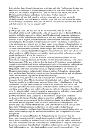 Erdreich eben dieses deines Lebensgartens, so wirst du auch edle Früchte ernten; legst du aber
Distel- und Dornensamen in deines Lebensgartens Erdreich, so wirst du dereinst auch das
ernten, was für Samen du nun gesäet hast! Denn das wirst du wohl wissen, daß auf den
Distelstauden keine Feigen und auf den Dornen keine Trauben wachsen!
[072,08] Sieh, ich habe dich nun nicht gerichtet, sondern dir nur gezeigt, was du für
die Folge tun sollst, und mein Wort war nicht hart gegen dich, und sanft war der Ton meiner
Rede! Beherzige solche meine Worte, und ich stehe dir als Freund mit meinem Leben dafür,
daß dich dessen wohl ewig nie gereuen wird!“

73. Kapitel
[073,01] Sagt Zorel: „Ah, also lasse ich mit mir schon reden; denn das hat echt
menschlich getönt, und ich werde mir alle Mühe geben, das zu tun, was du mir als Mensch,
nur nicht als Richter, sagen wirst. Lieber Freund! Ich kenne mich nun genau, mein innerer
Lebenskern scheint nicht eben der schlechteste zu sein; aber mein Äußeres ist durchgängig
schlecht! Wäre es möglich, dieses Fleisch samt seinen schlechten seelischen Anhängseln total
auszuziehen und den inneren Lebenskern mit einer besseren Fleischmasse zu umhüllen, so
wäre ich ein ganz rarer Mensch; aber bei dieser meiner gegenwärtigen Leibeskonstitution ist
nichts zu machen! Ich bin nun freilich kein so bedeutender Bösewicht mehr, als ich war; aber
zu trauen ist meinem Fleische nimmer. Merkwürdig ist doch immer das, daß ich bei allen
meinen noch so arg aussehenden Handlungen mit meinem Willen nie dabei war! Ich bin noch
allzeit gerade wie zufällig hineingezogen worden; was ich eigentlich wollte, davon geschah
gerade das Gegenteil! Wie ist das zu verstehen?“
[073,02] Sagt Johannes: „Ja sieh, der Wille des Menschen ist ein zweifacher: der eine
Wille ist der, an dem das Erkennen der Wahrheit ein stets etwas schwaches Zug- oder Leitseil
besitzt; der andere Wille aber ist der, an dem die sinnliche Welt mit ihren wonnig duftenden
Ansprüchen auch ein Zugseil besitzt, und das ein durch allerlei Gewohnheiten recht stark und
mächtig gewordenes. Läßt dich die Welt einen angenehmen Bissen erschauen samt der
Möglichkeit, seiner leicht habhaft zu werden, da fängt das starke Seil am Willensknaul des
Herzens sogleich stark zu ziehen an; rührt sich da zu gleicher Zeit auch das weniger starke
Zug- und Leitseil der Wahrheitserkenntnis, so nützt das wenig oder nichts, weil seit jeher der
Starke noch allzeit den Sieg über den Schwachen davonträgt.
[073,03] Der Wille, der wirken soll, muß entschieden ernst auftreten und vor nichts
irgendeine Furcht haben. Mit der stoischsten Gleichgültigkeit muß er all den Vorteilen der
Welt ins Angesicht lachen können und sogar auf Kosten seines Leibeslebens den lichten Weg
der Wahrheit verfolgen. Dann ist der sonst schwache Erkenntniswille zum starken und
mächtigen geworden und hat sich den rein weltlichen Gefühls- und Genußwillen vollends
untertänig gemacht. Dieser geht endlich selbst ganz ins Licht des Erkenntniswillens über, und
so ist der Mensch endlich eins in sich geworden, was zur inneren Vollendung des menschlich
unsterblichen Wesens von der allerunerläßlichsten Wichtigkeit ist.
[073,04] Denn kannst du im Denken und in dir selbst nicht einig werden, wie kannst
du da sagen: ,Ich habe die Wahrheit erkannt in ihrer Tiefe und Fülle!‘, – bist aber in dir selbst
noch vollkommen uneins und somit für dich selbst nichts als eine barste Lüge?! Die Lüge
aber ist der Wahrheit gegenüber nichts, als was da ist die dickste Nacht gegenüber dem
hellsten Tage. Eine solche Nacht ersieht kein Licht, und der Mensch in sich als Lüge kann
keine lichte Wahrheit erkennen, und darum ist bei allen in sich höchst zertragenen
Weltmenschen das Zug- und Leitseil des Erkenntniswillens gar so schwach, daß es schon von
einem leichtesten Gegenzuge des weltlichen Genußwillens über Bord geworfen und somit
besiegt wird.
[073,05] Hat bei manchen Menschen der Weltgenußwille den Erkenntniswillen für
immer ganz besiegt und erdrückt, so daß dadurch auch eine Art Einheit in der Finsternis des
innern Menschen erfolgt ist, so ist der Mensch im Geiste tot geworden und ist somit ein in
sich selbst Verdammter und kann zu keinem Lichte mehr kommen in Ewigkeit, außer durchs
Feuer seiner durch den Begierdendruck entzündeten groben Materie. Aber die Materie der
Seele ist hartnäckiger um vieles als die des Leibes, und es gehört ein gar mächtiges Feuer
 