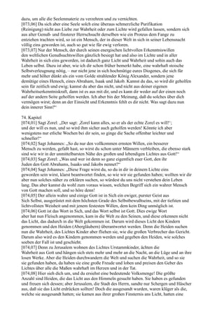 dazu, um alle die Seelenmaterie zu verzehren und zu vernichten.
[073,06] Da sich aber eine Seele solch eine überaus schmerzliche Purifikation
(Reinigung) nicht aus Liebe zur Wahrheit oder zum Lichte wird gefallen lassen, sondern sich
aus alter Genuß- und finsterer Herrschsucht derselben wie ein Proteus dem Fange zu
entziehen trachten wird, so ist ein Mensch, der in dieser Welt in sich in seiner Lebensnacht
völlig eins geworden ist, auch so gut wie für ewig verloren.
[073,07] Nur der Mensch, der durch seinen energischen lichtvollen Erkenntniswillen
den weltlichen Genußsuchtswillen gänzlich besiegt hat und also im Lichte und in aller
Wahrheit in sich eins geworden, ist dadurch ganz Licht und Wahrheit und sohin auch das
Leben selbst. Dazu ist aber, wie ich dir schon früher bemerkt habe, eine wahrhaft stoische
Selbstverleugnung nötig, – nur nicht jene in sich hochmütige eures Diogenes, die sich für
mehr und höher dünkt als ein vom Golde strahlender König Alexander, sondern jene
demütige eines Henoch, eines Abraham, Isaak und Jakob. Kannst du das, so wird dir geholfen
sein für zeitlich und ewig; kannst du aber das nicht, und nicht aus deiner eigenen
Wahrheitserkenntniskraft, dann ist es aus mit dir, und es kann dir weder auf der einen noch
auf der andern Seite geholfen werden. Ich aber bin der Meinung, daß du solches über dich
vermögen wirst; denn an der Einsicht und Erkenntnis fehlt es dir nicht. Was sagt dazu nun
dein innerer Sinn?“

74. Kapitel
[074,01] Sagt Zorel: „Der sagt: ,Zorel kann alles, so er als der echte Zorel es will!‘;
und der will es nun, und so wird ihm sicher auch geholfen werden! Könnte ich aber
wenigstens nur etliche Wochen bei dir sein, so ginge die Sache offenbar leichter und
schneller!“
[074,02] Sagt Johannes: „So du nur den vollkommen ernsten Willen, ein besserer
Mensch zu werden, gefaßt hast, so wirst du schon unter Männern verbleiben, die ebenso stark
sind wie wir in der unmittelbarsten Nähe des großen und lebendigen Lichtes aus Gott!“
[074,03] Sagt Zorel: „Was und wer ist denn so ganz eigentlich euer Gott, den ihr
Juden den Gott Abrahams, Isaaks und Jakobs nennet?“
[074,04] Sagt Johannes: „Diese Frage wirst du, so du in dir in deinem Lichte eins
geworden sein wirst, klarst beantwortet finden, so wie wir sie gefunden haben; wollten wir dir
aber nun solches näher zu erklären suchen, so würdest du uns nicht verstehen dein Leben
lang. Das aber kannst du wohl zum voraus wissen, welchen Begriff sich ein wahrer Mensch
von Gott machen soll, und so höre denn!
[074,05] Der allein wahre und einige Gott ist in Sich ein ewiger, purster Geist aus
Sich Selbst, ausgerüstet mit dem höchsten Grade des Selbstbewußtseins, mit der tiefsten und
lichtvollsten Weisheit und mit jenem festesten Willen, dem kein Ding unmöglich ist.
[074,06] Gott ist das Wort in Sich, und das Wort selbst ist Gott. Dies ewige Wort
aber hat nun Fleisch angenommen, kam in die Welt zu den Seinen, und diese erkennen nicht
das Licht, das dadurch in die Welt gekommen ist. Darum wird dieses Licht den Kindern
genommen und den Heiden (Abergläubern) überantwortet werden. Denn die Heiden suchen
nun die Wahrheit, des Lichtes Kinder aber fliehen sie, wie die großen Verbrecher das Gericht.
Darum also wird es den Kindern genommen werden und gegeben den Heiden, wie solches
soeben der Fall ist und geschieht.
[074,07] Denn zu Jerusalem wohnen des Lichtes Urstammkinder, ächten die
Wahrheit aus Gott und hängen sich stets mehr und mehr an die Nacht, an die Lüge und an ihre
losen Werke. Aber die Heiden durchwandern die Welt und suchen die Wahrheit, und so sie
sie gefunden haben, da haben sie eine große Freude und loben und preisen den Geber des
Lichtes über alle die Maßen wahrhaft im Herzen und in der Tat.
[074,08] Hier sieh dich um, und du ersiehst eine bedeutende Volksmenge! Die größte
Anzahl sind Heiden, die das Licht aus den Himmeln gesucht haben. Sie haben es gefunden
und freuen sich dessen; aber Jerusalem, die Stadt des Herrn, sandte nur Schergen und Häscher
aus, daß sie das Licht erdrücken sollten! Doch die ausgesandt wurden, waren klüger als die,
welche sie ausgesandt hatten; sie kamen aus ihrer großen Finsternis ans Licht, hatten eine
 