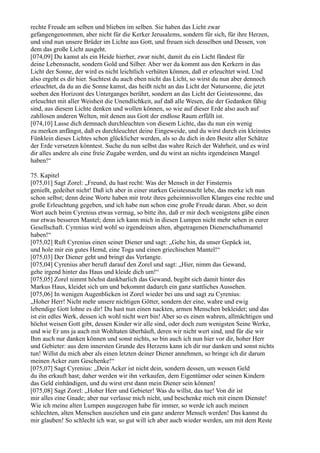 rechte Freude am selben und blieben im selben. Sie haben das Licht zwar
gefangengenommen, aber nicht für die Kerker Jerusalems, sondern für sich, für ihre Herzen,
und sind nun unsere Brüder im Lichte aus Gott, und freuen sich desselben und Dessen, von
dem das große Licht ausgeht.
[074,09] Du kamst als ein Heide hierher, zwar nicht, damit du ein Licht fändest für
deine Lebensnacht, sondern Gold und Silber. Aber wer da kommt aus den Kerkern in das
Licht der Sonne, der wird es nicht leichtlich verhüten können, daß er erleuchtet wird. Und
also ergeht es dir hier. Suchtest du auch eben nicht das Licht, so wirst du nun aber dennoch
erleuchtet, da du an die Sonne kamst, das heißt nicht an das Licht der Natursonne, die jetzt
soeben den Horizont des Unterganges berührt, sondern an das Licht der Geistessonne, das
erleuchtet mit aller Weisheit die Unendlichkeit, auf daß alle Wesen, die der Gedanken fähig
sind, aus diesem Lichte denken und wollen können, so wie auf dieser Erde also auch auf
zahllosen anderen Welten, mit denen aus Gott der endlose Raum erfüllt ist.
[074,10] Lasse dich demnach durchleuchten von diesem Lichte, das du nun ein wenig
zu merken anfängst, daß es durchleuchtet deine Eingeweide, und du wirst durch ein kleinstes
Fünklein dieses Lichtes schon glücklicher werden, als so du dich in den Besitz aller Schätze
der Erde versetzen könntest. Suche du nun selbst das wahre Reich der Wahrheit, und es wird
dir alles andere als eine freie Zugabe werden, und du wirst an nichts irgendeinen Mangel
haben!“

75. Kapitel
[075,01] Sagt Zorel: „Freund, du hast recht: Was der Mensch in der Finsternis
genießt, gedeihet nicht! Daß ich aber in einer starken Geistesnacht lebe, das merke ich nun
schon selbst; denn deine Worte haben mir trotz ihres geheimnisvollen Klanges eine rechte und
große Erleuchtung gegeben, und ich habe nun schon eine große Freude daran. Aber, so dein
Wort auch beim Cyrenius etwas vermag, so bitte ihn, daß er mir doch wenigstens gäbe einen
nur etwas besseren Mantel; denn ich kann mich in diesen Lumpen nicht mehr sehen in eurer
Gesellschaft. Cyrenius wird wohl so irgendeinen alten, abgetragenen Dienerschaftsmantel
haben!“
[075,02] Ruft Cyrenius einen seiner Diener und sagt: „Gehe hin, da unser Gepäck ist,
und hole mir ein gutes Hemd, eine Toga und einen griechischen Mantel!“
[075,03] Der Diener geht und bringt das Verlangte.
[075,04] Cyrenius aber beruft darauf den Zorel und sagt: „Hier, nimm das Gewand,
gehe irgend hinter das Haus und kleide dich um!“
[075,05] Zorel nimmt höchst dankbarlich das Gewand, begibt sich damit hinter des
Markus Haus, kleidet sich um und bekommt dadurch ein ganz stattliches Aussehen.
[075,06] In wenigen Augenblicken ist Zorel wieder bei uns und sagt zu Cyrenius:
„Hoher Herr! Nicht mehr unsere nichtigen Götter, sondern der eine, wahre und ewig
lebendige Gott lohne es dir! Du hast nun einen nackten, armen Menschen bekleidet; und das
ist ein edles Werk, dessen ich wohl nicht wert bin! Aber so es einen wahren, allmächtigen und
höchst weisen Gott gibt, dessen Kinder wir alle sind, oder doch zum wenigsten Seine Werke,
und wie Er uns ja auch mit Wohltaten überhäuft, deren wir nicht wert sind, und für die wir
Ihm auch nur danken können und sonst nichts, so bin auch ich nun hier vor dir, hoher Herr
und Gebieter: aus dem innersten Grunde des Herzens kann ich dir nur danken und sonst nichts
tun! Willst du mich aber als einen letzten deiner Diener annehmen, so bringe ich dir darum
meinen Acker zum Geschenke!“
[075,07] Sagt Cyrenius: „Dein Acker ist nicht dein, sondern dessen, um wessen Geld
du ihn erkauft hast; daher werden wir ihn verkaufen, dem Eigentümer oder seinen Kindern
das Geld einhändigen, und du wirst erst dann mein Diener sein können!
[075,08] Sagt Zorel: „Hoher Herr und Gebieter! Was du willst, das tue! Von dir ist
mir alles eine Gnade; aber nur verlasse mich nicht, und beschenke mich mit einem Dienste!
Wie ich meine alten Lumpen ausgezogen habe für immer, so werde ich auch meinen
schlechten, alten Menschen ausziehen und ein ganz anderer Mensch werden! Das kannst du
mir glauben! So schlecht ich war, so gut will ich aber auch wieder werden, um mit dem Reste
 