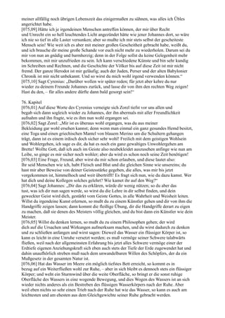 meiner allfällig noch übrigen Lebenszeit das einigermaßen zu sühnen, was alles ich Übles
angerichtet habe.
[075,09] Hätte ich je irgendeinen Menschen antreffen können, der mir über Recht
und Unrecht ein so hell leuchtendes Licht angezündet hätte wie jener Johannes dort, so wäre
ich nie so tief in alle Laster versunken; aber so mußte ich mir stets selbst der gescheiteste
Mensch sein! Wie weit ich es aber mit meiner großen Gescheitheit gebracht habe, weißt du,
und ich brauche dir meine große Schande vor euch nicht mehr zu wiederholen. Darum sei du
mir von nun an gnädig und barmherzig; denn in der Folge sollst du keine Gelegenheit mehr
bekommen, mit mir unzufrieden zu sein. Ich kann verschiedene Künste und bin sehr kundig
im Schreiben und Rechnen, und die Geschichte der Völker bis auf diese Zeit ist mir nicht
fremd. Der ganze Herodot ist mir geläufig; auch der Juden, Perser und der alten Babylonier
Chronik ist mir nicht unbekannt. Und so wirst du mich wohl irgend verwenden können.“
[075,10] Sagt Cyrenius: „Darüber wollen wir später reden; für jetzt aber kehre du nur
wieder zu deinem Freunde Johannes zurück, und lasse dir von ihm den rechten Weg zeigen!
Hast du den, – für alles andere dürfte dann bald gesorgt sein!“

76. Kapitel
[076,01] Auf diese Worte des Cyrenius verneigte sich Zorel tiefst vor uns allen und
begab sich dann sogleich wieder zu Johannes, der ihn abermals mit aller Freundlichkeit
aufnahm und ihn fragte, wie es ihm nun wohl ergangen sei.
[076,02] Sagt Zorel: „Mir ist es überaus wohl ergangen, was du aus meiner
Bekleidung gar wohl ersehen kannst; denn wenn man einmal ein ganz gesundes Hemd besitzt,
eine Toga und einen griechischen Mantel von blauem Merino um die Schultern gehangen
trägt, dann ist es einem irdisch doch sicher sehr wohl! Freilich mit dem geistigen Wohlsein
und Wohlergehen, ich sage es dir, da hat es noch ein ganz gewaltiges Unwohlergehen am
Brette! Wollte Gott, daß ich auch im Geiste also neubekleidet auszusehen anfinge wie nun am
Leibe, so ginge es mir sicher noch wohler; aber da wird es schon noch seine Zeit benötigen!
[076,03] Eine Frage, Freund, aber wirst du mir schon erlauben, und diese lautet also:
Ihr seid Menschen wie ich, habt Fleisch und Blut und die gleichen Sinne wie unsereins; du
hast mir aber Beweise von deiner Geistesstärke gegeben, die alles, was mir bis jetzt
vorgekommen ist, himmelhoch und weit übertrifft! Es fragt sich nun, wie du dazu kamst. Wer
hat dich und deine Kollegen solches gelehrt? Wie kamet ihr auf den Weg?“
[076,04] Sagt Johannes: „Dir das zu erklären, würde dir wenig nützen; so du aber das
tust, was ich dir nun sagen werde, so wirst du die Lehre in dir selbst finden, und dein
geweckter Geist wird dich, gestärkt vom Geiste Gottes, in alle Wahrheit und Weisheit leiten.
Willst du irgendeine Kunst erlernen, so mußt du zu einem Künstler gehen und dir von ihm die
Handgriffe zeigen lassen; dann kommt die fleißige Übung, dir die Handgriffe derart zu eigen
zu machen, daß sie denen des Meisters völlig gleichen, und du bist dann ein Künstler wie dein
Meister.
[076,05] Willst du denken lernen, so mußt du zu einem Philosophen gehen; der wird
dich auf die Ursachen und Wirkungen aufmerksam machen, und du wirst dadurch zu denken
und zu schließen anfangen und wirst sagen: Dieweil das Wasser ein flüssiger Körper ist, so
kann es leicht in eine Unruhe versetzt werden; es muß vermöge seiner Schwere talabwärts
fließen, weil nach der allgemeinsten Erfahrung bis jetzt alles Schwere vermöge einer der
Erdtiefe eigenen Anziehungskraft sich eben auch stets der Tiefe der Erde zugewendet hat und
dahin unaufhörlich streben muß nach dem unwandelbaren Willen des Schöpfers, der da ein
Mußgesetz in der gesamten Natur ist.
[076,06] Hat das Wasser im Meere ein möglich tiefstes Bett erreicht, so kommt es in
bezug auf ein Weiterfließen wohl zur Ruhe, – aber in sich bleibt es dennoch stets ein flüssiger
Körper; und weht ein Sturmwind über die weite Oberfläche, so bringt er die sonst ruhige
Oberfläche des Wassers in eine wogende Bewegung, und dies Wogen des Wassers ist an sich
wieder nichts anderes als ein Bestreben des flüssigen Wasserkörpers nach der Ruhe. Aber
weil eben nichts so sehr einen Trieb nach der Ruhe hat wie das Wasser, so kann es auch am
leichtesten und am ehesten aus dem Gleichgewichte seiner Ruhe gebracht werden.
 