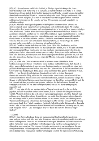 [076,07] Hieraus kommt endlich der Schluß: je flüssiger irgendein Körper ist, desto
mehr Bestreben nach Ruhe birgt er in sich; und je mehr Bestreben nach Ruhe er in seinem
körperlichen Wesen äußert, desto leichter kann er in eine Unruhe versetzt werden. Je leichter
aber ein elementarischer Körper in Unruhe zu bringen ist, desto flüssiger muß er sein. Du
siehst aus diesem Beispiele, wie man in einer Schule der Philosophen denken zu lernen
anfängt, und wie man von der Ursache auf eine Wirkung und also auch umgekehrt zu
schließen anfängt.
[076,08] Allein all dies sogestaltige Denken bewegt sich innerhalb eines Kreises, aus
dem es nirgends einen weiteren Ausweg findet und auch nicht finden kann. All solches
Denken nützt dem Menschen denn auch wenig oder nichts in bezug auf sein inneres, geistiges
Sein, Wollen und Denken. Wenn du dir aber irgendeine Kunst nur bei einem Künstler, ein
geordnetes rationales Denken nur bei einem Philosophen zu eigen machen kannst, so wirst du
das innere, geistige Denken nur von einem Geiste, und zwar vom alles durchdringenden
Geiste Gottes in dir selbst erlernen können, – das heißt: nur ein Geist kann einen Geist
wecken; denn ein Geist sieht und erkennt den andern Geist, so wie ein Auge das andere
erschaut und erkennt, daß es ein Auge und wie es beschaffen ist.
[076,09] Der Geist ist der Seele innerste Sehe, deren Licht alles durchdringt, weil es
ein innerstes und somit reinstes Licht ist. Aus dem ersiehst du nun, wie es mit dem Erlernen
der verschiedenen Dinge zugeht, und wie man zu allem, was man erlernen will, stets den
geeignetsten Lehrer haben muß, ansonst man ein ewiger Stümper verbleibt; es kommt aber
dann sehr darauf an, so man schon auch den allergeeignetsten Lehrer gefunden hat, daß man
das alles genaust und fleißigst tut, was einem der Meister zu tun und zu üben befohlen oder
angeraten hat.
[076,10] Wenn dein Geist in dir wach wird, so wirst du seine Stimme wie lichte
Gedanken in deinem Herzen vernehmen. Diese mußt du wohl anhören und dich danach in
deiner ganzen Lebenssphäre richten, so wirst du dadurch deinem eigenen Geiste einen stets
größeren Wirkungsraum verschaffen; also wird der Geist wachsen in dir bis zur männlichen
Größe und wird durchdringen deine ganze Seele und mit ihr dein ganzes materielles Wesen.
[076,11] Hast du mit dir selbst diesen Standpunkt erreicht, so bist du dann auch
ebenso wie unsereins fähig, nicht nur das zu sehen und zu erkennen, was alle natürlichen
Menschen mit ihren Sinnen sehen und wahrnehmen können, sondern auch solche Dinge, die
für den gewöhnlichen Menschen unerforschlich sind, wie du solches an mir entdeckt hast, da
ich, ohne dich früher je gesehen und gekannt zu haben, dir doch alles von dir noch so
verborgen Gehaltene auf ein Haar vortragen konnte, was du auf dieser Erde je irgend
angestellt hast.
[076,12] Nun habe ich dir nur so einen kleinen Vorgeschmack von dem Sachverhalte
gegeben, auf daß du ersehen und erkennen kannst, wie es sich mit den Dingen des Geistes
verhält. Aber mit alldem ist dir noch immer wenig oder auch nichts geholfen; du mußt nun
erfahren, was du zur Erweckung deines Geistes tun mußt. Das dir vorzuzeichnen aber steht
mir noch lange nicht zu, sondern einem andern, der auch unter uns ist, und dessen ganzes
Wesen vom Gottesgeiste allerdichtest durchdrungen ist. Der wird dir erst den Wahrheitsweg
zeigen und durch dein Fleisch zu deinem Geiste als Selbst Geist aller Geister rufen: ,Erwache
in der Liebe zu Gott und daraus zu deinen Brüdern im Namen Dessen, der ewig war, ist, und
auch ewig sein wird!‘ – Und nun sage du mir, wie du all das von mir dir nun Gesagte
findest!“

77. Kapitel
[077,01] Sagt Zorel: „Ich finde deine mir nun gemachte Belehrung höchst geistreich,
wahr und gut, und es muß alles also sein; denn sonst hättest du mir ehedem wohl nicht können
meine verborgensten Taten wie aus einem Buche hersagen. Man kann als Mensch somit in
jedem Falle einer kaum glaublichen Vollendung gewärtig werden, und es genügt mir vor
allem diese nun gemachte Überzeugung; ich geize auch gar nicht nach solcher an dir nun
wahrgenommenen Vollendung darum, um bei einer andern ähnlichen Gelegenheit einem
armen Sünder seine begangenen Sünden vorzutragen, sondern der menschlichen Vollendung
 