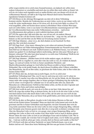 selbst wegen möchte ich in solch einen Zustand kommen, um dadurch mir selbst einen
wahren Lebenstrost zu verschaffen und mich also im stillen über mich selbst zu freuen! Ich
will nie ein Lehrer noch irgendein noch so sanfter Richter sein; nur dienen will ich als ein
vollkommener Mensch, auf daß in der Folge kein Mensch durch meine Dummheit in
irgendeinen Schaden kommen soll.
[077,02] Dieses ist der alleinige Beweggrund, aus dem ich in deine Vollendung
kommen möchte. Bestehe die Forderung dazu an mein Leben, worin sie nur immer wolle, ich
werde ihr sicher nachkommen; denn so ich etwas will, da ist mir kein Opfer zu schwer! Es
wird ausgeführt, selbst auf Kosten dieses meines Leibeslebens! Denn welchen Wert kann
auch ein Leben haben, wenn es aus lauter Unvollkommenheiten zusammengesetzt ist?! Mit
der Unvollkommenheit kann man nichts Vollkommenes erreichen, – nach etwas
Unvollkommenem aber gelüstet es mich wahrlich durchaus nicht mehr!
[077,03] Du sagtest aber, daß mich über das, was ich tun soll, ein anderer Mensch
belehren wird, der voll des Geistes Gottes ist; du kennst ihn, – zeige mir ihn, auf daß ich
hintrete zu ihm und ihn bitte um die Mittel zur Erweckung meines Geistes!“
[077,04] Sagt Johannes: „Jener ist es, der dich ehedem zu mir beschied! Zu Dem
gehe hin, Der wird dich erwecken!“
[077,05] Sagt Zorel: „Eine innere Ahnung hat es mir schon seit meinem Erwachen
gesagt, daß dieser mir früher bekanntgegebene Zimmermannssohn aus Nazareth etwas mehr
denn bloß nur ein Mensch sein muß. Endlich kommt es als Wahrheit heraus, was ich bisher
dunkel nur geahnt! Es ist überhaupt äußerst merkwürdig, daß mir eben jener Mensch gar so
bekannt vorkommt! Wie aber kam denn hernach er zu solch einer Vollendung? Weißt du mir
darüber keinen Bescheid zu geben?“
[077,06] Sagt Johannes: „Darüber kann ich dir nichts anderes sagen, als daß dir so
eine Frage wohl zu vergeben ist; sonst aber wäre das wohl so viel, als würdest du danach
fragen, wie und auf welche Art Gott zu Seiner unendlichen Weisheits- und
Machtvollkommenheit gelangt ist. Gott Selbst hat Diesen erwählt zu Seiner leiblichen
Wohnstätte! Das ist die große Gnade, die durch diesen Erwählten allen Völkern widerfährt.
Das Menschliche, das du an Ihm siehst, ist gleichsam der Sohn Gottes; aber in Ihm wohnt des
Geistes Gottes Fülle!
[077,07] Wenn aber das, da kann man ja nicht fragen, wie Er zu solch einer
unendlichen Vollendung kam! Das, was Er nun ist, und ewig sein wird, war Er schon im
Mutterleibe. Er machte zwar alles rein Menschliche mit, bis auf die Sünde, die die Menschen
immer mehr oder weniger begehen; aber zu Seiner geistigen Vollendung trug das nichts bei,
weil Er schon von Ewigkeit her vollendet war. Er tat und tut aber alles nur, damit alle
Menschen ein vollkommenstes Vorbild an Ihm haben sollen, um Ihm als dem Urgrunde und
Urmeister alles Seins und Lebens nachzufolgen.
[077,08] Jetzt weißt du auch, mit wem du es in Ihm zu tun hast. Gehe darum hin, auf
daß Er dir zeige den rechten Weg zu deinem Geiste, der in dir ist als die reine Liebe zu Gott,
und durch deinen Geist oder durch deine Liebe zu Ihm, der da unter uns nun weilt als das
wahre Heil aller Menschen, die je auf dieser Erde gelebt haben, jetzt leben und in der Zukunft
leben werden.
[077,09] So du aber zu Ihm gehest, da gehe in der Liebe deines Herzens zu Ihm und
nicht mit der Purheit deines Verstandes! Denn nur durch die Liebe kannst und wirst du Ihn
gewinnen und Ihn in Seiner Göttlichkeit auch begreifen; mit dem Verstande aber wirst du
ewig nichts ausrichten! Denn nur die reine Liebe ist einer ewigen Steigerung fähig, während
dem Verstande seine Grenzen gesetzt sind, über die er ewig nicht zu klettern vermögen wird.
Aber des Menschen Liebe zu Gott ist, wie gesagt, einer ewigen Steigerung fähig, und je
mächtiger die Liebe zu Ihm in dir werden wird, desto heller wird es auch in deinem ganzen
Wesen! Denn die reine Liebe zu Gott ist ein lebendiges Feuer und ein hellstes Licht. Wer in
diesem Lichte wandelt, der wird den Tod in Ewigkeit nicht sehen, wie Er Selbst also geredet
hat. – Und nun weißt du schon gar vieles; erwecke dich im Herzen und wandle zu Ihm hin!“
[077,10] Zorel weiß aber auf diese Nachricht vor lauter Ehrfurcht kaum, was er nun
denken und tun soll. Denn diese letzte Belehrung läßt ihm nun gar keinen Zweifel mehr übrig,
 