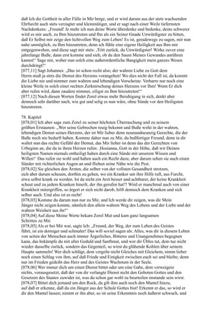 daß Ich die Gottheit in aller Fülle in Mir berge, und er wird darum aus der stets wachsenden
Ehrfurcht auch stets verzagter und kleinmütiger, und er sagt nach einer Weile tiefernsten
Nachdenkens: „Freund! Je mehr ich nun deine Worte überdenke und bedenke, desto schwerer
wird es mir auch, zu Ihm hinzutreten und Ihn als ein Seiner Gnade Unwürdigster zu bitten,
daß Er Selbst mir zeige den lichtvollen Weg zum Leben! Es ist, geradewegs zu sagen, mir nun
nahe unmöglich, zu Ihm hinzutreten; denn ich fühle eine eigene Heiligkeit aus Ihm mir
entgegenwehen, und diese sagt mir stets: ,Tritt zurück, du Unwürdigster! Wirke zuvor eine
jahrelange Buße, dann erst komme und sieh, ob du den Saum Meines Gewandes anrühren
kannst!‘ Sage mir, woher nun solch eine außerordentliche Bangigkeit mein ganzes Wesen
durchdringt!“
[077,11] Sagt Johannes: „Das ist schon recht also; der wahren Liebe zu Gott dem
Herrn muß ja stets die Demut des Herzens vorangehen! Wo dies nicht der Fall ist, da kommt
die Liebe nie und nimmer zum wahren und lebendigen Vorscheine. Verharre nur noch eine
kleine Weile in solch einer rechten Zerknirschung deines Herzens vor Ihm! Wenn Er dich
aber rufen wird, dann zaudere nimmer, eiligst zu Ihm hinzutreten!“
[077,12] Nach diesen Worten findet Zorel etwas mehr Beruhigung in sich, denkt aber
dennoch sehr darüber nach, wie gut und selig es nun wäre, ohne Sünde vor den Heiligsten
hinzutreten.

78. Kapitel
[078,01] Ich aber sage zum Zorel zu seiner höchsten Überraschung und zu seinem
größten Erstaunen: „Wer seine Gebrechen reuig bekennt und Buße wirkt in der wahren,
lebendigen Demut seines Herzens, der ist Mir lieber denn neunundneunzig Gerechte, die der
Buße noch nie bedurft haben. Komme daher nun zu Mir, du bußfertiger Freund; denn in dir
waltet nun das rechte Gefühl der Demut, das Mir lieber ist denn das der Gerechten von
Urbeginn an, die da in ihren Herzen rufen: ,Hosianna, Gott in der Höhe, daß wir Deinen
heiligsten Namen niemals entheiligt haben durch eine Sünde mit unserem Wissen und
Willen!‘ Das rufen sie wohl und haben auch ein Recht dazu; aber darum sehen sie auch einen
Sünder mit richterlichen Augen an und fliehen seine Nähe wie die Pest.
[078,02] Sie gleichen den Ärzten, die selber von der vollsten Gesundheit strotzen,
sich aber darum scheuen, dorthin zu gehen, wo ein Kranker um ihre Hilfe ruft, aus Furcht,
etwa selbst krank zu werden. Ist da nicht ein Arzt besser und achtbarer, der keine Krankheit
scheut und zu jedem Kranken hineilt, der ihn gerufen hat?! Wird er manchmal auch von einer
Krankheit mitergriffen, so ärgert er sich nicht darob, hilft dennoch dem Kranken und sich
selber auch. Und also ist es recht!
[078,03] Komme du darum nun nur zu Mir, und Ich werde dir zeigen, was dir Mein
Jünger nicht zeigen konnte, nämlich den allein wahren Weg des Lebens und der Liebe und der
wahren Weisheit aus ihr!“
[078,04] Auf diese Meine Worte bekam Zorel Mut und kam ganz langsamen
Schrittes zu Mir.
[078,05] Als er bei Mir war, sagte Ich: „Freund, der Weg, der zum Leben des Geistes
führt, ist ein dorniger und schmaler! Das will soviel sagen als: Alles, was dir in diesem Leben
von seiten der Menschen auch immer Ärgerliches, Bitteres und Unangenehmes begegnen
kann, das bekämpfe du mit aller Geduld und Sanftmut, und wer dir Übles tut, dem tue nicht
wieder dasselbe zurück, sondern das Gegenteil, so wirst du glühende Kohlen über seinem
Haupte sammeln! Wer dich schlägt, dem vergelte nicht Gleiches mit Gleichem, nimm lieber
noch einen Schlag von ihm, auf daß Friede und Einigkeit zwischen euch sei und bleibe; denn
nur im Frieden gedeiht das Herz und des Geistes Wachstum in der Seele.
[078,06] Wer immer dich um einen Dienst bittet oder um eine Gabe, dem verweigere
nichts, vorausgesetzt, daß der von dir verlangte Dienst nicht den Geboten Gottes und den
Gesetzen des Staates zuwider ist, was du schon gar wohl zu beurteilen imstande sein wirst.
[078,07] Bittet dich jemand um den Rock, da gib ihm auch noch den Mantel hinzu,
auf daß er erkenne, daß du ein Jünger aus der Schule Gottes bist! Erkennt er das, so wird er
dir den Mantel lassen; nimmt er ihn aber, so ist seine Erkenntnis noch äußerst schwach, und
 