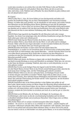 werde dann einziehen in ein solches Herz mit aller Fülle Meiner Liebe und Weisheit.
[079,09] Solches möget ihr wohl glauben! Denn diese Worte, die Ich zu euch nun
rede, sind Leben, Licht, Wahrheit und vollbrachte Tat, deren Realität ein jeder erfahren muß,
der sich danach kehren wird.“

80. Kapitel
[080,01] (Der Herr:) „Also, die Armut haben wir nun durchgemacht und haben auch
gesehen die feindlichen Dinge, die aus ihrer Überhandnahme zum Vorscheine kommen
können; wir haben aber auch gesehen, wie ihr abzuhelfen ist und warum, und welche Vorteile
dem Menschen aus der Befolgung dieser Meiner Belehrung an euch alle für jedermann
erwachsen können. Und so wären wir mit dieser Plage und Ärgerlichkeit fertig und kommen
nun daneben auf ein anderes Feld, das dem nun bearbeiteten zwar sehr wenig ähnlich sieht,
aber dennoch mit ihm in einer nächsten Verbindung steht. Dieses Feld heißt: des Fleisches
Lust.
[080,02] Darin liegt eigentlich das Hauptübel für alle Menschen mehr oder weniger
begraben. Aus dieser Lust entspringen nahe alle leiblichen Krankheiten und gar alle Übel der
Seele schon ganz sicher und vollends gewiß.
[080,03] Jede Sünde legt der Mensch leichter ab als diese; denn die anderen haben
bloß nur äußere Motive, diese Sünde aber hat das Motiv in sich selbst und im sündigen
Fleische. Daher sollet ihr eure Augen abwenden von den reizenden Gefahren des Fleisches
auf so lange, bis ihr Meister über euer Fleisch geworden seid!
[080,04] Bewahret die Kinder vor dem ersten Fall und erhaltet ihnen ihre
Schamhaftigkeit, so werden sie als Erwachsene dann ihr Fleisch leicht zu beherrschen haben
und nicht leicht zu Falle kommen; aber einmal übersehen, – und des Fleisches böser Geist hat
vom selben Besitz genommen! Kein Teufel aber ist schwerer aus dem Menschen zu
vertreiben als eben der Fleischteufel; der kann nur durch vieles Fasten und Beten aus dem
Menschen geschafft werden.
[080,05] Hütet euch darum, die Kleinen zu ärgern oder sie durch übermäßiges Putzen
und durch reizende Kleidung zu reizen und fleischlich zu entzünden! Wehe dem, der sich also
an der Natur der Kleinen versündigt! Wahrlich, dem wäre es wohl erklecklicher, so er nie
wäre geboren worden!
[080,06] Den Frevler an der heiligen Natur der Jugend werde Ich Selbst züchtigen
mit aller Macht Meines Zornes! Denn ist das Fleisch einmal brüchig geworden, dann hat die
Seele keine feste Unterlage mehr, und ihre Vollendung geht schlecht vonstatten.
[080,07] Welche Arbeit ist es für eine schwache Seele, ein brüchiges Fleisch wieder
zu heilen und ganz und narblos zu machen! Welche Angst steht sie dabei oft aus, so sie
merket ihres Fleisches, ihres irdischen Hauses Brüchigkeit und Schwäche! Wer schuldet
daran? Die schlechte Überwachung der Kinder und die vielen Ärgernisse, die den Kindlein
durch allerlei gegeben werden!
[080,08] Namentlich aber ist die Sittenverderbnis in den Städten stets größer als auf
dem Lande; darum machet einstens als Meine Jünger die Menschen darauf aufmerksam und
zeiget ihnen die gar vielen bösen Folgen, die aus einem zu frühen Fleischbruche entstehen, so
werden sich viele daran kehren, und es werden daraus gesunde Seelen zum Vorscheine
kommen, in denen der Geist leichter zu erwecken sein wird, als es nun bei gar so vielen der
Fall ist!
[080,09] Sehet an die Blinden alle, die Tauben, die Krüppel, die Aussätzigen, die
Gichtbrüchigen; sehet weiter an alle die verschiedenartig bresthaften und mit allerlei
Leibesübeln behafteten Kinder und erwachsenen Menschen! Alles Folgen einer zu frühen
Fleischbrüchigkeit!
[080,10] Der Mann soll vor seinem vierundzwanzigsten Jahre keine Jungfrau
anrühren – ihr wisset es, wie und wo es zu verstehen ist vor allem –, und die Jungfrau soll
wenigstens vollkommen achtzehn Jahre zählen oder mindestens volle siebzehn; unter dieser
Zeit ist sie nur notreif und soll keinen Mann erkennen! Denn vor dieser Zeit ist hie und da
eine nur notreif; wird sie zu früh berührt von einem geilen Manne, so ist sie schon brüchigen
 