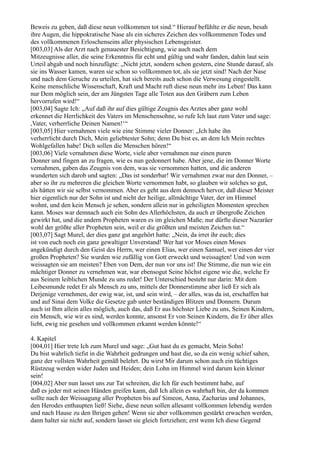 Beweis zu geben, daß diese neun vollkommen tot sind.“ Hierauf befühlte er die neun, besah
ihre Augen, die hippokratische Nase als ein sicheres Zeichen des vollkommenen Todes und
des vollkommenen Erloschenseins aller physischen Lebensgeister.
[003,03] Als der Arzt nach genauester Besichtigung, wie auch nach dem
Mitzeugnisse aller, die seine Erkenntnis für echt und gültig und wahr fanden, dahin laut sein
Urteil abgab und noch hinzufügte: „Nicht jetzt, sondern schon gestern, eine Stunde darauf, als
sie ins Wasser kamen, waren sie schon so vollkommen tot, als sie jetzt sind! Nach der Nase
und nach dem Geruche zu urteilen, hat sich bereits auch schon die Verwesung eingestellt.
Keine menschliche Wissenschaft, Kraft und Macht ruft diese neun mehr ins Leben! Das kann
nur Dem möglich sein, der am Jüngsten Tage alle Toten aus den Gräbern zum Leben
hervorrufen wird!“
[003,04] Sagte Ich: „Auf daß ihr auf dies gültige Zeugnis des Arztes aber ganz wohl
erkennet die Herrlichkeit des Vaters im Menschensohne, so rufe Ich laut zum Vater und sage:
,Vater, verherrliche Deinen Namen!‘“
[003,05] Hier vernahmen viele wie eine Stimme vieler Donner: „Ich habe ihn
verherrlicht durch Dich, Mein geliebtester Sohn; denn Du bist es, an dem Ich Mein rechtes
Wohlgefallen habe! Dich sollen die Menschen hören!“
[003,06] Viele vernahmen diese Worte, viele aber vernahmen nur einen puren
Donner und fingen an zu fragen, wie es nun gedonnert habe. Aber jene, die im Donner Worte
vernahmen, gaben das Zeugnis von dem, was sie vernommen hatten, und die anderen
wunderten sich darob und sagten: „Das ist sonderbar! Wir vernahmen zwar nur den Donner, –
aber so ihr zu mehreren die gleichen Worte vernommen habt, so glauben wir solches so gut,
als hätten wir sie selbst vernommen. Aber es geht aus dem dennoch hervor, daß dieser Meister
hier eigentlich nur der Sohn ist und nicht der heilige, allmächtige Vater, der im Himmel
wohnt, und den kein Mensch je sehen, sondern allein nur in geheiligten Momenten sprechen
kann. Moses war demnach auch ein Sohn des Allerhöchsten, da auch er übergroße Zeichen
gewirkt hat, und die andern Propheten waren es im gleichen Maße; nur dürfte dieser Nazaräer
wohl der größte aller Propheten sein, weil er die größten und meisten Zeichen tut.“
[003,07] Sagt Murel, der dies ganz gut angehört hatte: „Nein, da irret ihr euch; dies
ist von euch noch ein ganz gewaltiger Unverstand! Wer hat vor Moses einen Moses
angekündigt durch den Geist des Herrn, wer einen Elias, wer einen Samuel, wer einen der vier
großen Propheten? Sie wurden wie zufällig von Gott erweckt und weissagten! Und von wem
weissagten sie am meisten? Eben von Dem, der nun vor uns ist! Die Stimme, die nun wie ein
mächtiger Donner zu vernehmen war, war ebensogut Seine höchst eigene wie die, welche Er
aus Seinem leiblichen Munde zu uns redet! Der Unterschied besteht nur darin: Mit dem
Leibesmunde redet Er als Mensch zu uns, mittels der Donnerstimme aber ließ Er sich als
Derjenige vernehmen, der ewig war, ist, und sein wird, – der alles, was da ist, erschaffen hat
und auf Sinai dem Volke die Gesetze gab unter beständigen Blitzen und Donnern. Darum
auch ist Ihm allein alles möglich, auch das, daß Er aus höchster Liebe zu uns, Seinen Kindern,
ein Mensch, wie wir es sind, werden konnte, ansonst Er von Seinen Kindern, die Er über alles
liebt, ewig nie gesehen und vollkommen erkannt werden könnte!“

4. Kapitel
[004,01] Hier trete Ich zum Murel und sage: „Gut hast du es gemacht, Mein Sohn!
Du bist wahrlich tiefst in die Wahrheit gedrungen und hast die, so da ein wenig schief sahen,
ganz der vollsten Wahrheit gemäß belehrt. Du wirst Mir darum schon auch ein tüchtiges
Rüstzeug werden wider Juden und Heiden; dein Lohn im Himmel wird darum kein kleiner
sein!
[004,02] Aber nun lasset uns zur Tat schreiten, die Ich für euch bestimmt habe, auf
daß es jeder mit seinen Händen greifen kann, daß Ich allein es wahrhaft bin, der da kommen
sollte nach der Weissagung aller Propheten bis auf Simeon, Anna, Zacharias und Johannes,
den Herodes enthaupten ließ! Siehe, diese neun sollen allesamt vollkommen lebendig werden
und nach Hause zu den Ihrigen gehen! Wenn sie aber vollkommen gestärkt erwachen werden,
dann haltet sie nicht auf, sondern lasset sie gleich fortziehen; erst wenn Ich diese Gegend
 