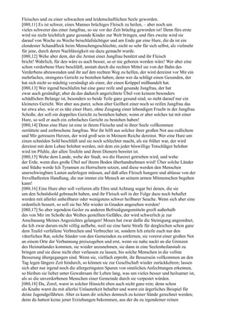 Fleisches und zu einer schwachen und leidenschaftlichen Seele geworden.
[080,11] Es ist schwer, eines Mannes brüchiges Fleisch zu heilen, – aber noch um
vieles schwerer das einer Jungfrau, so sie vor der Zeit brüchig geworden ist! Denn fürs erste
wird sie nicht leichtlich ganz gesunde Kinder zur Welt bringen, und fürs zweite wird sie
darauf von Woche zu Woche beischlafsüchtiger und am Ende gar eine Hure, die da ist ein
elendester Schandfleck beim Menschengeschlechte, nicht so sehr für sich selbst, als vielmehr
für jene, durch deren Nachlässigkeit sie dazu gemacht wurde.
[080,12] Wehe aber dem, der die Armut einer Jungfrau benützt und ihr Fleisch
bricht! Wahrlich, für den wäre es auch besser, so er nie geboren worden wäre! Wer aber eine
schon verdorbene Hure beschläft, anstatt durch die rechten Mittel sie von der Bahn des
Verderbens abzuwenden und ihr auf den rechten Weg zu helfen, der wird dereinst vor Mir ein
mehrfaches, strengstes Gericht zu bestehen haben; denn wer da schlägt einen Gesunden, der
hat sich nicht so mächtig versündigt als einer, der einen Krüppel mißhandelt hat.
[080,13] Wer irgend beschlafen hat eine ganz reife und gesunde Jungfrau, der hat
zwar auch gesündigt; aber da das dadurch angerichtete Übel von keinem besonders
schädlichen Belange ist, besonders so beide Teile ganz gesund sind, so steht darauf nur ein
kleineres Gericht. Wer aber aus purer, schon alter Geilheit einer noch so reifen Jungfrau das
tut etwa also, wie er es täte einer Hure, ohne Zeugung einer lebendigen Frucht in der Jungfrau
Schoße, der soll ein doppeltes Gericht zu bestehen haben; wenn er aber solches tut mit einer
Hure, so soll er auch ein zehnfaches Gericht zu bestehen haben!
[080,14] Denn eine Hure ist eine in ihrem Fleische und in ihrer Seele vollkommen
zerrüttete und zerbrochene Jungfrau. Wer ihr hilft aus solcher ihrer großen Not aus redlichem
und Mir getreuem Herzen, der wird groß sein in Meinem Reiche dereinst. Wer eine Hure um
einen schnöden Sold beschläft und sie noch schlechter macht, als sie früher war, der wird
dereinst mit dem Lohne belohnt werden, mit dem ein jeder böswillige Totschläger belohnt
wird im Pfuhle, der allen Teufeln und ihren Dienern bereitet ist.
[080,15] Wehe dem Lande, wehe der Stadt, wo die Hurerei getrieben wird, und wehe
der Erde, wenn dies große Übel auf ihrem Boden überhandnehmen wird! Über solche Länder
und Städte werde Ich Tyrannen zu Herrschern setzen, und diese werden den Menschen
unerschwingbare Lasten auferlegen müssen, auf daß alles Fleisch hungere und ablasse von der
frevelhaftesten Handlung, die nur immer ein Mensch an seinem armen Mitmenschen begehen
kann!
[080,16] Eine Hure aber soll verlieren alle Ehre und Achtung sogar bei denen, die sie
um den Schnödsold gebraucht haben, und ihr Fleisch soll in der Folge dazu noch behaftet
werden mit allerlei unheilbarer oder wenigstens schwer heilbarer Seuche. Wenn sich aber eine
ordentlich bessert, so soll sie bei Mir wieder in Gnaden angesehen werden!
[080,17] So aber irgendein Geiler zu anderen Befriedigungsmitteln greift außerhalb
des von Mir im Schoße des Weibes gestellten Gefäßes, der wird schwerlich je zur
Anschauung Meines Angesichtes gelangen! Moses hat zwar dafür die Steinigung angeordnet,
die Ich zwar darum nicht völlig aufhebe, weil sie eine harte Strafe für dergleichen schon ganz
dem Teufel verfallene Verbrechen und Verbrecher ist, sondern Ich erteile euch nur den
väterlichen Rat, solche Sünder von den Gemeinden zu entfernen, sie vorerst einer großen Not
an einem Orte der Verbannung preiszugeben und erst, wenn sie nahe nackt an die Grenzen
des Heimatlandes kommen, sie wieder anzunehmen, sie dann in eine Seelenheilanstalt zu
bringen und sie diese nicht eher verlassen zu lassen, bis solche Menschen in die vollste
Besserung übergegangen sind. Wenn sie, vielfach erprobt, ihr Bessersein vollkommen an den
Tag legen längere Zeit hindurch, so können sie zur Gesellschaft wieder zurückkehren; lassen
sich aber nur irgend noch die allergeringsten Spuren von sinnlichen Anfechtungen erkennen,
so bleiben sie lieber unter Gewahrsam ihr Leben lang, was um vieles besser und heilsamer ist,
als so die unverdorbenen Menschen einer Gemeinde durch sie verpestet würden.
[080,18] Du, Zorel, warst in solcher Hinsicht eben auch nicht ganz rein; denn schon
als Knabe warst du mit allerlei Unlauterkeit behaftet und warst ein ärgerliches Beispiel für
deine Jugendgefährten. Aber es kann dir solches dennoch zu keiner Sünde gerechnet werden;
denn du hattest keine jener Erziehungen bekommen, aus der du zu irgendeiner reinen
 