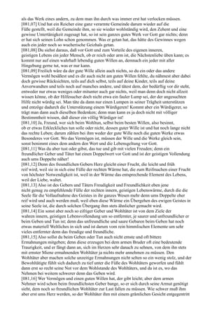 als das Werk eines andern, zu dem man ihn durch was immer erst hat verlocken müssen.
[081,07] Und hat ein Reicher eine ganz verarmte Gemeinde darum wieder auf die
Füße gestellt, weil die Gemeinde ihm, so sie wieder wohlständig wird, den Zehent und eine
gewisse Untertänigkeit zugesagt hat, so ist sein ganzes gutes Werk vor Gott gar nichts; denn
er hat sich seinen Lohn schon genommen. Was er getan hat, das hätte des Gewinnes wegen
auch ein jeder noch so wucherische Geizhals getan.
[081,08] Du siehst daraus, daß vor Gott und zum Vorteile des eigenen inneren,
geistigen Lebens ein jeder Mensch, ob er reich oder arm ist, die Nächstenliebe üben kann; es
kommt nur auf einen wahrhaft lebendig guten Willen an, demnach ein jeder mit aller
Hingebung gerne tut, was er nur kann.
[081,09] Freilich wäre da der gute Wille allein auch nichts, so du ein oder das andere
Vermögen wohl besäßest und es dir auch nicht am guten Willen fehlte, du nähmest aber dabei
doch gewisse Rücksichten, teils auf dich selbst, teils auf deine Kinder, teils auf deine
Anverwandten und teils noch auf manches andere, und tätest dem, der bedürftig vor dir steht,
entweder nur etwas weniges oder mitunter auch gar nichts, weil man denn doch nicht allzeit
wissen könne, ob der Hilfesucher doch nicht etwa ein fauler Lump sei, der der angesuchten
Hilfe nicht würdig sei. Man täte da dann nur einen Lumpen in seiner Trägheit unterstützen
und entzöge dadurch die Unterstützung einem Würdigeren! Kommt aber ein Würdigerer, so
trägt man dann auch dieselben Bedenken; denn man kann es ja doch nicht mit völliger
Bestimmtheit wissen, daß dieser ein völlig Würdiger ist!
[081,10] Ja, Freund, wer sich beim Wohltun, selbst beim besten Willen, also besinnt,
ob er etwas Erkleckliches tun solle oder nicht, dessen guter Wille ist und hat noch lange nicht
das rechte Leben; darum zählen bei ihm weder der gute Wille noch die guten Werke etwas
Besonderes vor Gott. Wo das Vermögen ist, müssen der Wille und die Werke gleich sein,
sonst benimmt eines dem andern den Wert und die Lebensgeltung vor Gott.
[081,11] Was du aber tust oder gibst, das tue und gib mit vielen Freuden; denn ein
freundlicher Geber und Täter hat einen Doppelwert vor Gott und ist der geistigen Vollendung
auch ums Doppelte näher!
[081,12] Denn des freundlichen Gebers Herz gleicht einer Frucht, die leicht und früh
reif wird, weil sie in sich eine Fülle der rechten Wärme hat, die zum Reifmachen einer Frucht
von höchster Notwendigkeit ist, weil in der Wärme das entsprechende Element des Lebens,
weil der Liebe, waltet.
[081,13] Also ist des Gebers und Täters Freudigkeit und Freundlichkeit eben jene
nicht genug zu empfehlende Fülle der rechten innern, geistigen Lebenswärme, durch die die
Seele für die Vollaufnahme des Geistes in ihr ganzes Wesen mehr denn ums Doppelte eher
reif wird und auch werden muß, weil eben diese Wärme ein Übergehen des ewigen Geistes in
seine Seele ist, die durch solchen Übergang ihm stets ähnlicher gemacht wird.
[081,14] Ein sonst aber noch so eifriger Geber und Wohltäter ist von dem Ziele der
wahren innern, geistigen Lebensvollendung um so entfernter, je saurer und unfreundlicher er
beim Geben und Tun ist; denn das unfreundliche und saure Gebaren beim Geben hat noch
etwas materiell Weltliches in sich und ist darum vom rein himmlischen Elemente um sehr
vieles entfernter denn das freudige und freundliche.
[081,15] Also sollst du beim Geben oder Tun auch nicht ernste und oft bittere
Ermahnungen mitgeben; denn diese erzeugen bei dem armen Bruder oft eine bedeutende
Traurigkeit, und er fängt dann an, sich im Herzen sehr danach zu sehnen, von dem ihn stets
mit ernster Miene ermahnenden Wohltäter ja nichts mehr annehmen zu müssen. Den
Wohltäter aber machen solche unzeitige Ermahnungen nicht selten so ein wenig stolz, und der
Bewohltätigte fühlt sich dadurch zu tief unter die Füße des Wohltäters geworfen und fühlt
dann erst so recht seine Not vor dem Wohlstande des Wohltäters, und da ist es, wo das
Nehmen bei weitem schwerer denn das Geben wird.
[081,16] Wer Vermögen und einen guten Willen hat, der gibt leicht; aber dem armen
Nehmer wird schon beim freundlichsten Geber bange, so er sich durch seine Armut genötigt
sieht, dem noch so freundlichen Wohltäter zur Last fallen zu müssen. Wie schwer muß ihm
aber erst ums Herz werden, so der Wohltäter ihm mit einem grämlichen Gesicht entgegentritt
 