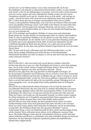 und ihm noch vor der Wohltat mehrere weise Lehren zukommen läßt, die für den
Bewohltätigten in der Zukunft zu schmerzlichen Hemmschuhen werden, in einem Notfalle
noch einmal vor die Tür des Mahnpredigers zu kommen, weil er bei einem zweiten Kommen
noch eine weisere, längere und somit eindringlichere Predigt erwartet, die nach seinem
Verständnisse allenfalls soviel sagt als: ,Komme du mir ja nicht sobald – oder auch gar nie
wieder!‘, obwohl der Geber sicher nicht und nie im entferntesten Sinne daran gedacht hat.
[081,17] Eben darum aber hat ein freudiger und freundlicher Geber einen so großen
Vorzug vor dem grämlichen Mahnprediger, weil er das Herz des Nehmers tröstet und erhebt
und in eine dankbare Stimmung versetzt. Auch erfüllt es den Nehmer mit einem liebevollen
und gedeihlichen Vertrauen gegen Gott und gegen Menschen, und sein sonst so schweres
Joch wird ihm zu einer leichteren Bürde, die er dann mit mehr Geduld und Hingebung trägt,
als er sie zuvor getragen hat.
[081,18] Ein freudiger und freundlicher Wohltäter ist einem armen und notleidenden
Bruder gerade das, was dem Schiffer auf sturmbewegtem Meer ein sicherer und freundlicher
Hafen ist. Aber ein grämlicher Wohltäter in der Not gleicht nur einer dem Sturme weniger
ausgesetzten Meeresbucht, die den Schiffer wohl vor einer gänzlichen Strandung sichert, aber
ihn danebst stets in einer spannenden Furcht erhält, ob nicht eine unheimliche und sehr
verderbliche Springflut die Bucht nach dem Sturme, wie es dann und wann geschieht,
heimsuchen könnte, die ihm dann einen größeren Schaden bringen könnte als zuvor des hohen
Meeres Sturm.
[081,19] Jetzt weißt du auch vollkommen nach dem Willensausmaße Gottes, wie die
wahre und die geistige Vollendung einer leicht und ehest zu bewerkstelligenden
Nächstenliebe beschaffen sein muß; tue danach, so wirst du auch leicht und ehest das allein
wahre Lebensziel erreichen!“

82. Kapitel
[082,01] (Der Herr:) „Aber nun kommt noch ein gar überaus wichtiges Lebensfeld,
auf dem man dann erst so ganz zur vollen Wiedergeburt des Geistes in seiner Seele gelangen
kann, was da ist des Lebens wahrster Triumph und höchstes Endziel. Dieses Feld ist der
schnurgeradeste Gegensatz zum Stolz und Hochmut und heißt – Demut.
[082,02] In einer jeden Seele aber liegt gleichfort ein Hoheitsgefühl und Ehrgeiz, der
bei der geringsten Gelegenheit und Veranlassung sich nur zu leicht zu einer alles zerstörenden
Zornleidenschaft entflammt und nicht eher zu dämpfen oder gar vollauf zu löschen ist, als bis
er die ihn beleidigenden Opfer verzehrt hat. Durch diese gräßliche Leidenschaft aber wird die
Seele so zerstört und materievoll, daß sie für eine innerliche, geistige Vollendung noch um
vieles untauglicher wird – als der großen Wüste Afrikas glühender Sand zur Stillung des
Durstes!
[082,03] Bei der Leidenschaft des elenden Hochmutes wird am Ende die Seele selbst
zum glühenden Wüstensand, über dem auch nicht ein elendstes Moospflänzchen erwachsen
kann, geschweige irgendeine andere saftvollere und gesegnetere Pflanze. So die Seele eines
Hochmütigen! Ihr wildes Feuer versengt und verbrennt und zerstört alles Edle, Gute und
Wahre des Lebens vom Grunde aus, und tausendmal Tausende von Jahren werden vergehen,
bis Afrikas Sandwüste sich in freundliche und segentriefende Fluren umgestalten wird. Da
wird noch gar oftmals das ganze Meer seine Fluten darüber treiben müssen!
[082,04] Siehe an einen stolzen König, der durch irgendeine kleine Sache von seinem
Nachbar beleidigt wurde! Seine Seele gerät darauf stets mehr und mehr in den wüstesten
Brand; aus seinen Augen sprühen schon lichterlohe Zornflammen, und die unwiderrufliche
Losung heißt: ,Die furchtbarste Rache dem ehrvergessenen Beleidiger!‘ Und ein
verheerendster Krieg, in dem sich Hunderttausende für ihren stolzen und übermütigen König
auf die elendeste Weise zerfleischen lassen müssen, ist die altbekannte, traurigste Folge
davon. Mit großem Behagen schaut dann der zornentflammte König aus seinem Zelte dem
tollsten Schlachten und Morden zu und belohnet stolz jeden wütendsten Krieger mit Gold und
Edelsteinen, der dem bekriegten Gegenteile irgendeinen größten und empfindlichsten
Schaden hatte zufügen können.
 