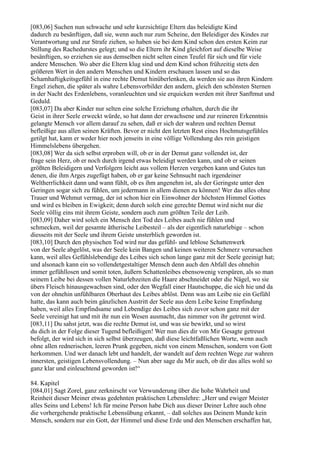 [083,06] Suchen nun schwache und sehr kurzsichtige Eltern das beleidigte Kind
dadurch zu besänftigen, daß sie, wenn auch nur zum Scheine, den Beleidiger des Kindes zur
Verantwortung und zur Strafe ziehen, so haben sie bei dem Kind schon den ersten Keim zur
Stillung des Rachedurstes gelegt; und so die Eltern ihr Kind gleichfort auf dieselbe Weise
besänftigen, so erziehen sie aus demselben nicht selten einen Teufel für sich und für viele
andere Menschen. Wo aber die Eltern klug sind und dem Kind schon frühzeitig stets den
größeren Wert in den andern Menschen und Kindern erschauen lassen und so das
Schamhaftigkeitsgefühl in eine rechte Demut hinüberlenken, da werden sie aus ihren Kindern
Engel ziehen, die später als wahre Lebensvorbilder den andern, gleich den schönsten Sternen
in der Nacht des Erdenlebens, voranleuchten und sie erquicken werden mit ihrer Sanftmut und
Geduld.
[083,07] Da aber Kinder nur selten eine solche Erziehung erhalten, durch die ihr
Geist in ihrer Seele erweckt würde, so hat dann der erwachsene und zur reineren Erkenntnis
gelangte Mensch vor allem darauf zu sehen, daß er sich der wahren und rechten Demut
befleißige aus allen seinen Kräften. Bevor er nicht den letzten Rest eines Hochmutsgefühles
getilgt hat, kann er weder hier noch jenseits in eine völlige Vollendung des rein geistigen
Himmelslebens übergehen.
[083,08] Wer da sich selbst erproben will, ob er in der Demut ganz vollendet ist, der
frage sein Herz, ob er noch durch irgend etwas beleidigt werden kann, und ob er seinen
größten Beleidigern und Verfolgern leicht aus vollem Herzen vergeben kann und Gutes tun
denen, die ihm Arges zugefügt haben, ob er gar keine Sehnsucht nach irgendeiner
Weltherrlichkeit dann und wann fühlt, ob es ihm angenehm ist, als der Geringste unter den
Geringen sogar sich zu fühlen, um jedermann in allem dienen zu können! Wer das alles ohne
Trauer und Wehmut vermag, der ist schon hier ein Einwohner der höchsten Himmel Gottes
und wird es bleiben in Ewigkeit; denn durch solch eine gerechte Demut wird nicht nur die
Seele völlig eins mit ihrem Geiste, sondern auch zum größten Teile der Leib.
[083,09] Daher wird solch ein Mensch den Tod des Leibes auch nie fühlen und
schmecken, weil der gesamte ätherische Leibesteil – als der eigentlich naturlebige – schon
diesseits mit der Seele und ihrem Geiste unsterblich geworden ist.
[083,10] Durch den physischen Tod wird nur das gefühl- und leblose Schattenwerk
von der Seele abgelöst, was der Seele kein Bangen und keinen weiteren Schmerz verursachen
kann, weil alles Gefühlslebendige des Leibes sich schon lange ganz mit der Seele geeinigt hat;
und alsonach kann ein so vollendetgestaltiger Mensch denn auch den Abfall des ohnehin
immer gefühllosen und somit toten, äußern Schattenleibes ebensowenig verspüren, als so man
seinem Leibe bei dessen vollen Naturlebzeiten die Haare abschneidet oder die Nägel, wo sie
übers Fleisch hinausgewachsen sind, oder den Wegfall einer Hautschuppe, die sich hie und da
von der ohnehin unfühlbaren Oberhaut des Leibes ablöst. Denn was am Leibe nie ein Gefühl
hatte, das kann auch beim gänzlichen Austritt der Seele aus dem Leibe keine Empfindung
haben, weil alles Empfindsame und Lebendige des Leibes sich zuvor schon ganz mit der
Seele vereinigt hat und mit ihr nun ein Wesen ausmacht, das nimmer von ihr getrennt wird.
[083,11] Du sahst jetzt, was die rechte Demut ist, und was sie bewirkt, und so wirst
du dich in der Folge dieser Tugend befleißigen! Wer nun dies dir von Mir Gesagte getreust
befolgt, der wird sich in sich selbst überzeugen, daß diese leichtfaßlichen Worte, wenn auch
ohne allen rednerischen, leeren Prunk gegeben, nicht von einem Menschen, sondern von Gott
herkommen. Und wer danach lebt und handelt, der wandelt auf dem rechten Wege zur wahren
innersten, geistigen Lebensvollendung. – Nun aber sage du Mir auch, ob dir das alles wohl so
ganz klar und einleuchtend geworden ist!“

84. Kapitel
[084,01] Sagt Zorel, ganz zerknirscht vor Verwunderung über die hohe Wahrheit und
Reinheit dieser Meiner etwas gedehnten praktischen Lebenslehre: „Herr und ewiger Meister
alles Seins und Lebens! Ich für meine Person habe Dich aus dieser Deiner Lehre auch ohne
die vorhergehende praktische Lebensübung erkannt, – daß solches aus Deinem Munde kein
Mensch, sondern nur ein Gott, der Himmel und diese Erde und den Menschen erschaffen hat,
 