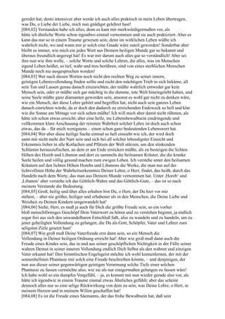 geredet hat; desto intensiver aber werde ich auch alles praktisch in mein Leben übertragen,
was Du, o Liebe der Liebe, mich nun gnädigst gelehret hast!
[084,02] Verstanden habe ich alles; denn es kam mir merkwürdigermaßen vor, als
hätte ich ähnliche Worte schon irgendwo einmal vernommen und sie auch praktiziert. Aber es
kann das nur so in einem Traume gewesen sein; denn im wirklichen Leben wüßte ich
wahrlich nicht, wo und wann mir je solch eine Gnade wäre zuteil geworden! Sonderbar aber
bleibt es immer, wie mich ein jedes Wort aus Deinem heiligen Munde gar so bekannt und
überaus freundlich angeregt hat! Es war mir darum auch alles gar so verständlich! Aber sei
ihm nun wie ihm wolle, – solche Worte und solche Lehren, die alles, was im Menschen
irgend Leben heißet, so tief, wahr und treu berühren, sind von eines sterblichen Menschen
Munde noch nie ausgesprochen worden!
[084,03] Wer nach diesen Worten noch nicht den rechten Weg zu seiner innern,
geistigen Lebensvollendung finden sollte und nicht den mächtigen Trieb in sich bekäme, all
sein Tun und Lassen genau danach einzurichten, der müßte wahrlich entweder gar kein
Mensch sein, oder er müßte sich gar mächtig in die dumme, tote Welt hineingelebt haben, und
seine Seele müßte ganz diamanten geworden sein, ansonst es wohl gar nicht zu denken wäre,
wie ein Mensch, der diese Lehre gehört und begriffen hat, nicht auch sein ganzes Leben
danach einrichten würde, da er doch den dadurch zu erreichenden Endzweck so hell und klar
wie die Sonne am Mittage vor sich sehen müßte! Ich will mich aber damit nicht rühmen, als
hätte ich schon etwas erreicht; aber eine helle, ins Lebensbewußtsein eindringende und
vollkommen klare Anschauung der reinsten Wahrheit solcher Lehre ist doch auch schon
etwas, das da – für mich wenigstens – einen schon ganz bedeutenden Lebenswert hat.
[084,04] Wer aber diese heilige Sache einmal so hell einsieht wie ich, der wird doch
samt mir nicht mehr der Narr sein und sich bei all solcher lebendigster Einsicht und
Erkenntnis lieber in alle Kotlachen und Pfützen der Welt stürzen, um den stinkenden
Schlamm herauszufischen, an dem er am Ende ersticken müßte, als zu besteigen die lichten
Höhen des Horeb und Libanon und dort zu sammeln die heilsamen Kräuter, die die kranke
Seele heilen und völlig gesund machen zum ewigen Leben. Ich verstehe unter den heilsamen
Kräutern auf den lichten Höhen Horebs und Libanons die Werke, die man nur auf der
lichtvollsten Höhe der Wahrheitserkenntnis Deiner Lehre, o Herr, findet, das heißt, durch das
Handeln nach dem Worte, das man aus Deinem Munde vernommen hat. Unter ,Horeb‘ und
,Libanon‘ aber verstehe ich das Göttlich-Wahre und das Göttlich-Gute, – das ist so nach
meinem Verstande die Bedeutung.
[084,05] Groß, heilig und über alles erhaben bist Du, o Herr, der Du hier vor mir
stehest, – aber nie größer, heiliger und erhabener als in den Menschen, die Deine Liebe und
Weisheit zu Deinen Kindern umgewandelt hat!
[084,06] Siehe, Herr, es muß ja auch für Dich die größte Freude sein, so ein vorher
bloß menschförmiges Geschöpf Dein Vaterwort zu hören und zu verstehen beginnt, ja endlich
sogar frei aus sich den unwandelbaren Entschluß faßt, also zu wandeln und zu handeln, um zu
jener geheiligten Vollendung zu gelangen, die Du als Gott, Schöpfer, Vater und Lehrer zum
seligsten Ziele gesetzt hast!
[084,07] Wie groß muß Deine Vaterfreude erst dann sein, so ein Mensch die
Vollendung in Deiner heiligen Ordnung erreicht hat! Aber wie groß muß dann auch die
Freude eines Kindes sein, das in und aus seiner geschöpflichen Nichtigkeit in der Fülle seiner
wahren Demut in seiner inneren Vollendung endlich Dich Selbst als den wahren und einzigen
Vater erkannt hat! Den himmlischen Engelsgeist möchte ich wohl kennenlernen, der mit der
sonnenhellsten Phantasie mir solch eine Freude beschreiben könnte, – und denjenigen, der
nun aus dieser seiner gegenwärtigen geistigen Verarmung solche Tiefe einer solchen
Phantasie zu fassen vermöchte also, wie sie als nur einigermaßen gelungen zu fassen wäre!
Ich habe wohl so ein dumpfes Vorgefühl, – ja, es kommt mir nun wieder gerade also vor, als
hätte ich irgendwie in einem Traume einmal etwas Ähnliches gefühlt; aber das scheint
dennoch alles nur so eine selige Rückwirkung von dem zu sein, was Deine Lehre, o Herr, in
meinem Herzen und in meinem Willen geschaffen hat!
[084,08] Es ist die Freude eines Säemanns, der das frohe Bewußtsein hat, daß sein
 