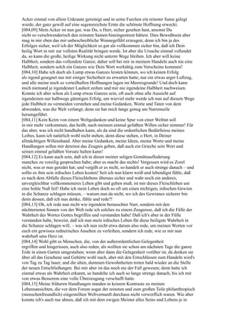 Acker einmal von allem Unkraute gereinigt und in seine Furchen ein reinster Same gelegt
wurde, der ganz gewiß auf eine segensreichste Ernte die schönste Hoffnung erweckt.
[084,09] Mein Acker ist nun gut, was Du, o Herr, sicher gesehen hast, ansonst Du
nicht so verschwenderisch den reinsten Samen hineingestreut hättest. Dies Bewußtsein aber
mag in mir eben das mir unbeschreibliche Wonnegefühl erzeugen; denn ich bin ja des
Erfolges sicher, weil ich der Möglichkeit so gut als vollkommen sicher bin, daß ich Dein
heilig Wort in mir zur vollsten Realität bringen werde. Ist aber die Ursache einmal vollendet
da, so kann die große, heilige Wirkung nicht unterm Wege bleiben. Ich aber will keine
Halbheit, sondern das vollendete Ganze; daher soll bei mir in meinem Handeln auch nie eine
Halbheit, sondern solch ein Ganzes wie Dein Wort werktätig zum Vorscheine kommen!
[084,10] Habe ich doch als Lump etwas Ganzes leisten können, wo ich keinen Erfolg
als irgend gesegnet nur mit einiger Sicherheit zu erwarten hatte; nur ein etwas arger Luftzug,
und alle meine noch so vorteilhaften Hoffnungen lagen im Meeresgrunde! Und doch kann
mich niemand je irgendeiner Lauheit zeihen und mir nie irgendeine Halbheit nachweisen.
Konnte ich aber schon als Lump etwas Ganzes sein, oft auch ohne alle Aussicht auf
irgendeinen nur halbwegs günstigen Erfolg, um wieviel mehr werde ich nun auf diesem Wege
jede Halbheit zu vermeiden verstehen und meine Gedanken, Worte und Taten von dem
abwenden, was die Welt verlangt; denn sie hat mich lange genug am Narrenseile
herumgeführt.
[084,11] Kein Keim von einem Weltgedanken und keine Spur von einer Welttat soll
in mir mehr vorkommen, das heißt, nach meinem einmal gefaßten Willen sicher nimmer! Für
das aber, was ich nicht handhaben kann, als da sind die ordentlichen Bedürfnisse meines
Leibes, kann ich natürlich wohl nicht stehen; denn diese stehen, o Herr, in Deiner
allmächtigen Willenshand. Aber meine Gedanken, meine Ideen, meine Worte und meine
Handlungen sollen mir dereinst das Zeugnis geben, daß auch ein Grieche sein Wort und
seinen einmal gefaßten Vorsatz halten kann!
[084,12] Es kann auch sein, daß ich in dieser meiner seligen Gemütsaufloderung
manches zu voreilig gesprochen habe; aber es macht das nichts! Vergessen wird es Zorel
nicht, was er nun geredet hat; und vergißt er es nicht, so handelt er auch strenge danach – und
sollte es ihm sein irdisches Leben kosten! Seit ich nun klarst weiß und lebendigst fühle, daß
es nach dem Abfalle dieses Fleischlebens überaus sicher und wahr noch ein anderes,
unvergleichbar vollkommeneres Leben gibt und geben muß, ist mir dieses Fleischleben um
eine hohle Nuß feil! Habe ich mein Leben doch so oft um einen nichtigen, irdischen Gewinn
in die Schanze schlagen müssen, – warum nun da nicht, wo ich des Gewinnes sicherer bin
denn dessen, daß ich nun denke, fühle und rede?!
[084,13] Oh, ich rede nun nicht wie irgendein berauschter Narr, sondern mit den
nüchternsten Sinnen von der Welt rede ich solches zu einem Zeugnisse, daß ich die Fülle der
Wahrheit des Wortes Gottes begriffen und verstanden habe! Daß ich's aber in der Fülle
verstanden habe, beweist, daß ich nun mein irdisches Leben für diese heiligste Wahrheit in
die Schanze schlagen will, – was ich nun nicht etwa darum also rede, um meinen Worten vor
euch ein gewisses rednerisches Ansehen zu verleihen, sondern ich rede, wie es mir nun
wahrhaft ums Herz ist.
[084,14] Wohl gibt es Menschen, die, von der außerordentlichen Gelegenheit
ergriffen und hingerissen, auch also reden, als wollten sie schon am nächsten Tage die ganze
Erde in einen Garten umgestalten; wenn aber dann die Gelegenheit vorüber ist, da denken sie
über all das Gesehene und Gehörte wohl nach, aber mit den Entschlüssen zum Handeln wird's
von Tag zu Tag lauer, und die alten, dummen Gewohnheiten treten bald wieder an die Stelle
der neuen Entschließungen. Bei mir aber ist das noch nie der Fall gewesen; denn hatte ich
einmal etwas als Wahrheit erkannt, so handelte ich auch so lange strenge danach, bis ich mir
von etwas Besserem eine volle Überzeugung verschafft hatte.
[084,15] Meine früheren Handlungen standen in keinem Kontraste zu meinen
Lebensansichten, die vor dem Forum sogar der reinsten und zum großen Teile philanthropisch
(menschenfreundlich) eingestellten Weltvernunft durchaus nicht verwerflich waren. Wie aber
konnte ich's auch nur ahnen, daß ich mit dem ewigen Meister alles Seins und Lebens je in
 