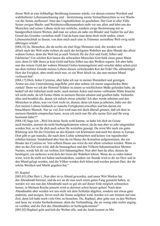 dieser Welt in eine leibhaftige Berührung kommen würde, vor dessen reinster Weisheit und
wahrhaftester Lebensanschauung und – bestimmung meine Vernunftansichten so wie Wachs
vor der Sonne zerflossen! Aber das Unglaublichste ist geschehen: Der Gott in aller Fülle
Seiner ewigen Macht- und Weisheitsvollkommenheit steht vor uns allen und lehrt uns des
Menschen und seines Lebens nicht nur zeitliche, sondern ewige Bestimmung mit so
handgreiflich klaren Worten, daß man sie schon als nahe ein Blinder und Tauber bis auf den
Grund des Grundes verstehen muß! Und da kann man denn doch nicht umhin, einen
Lebensentschluß zu fassen, von dem mich auch eine in Trümmer zerstoßene Welt ewig nicht
abbringen würde!
[084,16] Ja, Menschen, die da nichts als eitel feige Memmen sind, die werden sich
allzeit nach der Welt mehr richten als nach der heiligsten Wahrheit aus dem Munde des allein
wahren Gottes; denn die Welt hat ja auch Vorteile für die Zeit und Gold, Silber und
Edelsteine! Um solchen Kot lassen die schwachen Menschen Gott bald einen guten Mann
sein; denn Er läßt ihnen ja kein Gold und kein Silber aus den Wolken regnen. Ich aber habe
nun das reinste Gold der wahren Himmel Gottes kennengelernt und verachte daher schon jetzt
aus dem tiefsten Grunde meines Lebens diesen verlockenden Kot der Erde! Du, allmächtiger
Herr der Ewigkeit, aber strafe mich nun, so ein Wort falsch ist, das nun meinen Mund
verlassen hat!
[084,17] Dich, hoher Cyrenius, aber habe ich nur in meiner Dummheit und geistigen
Armut um eine Unterstützung angefleht; jetzt aber nehme ich meine ungeschickte Bitte
zurück! Denn wo ich der Himmel Schätze in einem so reichlichsten Maße gefunden habe, da
bedarf ich der irdischen nicht mehr; auch meinen Acker und meine verbrannte Hütte brauche
ich nicht mehr, da ich Gottes Hütte in meinem Herzen erkannt und gesehen habe. Verkaufet
alles und bezahlet die, denen ich irdisch etwas schulde! Ich aber werde arbeiten und den
Menschen in allem, was vor Gott recht ist, dienen; denn ich kann ja arbeiten, habe mir die
Zeit meines Lebens hindurch so manche Fertigkeiten erworben und bin darum ein
brauchbarer Mensch. Nur so viel Zeit wird man mir doch überall gönnen, daß ich dem in
meinem Handeln entsprechen kann, wozu ich mich nun für alle meine Zeit und für ewig
bestimmt habe?!“
[084,18] Sage Ich: „Weil Ich deine Seele wohl kannte, so habe Ich dich im Geiste
auch berufen, ansonst du nicht hierhergekommen wärest; da du nun aber so sehr umgestaltet
worden bist, so ist für dich auch schon für weiterhin gesorgt. Du wirst Mir auch ein gutes
Rüstzeug sein für die Griechen an den Küsten von Kleinasien und auch bei denen in Europa.
Dort gibt es gar manche, die nach dem Lichte schmachten und keines von irgendwoher
erhalten können. Vorderhand aber bist du im Hause des Kornelius aufgenommen, der ein
Bruder des Cyrenius ist. Von selbem Hause aus wirst du mit allem versehen werden. Wann es
aber an der Zeit sein wird, daß du hinausgehest und den Völkern bekanntmachest Meinen
Namen, werde Ich dir zur rechten Zeit bekanntgeben. Nun aber hast du alles, dessen du
benötigest; ein mehreres wird dich der Geist der Wahrheit lehren. Wenn du zu reden haben
wirst, wirst du nicht not haben nachzudenken, sondern zur Stunde wird es dir ins Herz und in
den Mund gelegt werden, und die Völker werden dich hören und werden preisen Den, der dir
solche Weisheit und Macht gegeben hat.“

85. Kapitel
[085,01] (Der Herr:) „Nun aber ist es Abend geworden, und unser Wirt Markus hat
das Abendmahl bereitet, und da wir an dir nun noch einen guten Fang gemacht haben, so
werden wir uns nun das Abendmahl auch so gut als auf dieser Erde möglich schmecken
lassen; in Meinem Reiche jenseits wird es dereinst schon besser gehen! Nach dem
Abendmahle aber werden wir uns nicht mit dem Schlafen abgeben, sondern mit etwas ganz
anderem, und morgen, bevor noch die Sonne aufgehen wird, werden wir uns trennen auf eine
Zeit; denn Ich habe noch viele Orte zu besuchen. Du, Raphael, aber gehe nun zu den Weibern
und lasse sie wieder hierherkommen; denn die Verhandlung, die sie wenig oder nichts anging,
ist vorüber, und die Zeit des Abendmahles ist herbeigekommen!“
[085,02] Raphael geht und holt die Weiber alle, und die Jarah kommt zu Mir
 