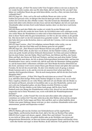 gelaufen und sagt: „O Herr! Du meine Liebe! Eine Ewigkeit schien es mir nun zu dauern, bis
wir wieder berufen wurden; aber nun Dir allen Dank, daß ich wieder bei Dir sein darf! Aber
hätten wir weiblichen Wesen das gar nicht hören dürfen, was Du, o Herr, mit dem Zorel alles
verhandelt hast?“
[085,03] Sage Ich: „Nein, weil es für euch weibliche Wesen um vieles vor der
rechten Zeit gewesen wäre; im übrigen aber hast du daran gar nichts verloren, – denn zur
rechten Zeit wird dir das alles offenbar werden. Nun aber kommt das Abendmahl, und du
kannst dich dabei recht erheitern mit dem Josoe und mit dem Raphael, den Ich erst nach dem
Abendmahle näher mit dem Zorel werde bekannt machen; denn von dem hat er noch keine
Vermutung.
[085,04] Heute nach dem Mahle aber werden wir wieder bis an den Morgen wach
verbleiben, und ihr alle werdet die letzte Nacht, die Ich leiblich unter euch verbringen werde,
eine solche Masse des Wunderbaren zu sehen und zu hören bekommen wie früher noch nie;
denn in dieser Nacht sollet ihr ganz kennenlernen, wer Der ist, der nun solches zu dir geredet
hat. Aber davon darf vor der Zeit niemand etwas gemeldet werden! – Du, Mein lieber Zorel,
aber halte dich nun an den Kornelius; denn er, und nicht der Cyrenius, wird von nun an dein
Versorger sein!“
[085,05] Sagt Cyrenius: „Herr! Ich mißgönne meinem Bruder sicher nichts, was nur
irgend gut ist; aber den Zorel hätte auch ich überaus gerne bei mir gehabt!“
[085,06] Sage Ich: „Dein Wunsch macht Meinem Herzen eine große Freude und gilt
soviel als das Werk selbst; du aber hast von all denen, die hier bekehrt wurden, ja ohnehin
schon eine große Anzahl auf deine Schüsseln übernommen! An Zinka und seinen Gefährten
hast du einen Schatz, hast den Stahar, Murel und Floran, den Hebram und Risa, den Suetal,
Ribar und Bael, den Herme mit Weib und Töchtern, und hast nun auch deine beiden Töchter
Gamiela und Ida samt denen, die Ich zu deinen Schwiegersöhnen bestimmt habe, und hast den
Wunderknaben Josoe; und es versteht sich, daß dir auch aller der Benannten Anhang gegeben
ist, und du kannst damit vollkommen zufrieden sein! Dein Bruder Kornelius übernimmt nur
den Zorel, und dieser wird vorerst seinem Hause gute Dienste leisten und später aber auch den
Fremden, für die Ich ihn erweckt habe. Du aber wirst ohnehin noch oft genug zu deinem
Bruder kommen und er zu dir, und da wirst du mit unserem Zorel schon auch über so
manches dich besprechen können. – Bist du noch traurig darum, daß Ich dir den Zorel nicht
übergeben habe?“
[085,07] Sagt Cyrenius: „O Herr! Wie fragst Du mich denn um so etwas?! Du weißt
es ja, daß Dein allein heiliger Wille meine höchste Seligkeit ist, laute er nun, wie er wolle!
Dazu vergeht ja ohnehin nie ein voller Monat, daß nicht ich zum Bruder oder der Bruder zu
mir kommt auf Besuch, entweder in Geschäften oder so aus alter Bruderliebe, und da wird
sich wohl eine Gelegenheit geben, mit dem Manne etwelche Wörtlein zu reden!
[085,08] Aber Du hast ehedem zu der lieben Jarah gesagt, daß Du diese Nacht
hindurch noch eine Menge des Wunderbarsten wirken wirst, dieweil wir nun alle hinreichend
eingeweiht sind in Deine Wesenheit; nun, worin wohl dürfte der Wunderhauptmoment
bestehen?“
[085,09] Sage Ich: „Lieber Freund! Das wirst du samt allen andern alles schauen und
vernehmen zur rechten Zeit! Nun aber siehst du ja den alten Markus schon auf das emsigste
die Speisen auf die Tische tragen und Wein, Salz und Brot, und vor allem bedürfen deine
Töchter einer guten Stärkung; darum wird nun vor dem verzehrten Abendmahle nichts mehr
unternommen, geredet und besprochen werden!“

86. Kapitel
[086,01] Markus gibt nun das Zeichen zum Sichniederlassen auf die angebrachten
langen Bänke, und Kornelius beruft den Zorel, daß er bei ihm zur Rechten Platz nehme.
[086,02] Zorel weigert sich dessen, sagend: „Hoher Herr und Gebieter! Tue mir doch
so was nicht an! Denn siehe, ich gehöre dorthin nahe an der Holzhütte zum letzten und
allergemeinsten Brettertische, an dem eure letzten und geringsten Diener und Knechte sitzen,
– nicht aber hierher und sogar zu deiner Rechten, da der allererste Tisch gedeckt ist! Das wäre
 