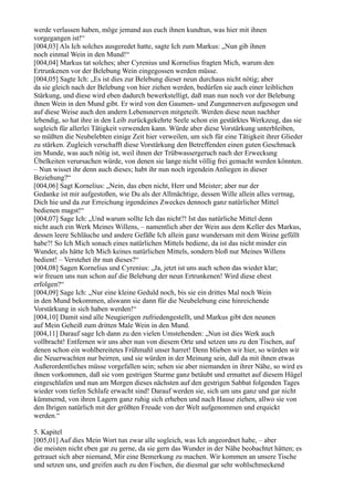werde verlassen haben, möge jemand aus euch ihnen kundtun, was hier mit ihnen
vorgegangen ist!“
[004,03] Als Ich solches ausgeredet hatte, sagte Ich zum Markus: „Nun gib ihnen
noch einmal Wein in den Mund!“
[004,04] Markus tat solches; aber Cyrenius und Kornelius fragten Mich, warum den
Ertrunkenen vor der Belebung Wein eingegossen werden müsse.
[004,05] Sagte Ich: „Es ist dies zur Belebung dieser neun durchaus nicht nötig; aber
da sie gleich nach der Belebung von hier ziehen werden, bedürfen sie auch einer leiblichen
Stärkung, und diese wird eben dadurch bewerkstelligt, daß man nun noch vor der Belebung
ihnen Wein in den Mund gibt. Er wird von den Gaumen- und Zungennerven aufgesogen und
auf diese Weise auch den andern Lebensnerven mitgeteilt. Werden diese neun nachher
lebendig, so hat ihre in den Leib zurückgekehrte Seele schon ein gestärktes Werkzeug, das sie
sogleich für allerlei Tätigkeit verwenden kann. Würde aber diese Vorstärkung unterbleiben,
so müßten die Neubelebten einige Zeit hier verweilen, um sich für eine Tätigkeit ihrer Glieder
zu stärken. Zugleich verschafft diese Vorstärkung den Betreffenden einen guten Geschmack
im Munde, was auch nötig ist, weil ihnen der Trübwassergeruch nach der Erweckung
Übelkeiten verursachen würde, von denen sie lange nicht völlig frei gemacht werden könnten.
– Nun wisset ihr denn auch dieses; habt ihr nun noch irgendein Anliegen in dieser
Beziehung?“
[004,06] Sagt Kornelius: „Nein, das eben nicht, Herr und Meister; aber nur der
Gedanke ist mir aufgestoßen, wie Du als der Allmächtige, dessen Wille allein alles vermag,
Dich hie und da zur Erreichung irgendeines Zweckes dennoch ganz natürlicher Mittel
bedienen magst!“
[004,07] Sage Ich: „Und warum sollte Ich das nicht?! Ist das natürliche Mittel denn
nicht auch ein Werk Meines Willens, – namentlich aber der Wein aus dem Keller des Markus,
dessen leere Schläuche und andere Gefäße Ich allein ganz wundersam mit dem Weine gefüllt
habe?! So Ich Mich sonach eines natürlichen Mittels bediene, da ist das nicht minder ein
Wunder, als hätte Ich Mich keines natürlichen Mittels, sondern bloß nur Meines Willens
bedient! – Verstehet ihr nun dieses?“
[004,08] Sagen Kornelius und Cyrenius: „Ja, jetzt ist uns auch schon das wieder klar;
wir freuen uns nun schon auf die Belebung der neun Ertrunkenen! Wird diese ehest
erfolgen?“
[004,09] Sage Ich: „Nur eine kleine Geduld noch, bis sie ein drittes Mal noch Wein
in den Mund bekommen, alswann sie dann für die Neubelebung eine hinreichende
Vorstärkung in sich haben werden!“
[004,10] Damit sind alle Neugierigen zufriedengestellt, und Markus gibt den neunen
auf Mein Geheiß zum dritten Male Wein in den Mund.
[004,11] Darauf sage Ich dann zu den vielen Umstehenden: „Nun ist dies Werk auch
vollbracht! Entfernen wir uns aber nun von diesem Orte und setzen uns zu den Tischen, auf
denen schon ein wohlbereitetes Frühmahl unser harret! Denn blieben wir hier, so würden wir
die Neuerwachten nur beirren, und sie würden in der Meinung sein, daß da mit ihnen etwas
Außerordentliches müsse vorgefallen sein; sehen sie aber niemanden in ihrer Nähe, so wird es
ihnen vorkommen, daß sie vom gestrigen Sturme ganz betäubt und ermattet auf diesem Hügel
eingeschlafen und nun am Morgen dieses nächsten auf den gestrigen Sabbat folgenden Tages
wieder vom tiefen Schlafe erwacht sind! Darauf werden sie, sich um uns ganz und gar nicht
kümmernd, von ihren Lagern ganz ruhig sich erheben und nach Hause ziehen, allwo sie von
den Ihrigen natürlich mit der größten Freude von der Welt aufgenommen und erquickt
werden.“

5. Kapitel
[005,01] Auf dies Mein Wort tun zwar alle sogleich, was Ich angeordnet habe, – aber
die meisten nicht eben gar zu gerne, da sie gern das Wunder in der Nähe beobachtet hätten; es
getrauet sich aber niemand, Mir eine Bemerkung zu machen. Wir kommen an unsere Tische
und setzen uns, und greifen auch zu den Fischen, die diesmal gar sehr wohlschmeckend
 