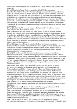 eine schöne Demutsübung von mir, die der Herr alles Lebens mir doch über alles ans Herz
gelegt hat!“
[086,03] Sage Ich: „Freund Zorel, es genügt hier dein Wille! Darum tue dem
Kornelius den Gefallen! Die wahre Demut aber liegt ja ohnehin nicht in einem äußerlichen
Werke ins Gesicht, sondern im Herzen, der vollen Wahrheit gemäß. Gehe nach Jerusalem,
und siehe dort die Pharisäer und alle Schriftgelehrten an, mit welch demutsvollen Gesichtern
und Kleidern sie einherschreiten; ihre Herzen aber sind danebst doch des stinkendsten
Hochmutes voll und hassen bis tief unter die Hölle jedermann, der nicht nach ihrer Pfeife
tanzen will, – während ein König mit Krone und Zepter, so er diese nicht setzt über den Wert
eines Menschen, so demutsvollen Gemütes sein kann wie ein letzter Bettler auf der Straße!
Wenn du das so recht bedenkst, da wird es dich zur Rechten des Kornelius an unserem Tische
schon dulden.“
[086,04] Sagt Zorel: „Ah, wenn so, da geht es freilich wohl!“ – Er geht nun hin und
setzt sich nach dem Wunsche des Kornelius.
[086,05] Kornelius aber sagt zu ihm: „So, lieber Freund, so freut es mich von ganzem
Herzen! Wir wollen ja in der Folge miteinander leben und wirken im Namen Dessen, der uns
erleuchtet hat! Ich denke es mir also, was da betrifft eine rechte Demut: Man soll im Herzen
voll der wahren Demut und Nächstenliebe sein, aber äußerlich soll man damit eben nicht
prunken; denn dadurch, daß ich mich äußerlich zu knechtisch tief unter die anderen Menschen
beuge, mache ich sie hochmütig und benehme mir die Gelegenheit, ihnen in allem, was da
nützlich wäre, dienen zu können.
[086,06] Eine gewisse Achtung, die ich schon bloß nur als Mensch von meinen
Nebenmenschen zu erwarten habe, darf ich nie völlig vergeben, weil ich ohne dieselbe nichts
ersprießlich Gutes bewirken kann! Darum wollen wir beide zwar in unseren Herzen so
demütig als nur immer möglich sein; aber von unserem notwendigen äußeren Ansehen
können und wollen wir nichts vergeben!
[086,07] Wir werden gar oft in Gelegenheiten kommen und sehen, wie irgend arme
Menschen sich zu ihrem Unterhalte mit sehr geringen und allerunansehnlichsten Arbeiten
abgeben müssen. Sollen wir, um etwa unserer Demut die Krone aufzusetzen, auch die Pfützen
und Kloaken räumen gehen?! Dessen glaube ich, bedarf es nicht äußerlich; da genügt es, daß
wir jene Menschen, die sich mit solcher Arbeit abgeben, darum in unseren Herzen nicht für
geringer halten denn uns, die wir vom Herrn aus ein ganz anderes Amt zu versehen
überkommen haben.
[086,08] Wir selbst müssen zuerst das Amt hochachten, uns aber freilich nicht etwa
um unsertwillen, sondern vor dem Volke nur um des Amtes willen. So aber das eine
Notwendigkeit ist, da dürfen wir nicht selbst die Pfützen und Kloaken reinigen gehen,
sondern müssen diese Arbeit denen übertragen, die vom Herrn und von der Natur dazu
bestimmt sind. Wir würden es auch nicht aushalten, weil wir nicht von Jugend auf daran
gewöhnt worden sind. Und der Herr wird so etwas von uns auch sicher nicht verlangen; aber
das verlangt Er als Vater aller Menschen, daß wir in unseren Herzen keinen Menschen, sogar
den größten Sünder nicht, verachten sollen, sondern alles aufbieten, um seine Seele zu retten!
Und so glaube ich, daß wir recht handeln werden vor Gott und vor allen Menschen.“
[086,09] Sage Ich: „Ja, also ist es recht! Die wahre Demut und die wahre
Nächstenliebe wohnen wahrhaft in euren Herzen – und nicht im äußern Scheine wie bei den
Pharisäern!
[086,10] Wer sich ohne Not unter die Kleie und Treber menget, muß sich's am Ende
gefallen lassen, von den Schweinen aufgefressen zu werden!
[086,11] Also verlangt die rechte Demut auch nicht, daß ihr die Perlen Meiner Lehre
gerade den Schweinen vorwerfen sollet. Denn es gibt Menschen, die da ärger sind denn die
Schweine, und für die taugt Meine Lehre nicht; denn diese Art Menschen möget ihr ganz
füglich eher zur Räumung der Pfützen und Kloaken verwenden, bevor ihr ihnen Meine Worte
und Meinen Namen kundmachet!
[086,12] Sehet aber da nicht etwa aufs Kleid oder auf eine Außenwürde, sondern
allein auf das Benehmen eines Menschen seinem Herzen und Gemüte nach! Ist das edel, sanft
 