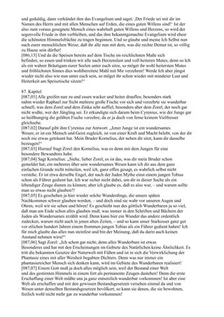 und geduldig, dann verkündet ihm das Evangelium und saget: ,Der Friede sei mit dir im
Namen des Herrn und mit allen Menschen auf Erden, die eines guten Willens sind!‘ Ist der
also zum voraus gesegnete Mensch eines wahrhaft guten Willens und Herzens, so wird der
segenvolle Friede in ihm verbleiben, und das ihm bekanntgemachte Evangelium wird ehest
die schönsten Himmelsfrüchte zu tragen beginnen. Und so glaube und meine Ich Selbst nun
nach eurer menschlichen Weise, daß ihr alle nun mit dem, was die rechte Demut ist, so völlig
zu Hause sein dürftet!
[086,13] Und da die Speisen bereits auf dem Tische im reichlichsten Maße sich
befinden, so essen und trinken wir alle nach Herzenslust und voll heiteren Mutes; denn so Ich
als ein wahrer Bräutigam eurer Seelen unter euch sitze, so möget ihr wohl heitersten Mutes
und fröhlichsten Sinnes dies wohlbereitete Mahl mit Mir verzehren! Werde Ich aber jüngst
wieder nicht also wie nun unter euch sein, so möget ihr schon wieder mit minderer Lust und
Heiterkeit am Speisetische sitzen!“

87. Kapitel
[087,01] Alle greifen nun zu und essen wacker und heiter drauflos; besonders stark
nahm wieder Raphael zur Sicht mehrere große Fische vor sich und verzehrte sie wunderbar
schnell, was dem Zorel und dem Zinka sehr auffiel, besonders aber dem Zorel, der noch gar
nicht wußte, wer der Jüngling sei. Er erkundigte sich darum beim Cyrenius, wie der Junge gar
so heißhungrig die größten Fische verzehre, da er ja doch von ferne keinem Vielfresser
gleichsehe.
[087,02] Darauf gibt ihm Cyrenius zur Antwort: „Jener Junge ist ein wundersames
Wesen; er ist ein Mensch und Geist zugleich, ist von einer Kraft und Macht belebt, von der dir
noch nie etwas geträumt hat. Mein Bruder Kornelius, der neben dir sitzt, kann dir dasselbe
bezeugen!“
[087,03] Hierauf fragt Zorel den Kornelius, was es denn mit dem Jungen für eine
besondere Bewandtnis habe.
[087,04] Sagt Kornelius: „Siehe, lieber Zorel, es ist das, was dir mein Bruder schon
gemeldet hat; ein mehreres über sein wundersames Wesen kann ich dir aus dem ganz
einfachen Grunde nicht mitteilen, weil ich, ganz offen gesagt, es wahrlich selbst nicht
verstehe. Er ist etwa derselbe Engel, der nach der Juden Mythe einst einem jungen Tobias
schon als Führer gedient hat. Ich war sicher nicht dabei, um dir in dieser Sache als ein
lebendiger Zeuge dienen zu können; aber ich glaube es, daß es also war, – und warum sollte
man so etwas nicht glauben?!
[087,05] Es geschehen ja hier wieder solche Wunderdinge, die unsere späten
Nachkommen schwer glauben werden, – und doch sind sie wahr vor unseren Augen und
Ohren, weil wir sie sehen und hören! Es geschieht nun des göttlich Wunderbaren ja so viel,
daß man am Ende schon alles glauben muß, was immer in den Schriften und Büchern der
Juden als Wundersames erzählt wird. Denn kann hier ein Wunder das andere ordentlich
zudecken, warum nicht auch in jenen alten Zeiten, – und so kann unser Starkesser ganz gut
vor etlichen hundert Jahren einem frommen jungen Tobias als ein Führer gedient haben! Ich
für mich glaube das alles nun steinfest und bin der Meinung, daß du darin auch keinen
Anstand nehmen wirst!“
[087,06] Sagt Zorel: „Ich schon gar nicht; denn alles Wunderbare ist etwas
Besonderes und hat mit den Erscheinungen im Gebiete des Natürlichen keine Ähnlichkeit. Es
tritt die bekannten Gesetze der Naturwelt mit Füßen und ist in sich die Verwirklichung der
Phantasie eines mit aller Weisheit begabten Dichters. Denn was nur immer ein
phantasiereicher Mensch sich denken kann, wird im Gebiete des Wunderbaren realisiert!
[087,07] Einem Gott muß ja doch alles möglich sein, weil der Bestand einer Welt
und des gestirnten Himmels in einem fort als permanente Zeugen dastehen! Denn die erste
Erschaffung einer Welt müßte uns ja ganz entsetzlich wunderbar vorkommen! Ist aber eine
Welt als erschaffen und mit den gewissen Bestandsgesetzen versehen einmal da und von
Wesen unter denselben Bestandsgesetzen bevölkert, so kann sie denen, die sie bewohnen,
freilich wohl nicht mehr gar zu wunderbar vorkommen!
 