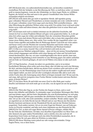 [087,08] Kommt aber, wie außerordentlichstermaßen nun, auf derselben wunderbarst
erschaffenen Welt der Schöpfer zu der Bevölkerung der Welt, so muß diese sicher von neuem
groß zu staunen beginnen, wenn der alte Allmächtige vor ihren Augen Werke zu vollführen
beginnt, die freilich nur Ihm und sonst in der ganzen Unendlichkeit ohne Seinen Willen
niemandem möglich sein können.
[087,09] Ich stelle damit aber gar nicht in irgendeine Abrede, daß irgendein geistig
ganz vollendeter Mensch auch Wunderbares zu leisten imstande sein wird; vielleicht wird er
als ein ganz vollendeter, reiner Geist sogar auch eine kleine Welt erschaffen können, – aber
ohne Mitwirkung des göttlichen Willens sicher ewig nicht! Ein solcher Geist wird auch sicher
höchst weise reden und lehren können, aber ohne den göttlichen Geist in seiner Brust auch
ewig nicht!
[087,10] Ich kann mich noch so dunkel entsinnen aus der jüdischen Geschichte, daß
einmal ein Esel zu einem Propheten Bileam soll ganz weise gesprochen haben. Ja, in der gar
alten Zeit sollen sogar die wilden und reißenden Tiere die verstockten Menschen gelehrt
haben! Wir waren nach deinen Worten auch nicht dabei; aber es kann dem ungeachtet schon
immer etwas Wahres daran sein. Aber solche Tiere wurden für den Augenblick sicher vom
Geiste Gottes ergriffen und mußten Ihm als Werkzeuge dienen! Und nicht um vieles anders
und besser wird es mit der Weisheit der weisesten Menschen und Geister stehen; der
eigentliche, große Unterschied wird nur in dem Verbleiben und Wachsen bestehen!
[087,11] Das ist so meine Ansicht! Dies will ich freilich wohl nicht als eine
apodiktisch gewisse Wahrheit aufgestellt haben, – denn ich bin mit meinen Vernunftgründen
schon einmal eingegangen und möchte solch einen Sprung auf Leben und Tod nicht noch
einmal durchmachen; aber nur, wie man vernünftigermaßen also davon spricht, kann man
ohne irgendeine Begründung ja doch immerhin so eine Meinung gegen eine andere aufstellen
und am Ende zur Einsicht gelangen, ob und wieviel Wahres etwa daran ist oder auch nicht
ist!“
[087,12] Sagt Kornelius: „Freund, du redest wie geschrieben, und es ist an deiner
bescheidenen Meinung schon sicher auch etwas daran; aber ich habe nun noch eine Meinung
für dich, und diese besteht darin, daß du nun deinen Fisch verzehren sollst und nicht so sehr
darauf sehen, wie der Himmelsjunge einen Fisch um den andern wegißt und noch immer
einen Appetit äußert, aus dem sich mit aller Leichtigkeit erkennen läßt, daß er noch zehn
solche Fische ohne alle Anstrengung unters Dach zu bringen imstande wäre! Iß nun auch du,
und zeige, daß auch du wenigstens eines Fisches Meister werden kannst und eines Bechers
guten, ja besten Weines!“
[087,13] Auf diese Worte ißt und trinkt nun unser Zorel in aller Ruhe ganz wacker
drauflos und kümmert sich nicht mehr gar so um alles, was da irgend um uns her geschieht.

88. Kapitel
[088,01] Der Wein aber fing an, an den Tischen die Zungen zu lösen, und es ward
darum stets lebhafter und lebhafter. Es entstanden sogar verschiedene Meinungen über Mich,
und man könnte sagen, daß hier beim Abendmahle eine erste Kirchenspaltung vor sich ging.
Einige behaupteten, daß Ich ganz unmittelbar das allerhöchste Gottwesen sei; andere sagten
aber: Ich sei das wohl, aber nicht unmittelbar, sondern mittelbar. Wieder andere sagten: Ich
sei eigentlich nur ein Sohn Davids laut der Abkunft und sei zum Messias des Davidschen
Reiches bestimmt und darum mit der Wunderkraft Davids und mit der Weisheit Salomos
ausgerüstet. Noch andere meinten: Ich sei ein erster Engel der Himmel, nun auf Erden pro
forma im Fleische wandelnd, und habe noch einen Adjutanten aus den Himmeln bei Mir.
[088,02] Ein Teil, zu dem sich sogar Meine Apostel teilweise schlugen, erklärte Mich
für den Sohn des Allerhöchsten. Ich hätte zwar dieselben Eigenschaften wie Mein Vater, sei
aber dennoch eine ganz andere Persönlichkeit, und es möchte etwa also auch der oft
besprochene Geist Gottes am Ende gar noch eine dritte Persönlichkeit ausmachen, die in
gewissen Fällen für sich ganz allein ein Wörtlein zu reden hätte!
[088,03] Mit dieser Meinung waren jedoch nur sehr wenige einverstanden. Einige
fragten Petrus, was er denn meine.
 