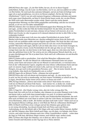 [088,04] Petrus aber sagte: „Er, der Herr Selbst, hat uns, als wir in dieser Gegend
umherfuhren, befragt, was die Leute von Ihm hielten, wer Er sei, und was endlich wir selbst
von Ihm hielten. Da ward auch dies und jenes behauptet, und als am Ende ich befragt ward,
sagte ich es auch geradeheraus, wie ich es im Herzen empfand: ,Du bist der Sohn des
Allerhöchsten!‘ Und Er war mit solch meinem Zeugnisse vollkommen zufrieden und nannte
mich sogar einen Glaubensfels, auf dem Er Seine Kirche bauen werde, die von den Pforten
der Hölle nicht mehr überwunden werden würde. Damit ward also meine damals
ausgesprochene Meinung von Ihm Selbst gutgeheißen und bestätigt, und also tue ich nicht
unrecht, so ich wie ein Fels dabei stehenbleibe!“
[088,05] Johannes aber war dennoch sehr bedeutend gegen diese Meinung des Petrus
und sagte: „In Ihm wohnt die Fülle der Gottheit körperlich! Als den Sohn, der aber keine
andere Persönlichkeit ist und sein kann, erkenne ich nur Seinen Leib insoweit, als er ein
Mittel zum Zwecke ist; aber im ganzen ist Er dennoch identisch mit der in aller Fülle in Ihm
wohnenden Gottheit!
[088,06] Oder ist denn mein Leib etwa eine andere Persönlichkeit als meine Seele?
Machen nicht beide einen Menschen aus, obschon anfänglich meines Seins die Seele sich
diesen Leib erst ausbilden mußte und man füglich sagen könnte: Die Seele hat über sich einen
zweiten, materiellen Menschen gezogen und somit um sich eine zweite Persönlichkeit
gestellt? Man kann wohl sagen, daß der Leib ein Sohn oder etwas von der Seele Erzeugtes ist,
aber darum macht er keine zweite Persönlichkeit mit ihr oder gar ohne sie aus! Und noch
weniger kann man das von dem Geiste in der Seele sagen; denn was wäre denn eine Seele
ohne den göttlichen Geist in ihr? Sie wird ja erst ein vollkommener Mensch durch ihn, so er
sie ganz durchdrungen hat! Da ist ja dann Geist, Seele und Leib vollkommen ein und dieselbe
Persönlichkeit!
[088,07] Zudem steht es geschrieben: ,Gott schuf den Menschen vollkommen nach
Seinem Ebenmaß.‘ So aber der Mensch als vollkommenes Ebenmaß Gottes mit seinem
Geiste, seiner Seele und seinem Leibe nur ein Mensch ist und nicht drei, so wird doch etwa
Gott als der vollkommenste Urgeist, umgeben mit einer ebenso vollkommenen Seele und nun
auch vor unseren Augen sichtbar mit einem Leibe, auch nur ein Gott und ewig nie ein
Dreigott, etwa gar noch in drei gesonderten Personen, sein! – Das ist meine Ansicht, die ich
ewig festhalte, ohne darob ein Glaubensfels sein zu wollen!“
[088,08] Sagen alle an Meinem Tische: „Johannes hat recht geredet!“
[088,09] Petrus aber will sich darum nun korrigieren und sagt: „Ja, also meine ich es
ja auch; nur bin ich nicht so mundwendig, um mein inneres Verständnis so schnell an den Tag
zu legen, obwohl diese Sache immer etwas schwer zu fassen sein wird!“
[088,10] Sagt Johannes: „Schwer und wieder nicht schwer! Nach deiner Art wird es
wohl nie ein Mensch auf dieser Erde fassen, – nach meiner Art, so denke ich, wieder ganz
leicht! Der Herr allein aber soll nun zwischen uns beiden einen rechten Schiedsrichter
machen!“
[088,11] Sage Ich: „Der Glaube vermag vieles, aber die Liebe vermag alles! Du,
Simon Juda, bist wohl ein Fels im Glauben; aber Johannes ist ein reiner Diamant in der Liebe,
und darum sieht er auch tiefer denn jemand anders von euch. Er ist darum auch Mein
eigentlicher Leibschreiber; er wird vieles von Mir zum Niederschreiben bekommen, das euch
allen noch ein Rätsel sein wird! Denn in solcher Liebe hat vieles Raum, im Glauben aber nur
etwas Bestimmtes, allda es heißt: ,Bis hierher und dann nicht mehr weiter!‘ Haltet euch nur an
den Ausspruch Meines Lieblings; denn er wird Mich der Welt als vollkommen überbringen!“
[088,12] Darob wird Petrus etwas verlegen und auf den Johannes ganz geheim stets
so ein wenig eifersüchtig. Aus diesem Grunde hielt sich Petrus auch nach Meiner
Auferstehung, als Ich ihn behieß, daß er Mir folgen solle und weiden Meine Lämmer, darüber
auf, daß Mir Johannes ohne Mein Geheiß auch folgte, was Ich dann, wie bekannt, dem Petrus
verwies, und wobei Ich dem Johannes auch eine vollste Unsterblichkeit verhieß, – woher dann
die Sage ins Volk kam, daß dieser Jünger nimmer, auch leiblich sogar, sterben werde.
[088,13] Petrus aber fragte den Johannes, wie er denn tue, daß er stets eine viel
tiefere Einsicht und Erkenntnis an den Tag lege als er, Petrus nämlich.
 