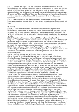 [088,14] Johannes aber sagte: „Sieh, ich wohne nicht in deinem Gemüte und du nicht
in dem meinigen, und ich habe dazu keinen Maßstab, um bestimmen zu können, aus welchem
Grunde meine Ansicht die gediegenere und richtigere ist! Aber so der Herr Selbst es nun
gesagt hat laut vor uns, nämlich den Unterschied zwischen Glauben und Liebe, da nimm das
als Antwort auf deine Frage! Denn Nieren und Herzen kann nur der Herr allein prüfen, und so
wird Er es auch wissen auf ein Haar, welch ein Unterschied da ist zwischen unsern
Gemütern.“
[088,15] Mit dieser Antwort war Petrus vorderhand auch zufrieden und fragte nicht
weiter. Es war aber nun auch das Mahl zu Ende, und wir erhoben uns und gingen alle auf den
Berg.

89. Kapitel
[089,01] Als wir alle nach und nach auf dem uns schon bekannten Berge ankamen
und unsere Plätze einnahmen, da trat der alte Markus mit seinem Weibe und seinen Kindern
zu Mir hin und bat Mich inständigst, daß Ich doch noch den kommenden Tag über bei ihm
verbleiben möchte, da es ihm zu schmerzlich vorkomme, so Ich ihn schon vor dem Aufgange
verließe.
[089,02] Sagte Ich: „Sei du darum unbesorgt! Ich kann gehen und bleiben, Mich
nötigt keine Zeit; denn Ich bin auch ein Herr der Zeit und aller Zeiten! Mir wächst keine Zeit
je über dem Haupte zusammen. Es gibt aber noch viele Orte, die Ich besuchen muß und
besuchen werde; aber gerade auf einen Tag und auf eine Stunde kommt es bei Mir dort nicht
an, wo Ich eine wahre, lebendige Liebe gefunden habe.“
[089,03] Sagt Markus, mit Tränen in den Augen: „O Herr und Vater, ewig Dank Dir
für diese übergroße Gnade! Dein allein heiliger Wille geschehe! Aber, Herr, die Nacht ist sehr
finster, weil die Wolken den Himmel sehr dicht überzogen haben; soll ich nicht Fackeln
herauftragen lassen?“
[089,04] Sage Ich: „Laß das, wir werden uns schon Licht verschaffen!“
[089,05] Hierauf berufe Ich den Raphael und sage zu ihm: „In Afrikas Mitte, da, wo
die hohen Komrahai-Berge stehen und des Nils erste Quelle einem Felsen entsprudelt, wirst
du zehn Manneshöhen unter dem Gerölle einen Stein von der Größe eines Menschenkopfes
finden; den schaffe Mir her, er soll uns diese Nacht erhellen zur Genüge! So du ihn aber wirst
hierhergebracht haben, dann lege ihn auf jenen kahlen Baumstamm, auf daß sein Licht
weithin dringe und die Gegend erleuchte! Daß Ich mit dir aber nun also geredet habe wie mit
einem Menschen, geschah eben um der Menschen willen, auf daß sie wissen sollen, was da zu
geschehen hat, und Meine Macht erkennen in deiner Ausführung Meines Willens.“
[089,06] Mit dem verschwand Raphael, war aber jedoch gleich einem fliegenden
Lichtmeteore sogleich wieder samt dem sonnenhell leuchtenden Steine bei uns.
[089,07] Bevor aber Raphael den Stein noch auf den bezeichneten hohlen und kahlen
Baumstamm legte, verlangten mehrere, den Stein näher in Augenschein zu nehmen.
[089,08] Als ihn aber Raphael sehr in die Nähe brachte, konnte denselben vor lauter
Lichtstärke niemand anschauen, weil er nahe ein so starkes Licht von sich ließ, wie die Sonne
für die Erde an einem kürzesten Wintertage, das heißt fürs Sehgefühl der menschlichen
Fleischaugen, und es blieb demnach dem Raphael nichts anderes übrig, als den Leuchtstein
sogleich an den Ort seiner Bestimmung zu legen. Von dort erleuchtete sein intensivstes Licht
die Umgegend so bedeutend, daß man weithin noch alles recht gut ausnehmen konnte.
[089,09] Daß sowohl Zinka mit seinen Leuten und ganz besonders aber Zorel sich
vor lauter Verwunderung kaum zu atmen getrauten, läßt sich leicht begreifen. Zorel strengte
sich an, etwas so recht Kernvernünftiges darüber zu sagen; aber er brachte nichts heraus, weil
sich ihm hier nach seinen noch sehr mathematisch stereotypen Begriffen logische
Unmöglichkeiten in der Erscheinung der schnellen Steinherbeischaffung und in dessen
vehementesten Leuchten entgegenstellten, denen seine Erfahrungen und seine Wissenschaften
keinen Sieg abnötigen konnten. Er war fürs erste mehrere Male mit seinen Sklavinnen in
Ägypten, und einmal noch ein paar Tagereisen weit hinter den Katarakten gewesen. Es war
ihm darum die Entfernung der hinterägyptischen Gegenden nicht ganz unbekannt, da er mit
 