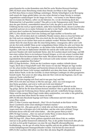 guten Kamelen bis zu den Katarakten stets fünf bis sechs Wochen Reisezeit benötigte.
[089,10] Nach seiner Berechnung würde diese Strecke ein Orkan in drei Tagen und
ein Pfeil diese Reise in einem Halbtage zurücklegen. Welche Schnelligkeit in der Bewegung
muß sonach der Junge gehabt haben, um eine sicher dreimal so lange Strecke in wenigen
Augenblicken zurückzulegen! Ist der Junge ein Geist, – wie konnte er eine Materie tragen,
und wie konnte die Materie, selbst von der härtesten Art, vor der Zerstörung durch den
Widerstand der Luft geschützt werden?! Das gibt es in den Naturgesetzen nicht! Dann kommt
dazu das ganz hitzlose, sonnenähnlich intensivste Licht; das gibt es auch nicht! Keine
Erfahrung hat das noch je irgend entdeckt, außer beim faulenden Holze, dessen Leuchten aber
eigentlich auch nur ein so matter Schimmer ist, daß er in der Nacht, selbst in höchster Potenz,
nur kaum dem Leuchten der Sonnenwendewürmer gleichkommt!
[089,11] Also dachte unser Zorel eine Zeitlang und sagte nachher zu Kornelius und
Zinka: „Das will ich denn doch ein wahrhaftes Wunder nennen; denn so etwas hat bisher auf
der Erde noch nie stattgefunden! Was etwa doch das für eine Steinart sein wird? Von allen
Zeiten bis jetzt ist ein solcher Stein noch nie entdeckt worden! Welchen Wert müßte ein
solcher Stein für einen Kaiser oder für einen König haben, vorausgesetzt, daß er sein Licht
mit der Zeit nicht einbüßt! Denn an der weitgedehnten Küste Afrikas bis sehr weit hinter die
Herkulessäulen, bis in die Gegenden, wo des hohen Atlas Ausläufer den atlantischen Ozean
begrüßen, sieht man im Spätsommer ebenfalls hie und da sehr weiße und in der Nacht zu
gewissen Stunden sehr stark leuchtende Steine; aber ihr Leuchten dauert nicht lange, und läßt
man einen solchen Stein in ein trockenes Gemach bringen, so ist's mit seinem Leuchten bald
aus, und der Stein hat darum keinen Wert mehr. Mit diesem Steine aber scheint es eine ganz
eigentümliche Bewandtnis zu haben! Der wird sein Licht sicher nimmer verlieren und muß
darum einen unsäglichen Wert haben!“
[089,12] Sagt Kornelius: „Nicht nur des Leuchtens wegen, sondern vielmehr dessen
wegen, durch den er hergeschafft ward! Aber lassen wir nun das! Morgen am Tage werden
wir ihn schon leichter besichtigen und beurteilen können als heute; denn da werden unsere
Augen durch der Sonne Licht weniger empfindlich sein denn eben heute, das heißt nun in
dieser dicken Nacht, in der das Gewölke zu einem tüchtigen Landregen ein allen gesegnetstes
Gesicht macht. Nun seien wir aber ruhig; denn der Herr wird erst das beginnen, was Er uns
unten am Tische verheißen hat!“
[089,13] Mit dem begnügt sich Zorel und ist nun ganz Aug' und Ohr.
[089,14] Es tritt aber nun Ouran zu Mir hin und sagt: „Herr, was wird morgen mit
dem Steine geschehen, und wird er wohl sein Licht stets behalten?“
[089,15] Sage Ich: „Mit dieser Frage hast du so ganz eigentlich den Wunsch an den
Tag gelegt, daß du ihn für deine Kronen besitzen möchtest! Aber es geht das nicht; denn es
könnten wegen der Eroberung dieses Steines große und sehr verderbliche Kriege entstehen.
Daher wird ihn morgen Mein Engel wieder dahin zurückstellen, von woher er ihn geholt hat,
und das macht dann allem Streite für immer ein Ende.“
[089,16] Mit dem Bescheide begnügt sich Ouran vollkommen und tritt wieder an
seinen Platz zurück.
[089,17] Aber Cyrenius sagt dennoch: „Herr! Als ein Geschenk an den Kaiser würde
dieser Leuchtstein sicher einen mächtigen Eindruck machen.“
[089,18] Sage Ich: „Das ganz gewiß, er würde aber am Ende seines zu hohen Wertes
wegen auch dort zu Kriegen sein Licht herleihen, und das wäre recht schlimm! Einige
Körnchen davon sollst du wohl schon haben, – aber den ganzen Stein ja nicht!“
[089,19] Sagt Cyrenius: „Aber wie und auf welche Weise ist denn diesem Steine
diese Leuchtfähigkeit inne? Welchen Namen hat er wohl?“
[089,20] Sage Ich: „Diese Steine gehören eigentlich nicht dieser Erde an, sondern
sind nur in der großen Sonnenwelt einheimisch. Nun, in der großen Sonnenwelt aber gibt es
von Zeit zu Zeit große Eruptionen von einer für eure Begriffe allerunmeßbarsten
Kraftäußerung, von der gar oft solche Steine ergriffen und mit der größten Wurfgewalt in den
weiten Schöpfungsraum hinausgeschleudert werden. Und da hast du einen davon!
[089,21] Ihr Leuchten rührt allein von ihrer über alle deine Begriffe allerglattesten
 