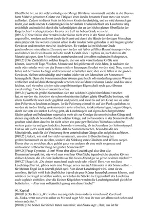 Oberfläche her, an der sich beständig eine Menge Blitzfeuer ansammelt und die in die überaus
harte Materie gebannten Geister zur Tätigkeit eben durchs benannte Feuer stets von neuem
auffordert. Zudem ist dieser Stein im höchsten Grade durchsichtig, und es wird demnach gar
leicht jede auch innerste Geistertätigkeit in der äußern Erscheinlichkeit des Leuchtens tätig
ersichtlich und natürlich durch die Außentätigkeit der an der höchst glatten Oberfläche der
Kugel schnell vorbeigleitenden Geister der Luft im hohen Grade vermehrt.
[089,22] Diese Steine aber werden in der Sonne nicht etwa in der Natur schon also
angetroffen, sondern auch erst durch die Kunst und durch die Hände der dortigen Menschen
dazu präpariert. Sie werden zumeist schon in der runden Form gefunden in der Gegend großer
Gewässer und entstehen stets bei Ausbrüchen. Es werden da im höchsten Grade
geschmolzene mineralische Elemente weit in den mit Äther erfüllten Raum hinausgetrieben
und nehmen im freien Raume stets die runde Gestalt eines Tropfens an, nach dem in alle
Materie gelegten, dem Mittelpunkte zustrebenden und denselben suchenden Ruhegesetze.
[089,23] Das Zurückfallen solcher Kugeln, die von sehr verschiedener Größe sein
können, dauert oft Tage, Wochen, Monate und bei größeren oft viele Jahre, je nachdem sie
mehr oder minder weit von der Sonne entfernt hinausgeschleudert worden sind. Nun, manche
fallen auf der Sonne Gebirge und Felsen und zerschellen sich; aber viele fallen in die großen
Gewässer, bleiben unbeschädigt und werden leicht von den Menschen der Sonnenwelt
herausgeholt. Denn die Sonnenmenschen können ganz leicht oft stundenlang unterm Wasser
verbleiben und auf dem Meeresgrunde arbeiten wie auf dem trockenen Lande, und das um so
leichter, weil sie nebst solcher nahe amphibienartigen Eigenschaft noch ganz überaus
zweckmäßige Taucherinstrumente besitzen.
[089,24] Wenn ein großes Sonnenhaus sich mit solchen Kugeln hinreichend versehen
hat, so werden sie, trotzdem sie schon ohnehin eine äußerst glatte Oberfläche besitzen, mit
allem Kunstfleiße noch mehr geglättet und poliert, und zwar bis auf den Grad, wo sie unter
dem Polieren zu leuchten anfangen. Ist die Polierung einmal bis auf den Punkt gediehen, so
werden sie in den häufig vorkommenden unterirdischen, katakombenartigen, langen Gängen,
durch die stets ein starker Luftzug geht, als Leuchtkugeln auf eigens dazu hergerichtete
Säulen gelegt und beleuchten sogestaltig mehr als zur Genüge die unterirdischen Gänge und
dienen zugleich als besondere Zierde solcher Gänge, auf die besonders in der Sonnenwelt sehr
gesehen wird; denn daselbst ist nicht selten ein ganz gewöhnliches Wohnhaus schon bei
weitem gezierter und geschmückter, besonders inwendig, als in Jerusalem der Salomotempel.
Und so läßt sich's wohl auch denken, daß die Sonnenmenschen, besonders die des
Mittelgürtels, auch für die Verzierung ihrer unterirdischen Gänge alles mögliche aufbieten.
[089,25] Jedoch, wir sind hier nicht versammelt, um eine Erdbeschreibung der
großen Sonnenwelt zu erzielen, sondern der Stärkung eures Glaubens und Willens wegen.
Dieses aber zu erreichen, dazu gehört ganz was anderes als eine noch so genaue und
umfassende Erdbeschreibung der großen Sonnenwelt!“
[089,26] Fragt Cyrenius: „Herr! Wenn aber diese Leuchtkugel also über alle
Diamanten kompakt ist, wie wird man von ihrer Oberfläche irgendwelche einzelne Körner
ablösen können, die ich zum Gedächtnisse für diesen Abend gar so gerne besitzen möchte?!“
[089,27] Sage Ich: „Du denkst manchmal auch noch sehr irdisch! Dort, von wo diese
Leuchtkugel her ist, gibt es noch eine Menge, sei es nun in Afrika oder in der Sonne selbst, –
für Meinen Engel ist es überall gleich weit. Von dieser Leuchtkugel wird, ohne sie zu
zerstören, freilich wohl kein Sterblicher irgend ein paar Körner herausbekommen können, und
würde er die Kugel zerstoßen wollen, so würden die Stücke die Eigenschaft des Leuchtens
auch sogleich einbüßen; aber die kleinen Kügelchen werden die Leuchteigenschaft gleichfort
beibehalten. – Aber nun vollernstlich genug von dieser Sache!“

90. Kapitel
[090,01] (Der Herr:) „Wir wollen nun sogleich etwas anderes vornehmen! Zorel und
du, Zinka, tretet nun etwas näher zu Mir und saget Mir, was ihr nun vor allem noch sehen und
wissen möchtet.“
[090,02] Die beiden Gerufenen treten nun näher, und Zinka sagt: „Herr, das ist für
 