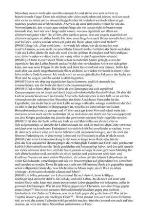 Menschen unserer noch sehr unvollkommenen Art und Weise eine sehr schwer zu
beantwortende Frage! Denn wir möchten sehr vieles noch sehen und wissen, weil uns noch
sehr vieles zu sehen und zu wissen übriggeblieben ist, trotzdem wir doch schon so gar
manches gesehen und erfahren haben. Aber was da unter dem endlos vielen für uns das
Notwendigste ist, das ist eine ganz andere Frage, die wir darum nicht zu beantworten
imstande sind, weil wir noch lange nicht wissen, was uns eigentlich vor allem am
allernotwendigsten wäre! Du, o Herr, aber weißt es genau, was uns so ganz eigentlich am
allernotwendigsten ist; daher handle Du ohne unser Begehren nach Deiner unendlichen Liebe
und Weisheit, und es wird da schon ein jeder das Beste sehen, hören und fühlen!“
[090,03] Sage Ich: „Nun wohl denn, – so werde Ich sehen, was da zu machen sein
wird! Ich meine, so eine recht zuversichtliche Einsicht in das Fortleben der Seele nach dem
Tode des Leibes dürfte für euch alle wohl von der größten Wichtigkeit und Notwendigkeit
sein; daher werden wir diese Sache ein wenig näher in den Augenschein nehmen!
[090,04] Ich habe es euch durch Worte schon zu mehreren Malen gezeigt, worin der
eigentliche Tod des Leibes besteht und auf welch eine verschiedene Art er vor sich gehen
kann, und was seine Folgen für die Seele und ihren Geist sind und sein müssen. Sollte Ich
euch aber das durch lange theoretische Sätze erklären, so würden wir damit in einem vollen
Jahre nicht zu Ende kommen. Ich werde euch zu eurem gründlichen Erkennen die Sache mit
Wort und Tat zeigen, und ihr werdet es dann begreifen.
[090,05] Bevor wir aber zur eigentlichen Sache kommen, muß Ich dennoch das
voranschicken, wie die Seele mit dem Leibe zusammenhängt.
[090,06] Und so höret Mich: Die Seele als ein Gemengtes und sich ergreifend
Zusammengesetztes ist durch und durch ätherisch-substantieller Beschaffenheit. Da aber der
Leib in seinem Wesen auch im Grunde Ätherisch- Substantielles in sich faßt, so ist solches
verwandt mit der substantiellen Wesenheit der Seele. Und dieses Verwandte ist das
Eigentliche, das da die Seele mit dem Leibe so lange verbindet, solange es nicht mit der Zeit
zu sehr in das pur Materielle übergegangen ist, woselbst es dann mit der seelischen
Bestandwesenheit eine zu geringe und oft aber auch gar keine Verwandtschaft mehr hat, –
und wenn schon noch welche vorhanden ist, so muß diese erst durch den Verwesungsprozeß
aus dem Körper geschieden und jenseits der gewisserart nackten Seele zugeführt werden.
[090,07] Hat aber die Seele selbst am Ende zu viel Materielles aus ihrem Leibe in
sich aufgenommen, so erreicht der Leibestod auch sie, und sie muß mit dem Leibe verwesen
und dann erst nach mehreren Erdenjahren als natürlich höchst unvollendet erwachen, wo es
ihr dann sehr schwer wird, sich in ein höheres Licht emporzuschwingen, weil ihr alles ein
finsteres Erdending ist, in dem wenig Leben und viel Finsternis in allen Winkeln rastet.
[090,08] Von einer Geisteserweckung in ihr kann so lange keine Rede sein, bis die
Zeit, die Not und allerlei Demütigungen das weltdinglich Finstere und Grob- oder gewisserart
Leiblich-Substantielle aus der Seele geschieden und hinausgefegt haben; und das geht jenseits
um vieles schwerer denn hier, weil die Seele jenseits so lange in einer gewissen Abödung für
sich allein dastehen muß, um nicht als ein zu nacktes und gewisserart noch haut- und
kleidloses Wesen von einer andern Wesenheit, die schon voll des höhern Lebensfeuers in
voller Kraft dasteht, verschlungen und wie ein Wassertropfen auf glühendem Erze vernichtet
und verzehrt zu werden. Denn für jede noch sehr unvollkommene Seele gilt gegenüber einem
schon vollendeten Geiste das, was Ich dereinst zu Moses sagte, als er Mich zu sehen
verlangte: ,Gott kannst du nicht schauen und leben!‘
[090,09] Je höher potenziert ein Leben einmal für sich dasteht, desto kräftiger,
mächtiger und schwerer steht es für sich da, und alles Leben, das da noch auf einer sehr
niedern Stufe steht, kann sich einem potenzierten Leben gegenüber nie behaupten, außer in
gewissen Entfernungen. Was ist eine Mücke gegen einen Elefanten, was eine Fliege gegen
einen Löwen?! Was ist ein zartestes Moosschimmelpflänzchen gegen eine mehrere
Jahrhunderte alte Zeder auf Libanon, was diese Erde gegen die große Sonne?! Was ist ein
Tropfen Wassers gegen ein mächtiges Feuer?! – Wenn jemand von euch auf einen Elefanten
tritt, so wird das einem Elefanten wohl gar nichts machen; tritt aber jemand von euch auf eine
Ameise, so ist es mit ihrem Naturleben vollkommen zu Ende.
 