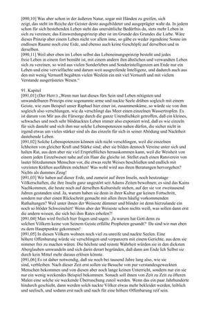 [090,10] Was aber schon in der äußeren Natur, sogar mit Händen zu greifen, sich
zeigt, das steht im Reiche der Geister desto ausgebildeter und ausgeprägter wahr da. In jedem
schon für sich bestehenden Leben steht das unersättliche Bedürfnis da, stets mehr Leben in
sich zu vereinen; das Einswerdungsprinzip aber ist im Grunde des Grundes die Liebe. Wäre
dieses Prinzip aber einem Leben nicht vor allem inne, so gäbe es weder irgendeine Sonne im
endlosen Raume noch eine Erde, und ebenso auch keine Geschöpfe auf derselben und in
derselben.
[090,11] Weil aber eben im Leben selbst das Lebeneinungsprinzip besteht und jedes
freie Leben in einem fort bemüht ist, mit einem andern ihm ähnlichen und verwandten Leben
sich zu vereinen, so wird aus vielen Sonderleben und Sonderintelligenzen am Ende nur ein
Leben und eine vervielfachte und darum weit ausgreifende Intelligenz, und dadurch auch aus
den mit wenig Vernunft begabten vielen Weslein ein mit viel Vernunft und mit vielem
Verstande ausgerüstetes Wesen.“

91. Kapitel
[091,01] (Der Herr:) „Wenn nun laut dieses fürs Sein und Leben nötigsten und
unwandelbaren Prinzips eine sogenannte arme und nackte Seele drüben sogleich mit einem
Geiste, wie zum Beispiel unser Raphael hier einer ist, zusammenkäme, so würde sie von ihm
sogleich also verschlungen, wie da verschlingt das Meer einen einzelnen Wassertropfen. Es
ist darum von Mir aus die Fürsorge durch die ganze Unendlichkeit getroffen, daß ein kleines,
schwaches und noch sehr blödnacktes Leben immer also exponiert wird, daß es wie einzeln
für sich dasteht und sich ihm nur solche Lebenspotenzen nahen dürfen, die sicher nicht in
irgend etwas um vieles stärker sind als das einzeln für sich in seiner Abödung und Nacktheit
dastehende Leben.
[091,02] Solche Lebenspotenzen können sich nicht verschlingen, weil die einzelnen
Ichheiten von gleicher Kraft und Stärke sind; aber sie bilden dennoch Vereine unter sich und
halten Rat, aus dem aber nie viel Ersprießliches herauskommen kann, weil die Weisheit von
einem jeden Einzelwesen nahe auf ein Haar die gleiche ist. Stellet euch einen Ratsverein von
lauter blitzdummen Menschen vor, die etwas recht Weises beschließen und endlich mit
vereinten Kräften ausführen möchten! Was wohl wird aus ihren Beratungen hervorgehen?
Nichts als dummes Zeug!
[091,03] Wir haben auf dieser Erde, und zumeist auf ihren Inseln, noch heutzutage
Völkerschaften, die ihre Inseln ganz ungestört seit Adams Zeiten bewohnen; es sind das Kains
Nachkommen, die heute noch auf derselben Kulturstufe stehen, auf der sie vor zweitausend
Jahren gestanden sind. Ja, warum haben sie denn in ihrer Kultur gar keinen Fortschritt,
sondern nur eher einen Rückschritt gemacht mit allen ihren häufig vorkommenden
Rathaltungen? Weil unter ihnen der Weiseste dümmer und blinder ist denn hierzulande ein
noch so blöder Schweinehirt! Wenn aber der Weiseste schon nichts weiß, was sollen dann erst
die andern wissen, die sich bei ihm Rates erholen?!
[091,04] Man wird freilich hier fragen und sagen: ,Ja warum hat Gott denn zu
solchen Völkern keine von Seinem Geiste erfüllte Propheten gesandt?‘ Da sind wir nun eben
zu dem Hauptpunkte gekommen!
[091,05] In diesen Völkern wohnen noch viel zu unreife und nackte Seelen. Eine
höhere Offenbarung würde sie verschlingen und verpanzern mit einem Gerichte, aus dem sie
nimmer frei zu machen wären. Die höchste und reinste Wahrheit würden sie in den dicksten
Aberglauben umwandeln und sich darin derart begründen, daß dann am Ende Ich Selbst sie
durch kein Mittel mehr daraus erlösen könnte.
[091,06] Es ist daher notwendig, daß sie noch bei tausend Jahre lang also, wie sie
sind, verbleiben. Nach dieser Zeit erst sollen sie Besuche von pur verstandesgeweckten
Menschen bekommen und von diesen aber noch lange keinen Unterricht, sondern nur ein sie
nur ein wenig weckendes Beispiel bekommen. Sonach soll ihnen von Zeit zu Zeit zu öfteren
Malen eine solche sie weckende Überraschung zuteil werden. Wenn das ein paar Jahrhunderte
hindurch geschieht, dann werden solch nackte Völker etwas mehr bekleidet werden, leiblich
und seelisch, und sodann erst nach und nach für eine höhere Offenbarung reif sein.
 