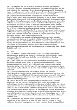 [091,07] Und gerade also, und noch um ein bedeutendes mühsamer, geht im großen
Jenseits die Fortbildung und Lebensvollendung einer ganz nackten Naturseele vor sich. Sie
muß so lange in aller Lichtlosigkeit für sich dastehend belassen werden, bis sie, durch die
eigene Not gedrungen, sich aus ihrer mehr denn noch halbmateriellen Lethargie aufrüttelt und
so über was immer bestimmtere Gedanken in ihrem Herzen zu denken beginnt.
[091,08] Werden die Gedanken immer ausgeprägter und bestimmter umrissen, so
fängt es in einer solchen Seele dann ganz leise zu dämmern an, und sie beginnt einen Grund
zu bekommen, auf dem sie ein wenig stehen und nach und nach auch ein wenig umhergehen
kann. Dieses Umhergehen entspricht dann dem Übergehen eines Gedankens in einen andern
und einer Empfindung in die andere. Es ist das ein Suchen, und dem Suchen muß irgendein
Finden folgen, weil sonst der Sucher, so er zu lange gar nichts finden möchte, am Ende
infolge seiner fruchtlosen Mühe erlahmen und also zurückfallen müßte in die alte Lethargie.
[091,09] Aber wie die emsig zu suchen anfangende Seele nur irgend etwas findet, so
gibt ihr das einen neuen und erhöhten Impuls zu einem noch weiteren und emsigeren Suchen
und Forschen, und wenn sie gar Spuren vom Dasein ihresgleichen findet, so jagt sie diesen
gleich einem Spürhunde nach und ruht nicht eher, bis sie etwas gefunden hat, das ihr
wenigstens ein nahes Dasein von ihresgleichen bezeugt.
[091,10] Durch dieses stets potenziertere Suchen wird sie aber auch reifer und sucht
sich zu sättigen mit allem, was sie irgend wie zufällig zur Umhüllung ihres substantiellen
Seelenleibes findet. Hie und da findet sich auch etwas, wenn auch noch so Mageres, zur
Füllung ihres Magens und zur Stillung ihres oft brennenden Durstes. Denn wird es in einer
Seele einmal so recht begierlich infolge des inneren, stets lebendiger werdenden
Lebensfeuers, da findet sich dann stets ein mehreres irgend vor, für das in der Seele irgendein
Bedürfnis wach wird.“

92. Kapitel
[092,01] (Der Herr:) „Da muß von seiten eines Geistes, der wie von einer gewissen
Ferne eine solche Seele leitet und führt, aber wohl die größte Vorsicht gebraucht werden,
damit sie auf dem Suchpfade ja nur das findet, was sie in ihrer Lebensvollendung
weiterbringen kann.
[092,02] Mit der Zeit erst kann sie eine auch ihr ähnliche Seele, von nahe gleichen
Bedürfnissen bedrückt, finden, mit der sie dann natürlich alsogestaltig sogleich in eine
Korrespondenz tritt, wie in dieser Welt zwei Menschen, die von einem und demselben
Schicksale verfolgt worden sind. Sie fragen sich gegenseitig aus, bedauern sich und fangen
nach und nach an, Rat zu halten, was da zu tun wäre, um ihr Los in irgend etwas erträglicher
zu machen.
[092,03] Es versteht sich von selbst, daß die zweite Seele nur eine scheinbare
Ähnlichkeit mit der ersten, erst aus der vollen Abödung getretenen, haben muß; denn sonst
würde ein Blinder einem Blinden als Führer gegeben, wobei dann nur zu leicht beide in eine
Grube fallen könnten und sich dann in einem ärgeren Zustande befänden, als da war der
frühere in der Abödungsperiode.
[092,04] Der wie zufällig zu der jungen suchenden Seele stoßende, in sich vollendete
Geistmensch aber darf von seiner Vollendung ja nichts merken lassen, sondern muß
anfänglich ganz das sein, was die junge Seele ist. Lacht sie, so lache er mit ihr; und weint sie,
da weine er mit! Nur so die Seele ärgerlich wird über ihr Schicksal und schimpft und flucht,
da tue der Geist das wohl nicht mit, sondern tue anfänglich zwar auch, als wäre er selbst etwas
ärgerlich über sein (zum Scheine) ähnliches Los, spiele aber dabei stets den Gleichgültigen,
dem es nun schon alles eins ist, ob's ihm so oder so geht! Will's durchaus nicht besser werden,
nun, so bleibe es denn, wie es wolle! Dadurch wird die junge Seele gefügiger und wird sich
zufriedenstellen schon mit einem kleinen Vorteile, der sich wieder irgend wie zufällig hat
auffinden lassen.
[092,05] Wenn solch eine Seele im Jenseits dann irgendein Plätzchen gefunden hat,
so lasse man sie dort so lange, als sie selbst kein Bedürfnis in sich verspürt, ihr Los zu
verbessern; denn solche Seelen gleichen hier solchen Menschen, die mit einer ganz kleinen
 