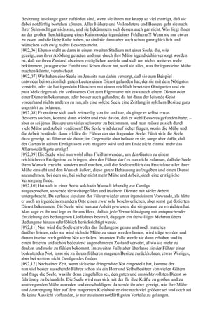 Besitzung insolange ganz zufrieden sind, wenn sie ihnen nur knapp so viel einträgt, daß sie
dabei notdürftig bestehen können. Alles Höhere und Vollendetere und Bessere geht sie nach
ihrer Sehnsucht gar nichts an, und sie bekümmern sich dessen auch gar nicht. Was liegt ihnen
an der großen Beschäftigung eines Kaisers oder irgendeines Feldherrn?! Wenn sie nur etwas
zu essen und die liebe Ruhe haben, so sind sie dann aber auch schon ganz glücklich und
wünschen sich ewig nichts Besseres mehr.
[092,06] Ebenso steht es dann in einem zweiten Stadium mit einer Seele, die, wie
gezeigt, aus ihrer Abödung getreten und nun durch ihre Mühe irgend dahin versorgt worden
ist, daß sie ihren Zustand als einen erträglichen ansieht und sich um nichts weiteres mehr
bekümmert, ja sogar eine Furcht und Scheu davor hat, weil sie alles, was ihr irgendeine Mühe
machen könnte, verabscheut.
[092,07] Wir haben eine Seele im Jenseits nun dahin versorgt, daß sie zum Beispiel
entweder bei so ziemlich guten Leuten einen Dienst gefunden hat, der sie mit dem Nötigsten
versieht, oder sie hat irgendein Häuschen mit einem reichlich besetzten Obstgarten und ein
paar Melkziegen als ein verlassenes Gut zum Eigentume mit etwa noch einem Diener oder
einer Dienerin bekommen, oder besser auch gefunden; da hat dann der leitende Geist
vorderhand nichts anderes zu tun, als eine solche Seele eine Zeitlang in solchem Besitze ganz
ungestört zu belassen.
[092,08] Er entferne sich auch zeitweilig von ihr und tue, als ginge er selbst etwas
Besseres suchen, komme dann wieder und rede davon, daß er wohl Besseres gefunden habe, –
aber es sei jenes Bessere um vieles schwerer zu bekommen, und man müsse es sich durch
viele Mühe und Arbeit verdienen! Die Seele wird darauf sicher fragen, worin die Mühe und
die Arbeit bestände; dann erkläre der Führer das der fragenden Seele. Fühlt sich die Seele
dazu geneigt, so führe er sie dahin; im Gegenteile aber belasse er sie, sorge aber dafür, daß
der Garten in seinen Erträgnissen stets magerer wird und am Ende nicht einmal mehr das
Allernotdürftigste erträgt!
[092,09] Die Seele wird nun wohl allen Fleiß anwenden, um den Garten zu einem
reichlicheren Erträgnisse zu bringen; aber der Führer darf es nun nicht zulassen, daß die Seele
ihren Wunsch erreicht, sondern muß machen, daß die Seele endlich das Fruchtlose aller ihrer
Mühe einsieht und den Wunsch äußert, diese ganze Behausung aufzugeben und einen Dienst
anzunehmen, bei dem sie, bei sicher nicht mehr Mühe und Arbeit, doch eine erträgliche
Versorgung finde.
[092,10] Hat sich in einer Seele solch ein Wunsch lebendig zur Genüge
ausgesprochen, so werde sie weitergeführt und in einem Dienste mit vieler Arbeit
untergebracht. Da verlasse sie dann der Führer wieder unter irgendeinem Vorwande, als hätte
er auch an irgendeinem andern Orte einen zwar sehr beschwerlichen, aber sonst gut dotierten
Dienst bekommen. Die Seele wird nun zur Arbeit gewiesen, die sie genaust zu verrichten hat.
Man sage es ihr und lege es ihr ans Herz, daß da jede Vernachlässigung mit entsprechender
Entziehung des bedungenen Liedlohnes bestraft, dagegen ein freiwilliges Mehrtun übers
Bedungene hinaus sehr löblich berücksichtigt werde.
[092,11] Nun wird die Seele entweder das Bedungene genau und noch manches
darüber leisten, oder sie wird sich die Mühe zu sauer werden lassen, wird träge werden und
darum in eine noch größere Not verfallen. Im ersten Falle werde sie dann erhoben und in
einen freieren und schon bedeutend angenehmeren Zustand versetzt, allwo sie mehr zu
denken und mehr zu fühlen bekommt. Im zweiten Falle aber überlasse sie der Führer einer
bedeutenden Not, lasse sie zu ihrem früheren mageren Besitze zurückkehren, etwas Weniges,
aber bei weitem nicht Genügendes finden.
[092,12] Nach einer Zeit, wenn sich eine dringendste Not eingestellt hat, komme der
nun viel besser aussehende Führer schon als ein Herr und Selbstbesitzer von vielen Gütern
und frage die Seele, was ihr denn eingefallen sei, den guten und aussichtsvollsten Dienst so
fahrlässig zu behandeln. Die Seele wird nun sich mit der für ihre Kräfte zu großen und zu
anstrengenden Mühe ausreden und entschuldigen; da werde ihr aber gezeigt, wie ihre Mühe
und Anstrengung hier auf dem magersten Kleinbesitze eine noch viel größere sei und doch sei
da keine Aussicht vorhanden, je nur zu einem notdürftigsten Vorteile zu gelangen.
 