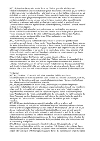 [092,13] Auf diese Weise wird so eine Seele zur Einsicht gebracht, wird abermals
einen Dienst annehmen und nun sicher mehr guttun denn vorher. Tut sie nun gut, so werde ihr
in Kürze ein wenig vorwärtsgeholfen, – aber noch ist sie bei dem Gefühle zu belassen, als sei
sie leiblich noch nicht gestorben; denn dies fühlen materielle Seelen lange nicht und müssen
davon erst auf einem geeigneten Wege unterwiesen werden. Die Kunde davon wird für sie
erst dann erträglich, wenn sie als ganz nackte Seelen zu einer mit schon gutem Gewande
bekleideten, gewisserart seelenleiblichen Festigkeit gediehen sind. In solchem festeren
Zustande sind sie dann auch irgend kleiner Offenbarungen fähig, weil ihres Geistes Keim sich
in ihnen zu regen beginnt.
[092,14] Ist eine Seele einmal so weit gediehen und hat sie einsichtig angenommen,
daß sie sich nun in der Geisterwelt befindet und von nun an erst ihr ewiges Los ganz allein
von ihr abhängt, so werde ihr der allein rechte Weg der Liebe zu Mir und dem Nächsten
gezeigt, den sie ganz aus ihrem völlig freien Willen und aus ihrer ganz freien
Selbstbestimmung zu wandeln hat.
[092,15] Ist ihr das gezeigt worden nebst dem, was sie in jedem Falle ganz bestimmt
zu erreichen vor sich hat, da verlasse sie der Führer abermals und komme erst dann wieder zu
ihr, wenn sie ihn allerernstlichst berufen wird in ihrem Herzen. Beruft sie ihn aber nicht, dann
wandelt sie ohnehin auf dem rechten Wege; ist sie aber von dem abgewichen und hat einen
schlechten betreten, so lasse er sie wieder in ein entsprechend großes Elend kommen. Wird
sie ihren Fehltritt einsehen und den Führer herbeiwünschen, so komme er und zeige ihr das
vollauf Nichtige ihrer Mühen und Bestrebungen.
[092,16] Hat sie darauf den Wunsch, sich wieder zu bessern, so bringe er sie
abermals in einen Dienst, und so sie da erfüllt ihre Pflichten, so werde sie wieder befördert,
aber nicht so bald wie ein erstes Mal, weil sie da gar leicht wieder in ihre alte, materielle
Lethargie zurückverfiele, aus der sie viel schwerer zu befreien wäre denn aus der allerersten,
weil sie sich bei jedem Rückfalle stets mehr und mehr wie ein wachsender Baum verhärtet
und von Jahr zu Jahr sich auch schwerer beugen läßt denn in den ersten Wachstumsperioden.“

93. Kapitel
[093,01] (Der Herr:) „Es versteht sich schon von selbst, daß hier von einem
sonderheitlichen Falle nicht die Rede sein kann, sondern nur von einer Grundnorm, nach der,
sowohl bei der diesseitigen und ganz besonders bei der jenseitigen Führung, eine Seele aus
ihrer lebenshemmenden Materialität zu heben ist.
[093,02] Es gibt daneben noch zahllos viele Abweichungen, von denen eine jede ein
wenig anders zu behandeln ist; aber alles dessen ungeachtet muß es dennoch eine Grundnorm
geben, nach der sich endlich alle andern zu richten haben, so wie das Erdreich mit einem
Regen befruchtet werden muß, damit im selben der ausgesäte Samen zu keimen beginnen
kann. Wie aber dann die verschiedenartigen Samen, die im Erdreiche zur Belebung ruhen, das
ihnen Zusagende aus dem Regentropfen an sich bringen, das ist eine Sache der speziellen
Intelligenz der Geister, die die Keime bewohnen und für ihr Haus gar wohl zu sorgen
verstehen.
[093,03] Ich sage euch dies darum, damit ihr einsehen sollet, wie schwer und
mühsam es jenseits vor sich geht mit und auf dem Wege zur Vollendung des innern Lebens,
und wie leicht und ungebunden hier, wo die Seele noch den materiellen Leib um sich hat, in
den sie zu allernächst alle ihre vorhandene Materialität ablagern kann, wie und wann sie
solches nur immer will; aber jenseits ist das nicht so leicht möglich, weil die Seele eben
keinen materiellen Leib mehr hat und mit ihren Füßen auch nicht mehr über einen materiellen
Boden gleitet, sondern über einen geistigen, aus der Seele Gedanken und Ideen erbauten, der
aber durchaus nicht geeignet ist, das aus der Seele geschiedene Materielle aufzunehmen und
in sich für ewig zu begraben.
[093,04] Denn was da auch aus der Seele auf ihren Boden fällt, das gilt nahe soviel,
als so man einen Stein nähme und ihn ganz von dieser Erde hinweg in den endlosen Raum
hinausschleudern wollte. Ja, wer die Kraft besäße, einen Stein mit einer solchen Schnellkraft
empor- oder von dieser Erde hinwegzuschleudern, daß sie die Schnelle eines abgeschossenen
 