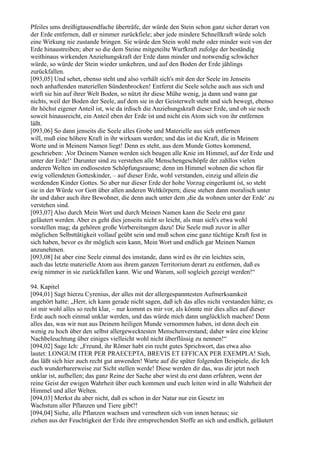 Pfeiles ums dreißigtausendfache überträfe, der würde den Stein schon ganz sicher derart von
der Erde entfernen, daß er nimmer zurückfiele; aber jede mindere Schnellkraft würde solch
eine Wirkung nie zustande bringen. Sie würde den Stein wohl mehr oder minder weit von der
Erde hinaustreiben; aber so die dem Steine mitgeteilte Wurfkraft zufolge der beständig
weithinaus wirkenden Anziehungskraft der Erde dann minder und notwendig schwächer
würde, so würde der Stein wieder umkehren, und auf den Boden der Erde jählings
zurückfallen.
[093,05] Und sehet, ebenso steht und also verhält sich's mit den der Seele im Jenseits
noch anhaftenden materiellen Sündenbrocken! Entfernt die Seele solche auch aus sich und
wirft sie hin auf ihrer Welt Boden, so nützt ihr diese Mühe wenig, ja dann und wann gar
nichts, weil der Boden der Seele, auf dem sie in der Geisterwelt steht und sich bewegt, ebenso
ihr höchst eigener Anteil ist, wie da irdisch die Anziehungskraft dieser Erde, und ob sie noch
soweit hinausreicht, ein Anteil eben der Erde ist und nicht ein Atom sich von ihr entfernen
läßt.
[093,06] So dann jenseits die Seele alles Grobe und Materielle aus sich entfernen
will, muß eine höhere Kraft in ihr wirksam werden; und das ist die Kraft, die in Meinem
Worte und in Meinem Namen liegt! Denn es steht, aus dem Munde Gottes kommend,
geschrieben: ,Vor Deinem Namen werden sich beugen alle Knie im Himmel, auf der Erde und
unter der Erde!‘ Darunter sind zu verstehen alle Menschengeschöpfe der zahllos vielen
anderen Welten im endlosesten Schöpfungsraume; denn im Himmel wohnen die schon für
ewig vollendeten Gotteskinder, – auf dieser Erde, wohl verstanden, einzig und allein die
werdenden Kinder Gottes. So aber nur dieser Erde der hohe Vorzug eingeräumt ist, so steht
sie in der Würde vor Gott über allen anderen Weltkörpern; diese stehen dann moralisch unter
ihr und daher auch ihre Bewohner, die denn auch unter dem ,die da wohnen unter der Erde‘ zu
verstehen sind.
[093,07] Also durch Mein Wort und durch Meinen Namen kann die Seele erst ganz
geläutert werden. Aber es geht dies jenseits nicht so leicht, als man sich's etwa wohl
vorstellen mag; da gehören große Vorbereitungen dazu! Die Seele muß zuvor in aller
möglichen Selbsttätigkeit vollauf geübt sein und muß schon eine ganz tüchtige Kraft fest in
sich haben, bevor es ihr möglich sein kann, Mein Wort und endlich gar Meinen Namen
anzunehmen.
[093,08] Ist aber eine Seele einmal des imstande, dann wird es ihr ein leichtes sein,
auch das letzte materielle Atom aus ihrem ganzen Territorium derart zu entfernen, daß es
ewig nimmer in sie zurückfallen kann. Wie und Warum, soll sogleich gezeigt werden!“

94. Kapitel
[094,01] Sagt hierzu Cyrenius, der alles mit der allergespanntesten Aufmerksamkeit
angehört hatte: „Herr, ich kann gerade nicht sagen, daß ich das alles nicht verstanden hätte; es
ist mir wohl alles so recht klar, – nur kommt es mir vor, als könnte mir dies alles auf dieser
Erde auch noch einmal unklar werden, und das würde mich dann unglücklich machen! Denn
alles das, was wir nun aus Deinem heiligen Munde vernommen haben, ist denn doch ein
wenig zu hoch über den selbst allergewecktesten Menschenverstand; daher wäre eine kleine
Nachbeleuchtung über einiges vielleicht wohl nicht überflüssig zu nennen!“
[094,02] Sage Ich: „Freund, ihr Römer habt ein recht gutes Sprichwort, das etwa also
lautet: LONGUM ITER PER PRAECEPTA, BREVIS ET EFFICAX PER EXEMPLA! Sieh,
das läßt sich hier auch recht gut anwenden! Warte auf die später folgenden Beispiele, die Ich
euch wunderbarerweise zur Sicht stellen werde! Diese werden dir das, was dir jetzt noch
unklar ist, aufhellen; das ganz Reine der Sache aber wirst du erst dann erfahren, wenn der
reine Geist der ewigen Wahrheit über euch kommen und euch leiten wird in alle Wahrheit der
Himmel und aller Welten.
[094,03] Merkst du aber nicht, daß es schon in der Natur nur ein Gesetz im
Wachstum aller Pflanzen und Tiere gibt?!
[094,04] Siehe, alle Pflanzen wachsen und vermehren sich von innen heraus; sie
ziehen aus der Feuchtigkeit der Erde ihre entsprechenden Stoffe an sich und endlich, geläutert
 