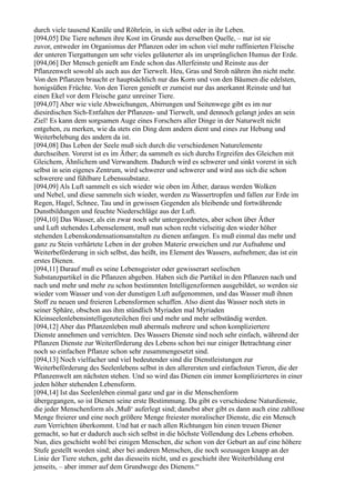 durch viele tausend Kanäle und Röhrlein, in sich selbst oder in ihr Leben.
[094,05] Die Tiere nehmen ihre Kost im Grunde aus derselben Quelle, – nur ist sie
zuvor, entweder im Organismus der Pflanzen oder im schon viel mehr raffinierten Fleische
der unteren Tiergattungen um sehr vieles geläuterter als im ursprünglichen Humus der Erde.
[094,06] Der Mensch genießt am Ende schon das Allerfeinste und Reinste aus der
Pflanzenwelt sowohl als auch aus der Tierwelt. Heu, Gras und Stroh nähren ihn nicht mehr.
Von den Pflanzen braucht er hauptsächlich nur das Korn und von den Bäumen die edelsten,
honigsüßen Früchte. Von den Tieren genießt er zumeist nur das anerkannt Reinste und hat
einen Ekel vor dem Fleische ganz unreiner Tiere.
[094,07] Aber wie viele Abweichungen, Abirrungen und Seitenwege gibt es im nur
diesirdischen Sich-Entfalten der Pflanzen- und Tierwelt, und dennoch gelangt jedes an sein
Ziel! Es kann dem sorgsamen Auge eines Forschers aller Dinge in der Naturwelt nicht
entgehen, zu merken, wie da stets ein Ding dem andern dient und eines zur Hebung und
Weiterbelebung des andern da ist.
[094,08] Das Leben der Seele muß sich durch die verschiedenen Naturelemente
durchseihen. Vorerst ist es im Äther; da sammelt es sich durchs Ergreifen des Gleichen mit
Gleichem, Ähnlichem und Verwandtem. Dadurch wird es schwerer und sinkt vorerst in sich
selbst in sein eigenes Zentrum, wird schwerer und schwerer und wird aus sich die schon
schwerere und fühlbare Lebenssubstanz.
[094,09] Als Luft sammelt es sich wieder wie oben im Äther, daraus werden Wolken
und Nebel, und diese sammeln sich wieder, werden zu Wassertropfen und fallen zur Erde im
Regen, Hagel, Schnee, Tau und in gewissen Gegenden als bleibende und fortwährende
Dunstbildungen und feuchte Niederschläge aus der Luft.
[094,10] Das Wasser, als ein zwar noch sehr untergeordnetes, aber schon über Äther
und Luft stehendes Lebenselement, muß nun schon recht vielseitig den wieder höher
stehenden Lebenskondensationsanstalten zu dienen anfangen. Es muß einmal das mehr und
ganz zu Stein verhärtete Leben in der groben Materie erweichen und zur Aufnahme und
Weiterbeförderung in sich selbst, das heißt, ins Element des Wassers, aufnehmen; das ist ein
erstes Dienen.
[094,11] Darauf muß es seine Lebensgeister oder gewisserart seelischen
Substanzpartikel in die Pflanzen abgeben. Haben sich die Partikel in den Pflanzen nach und
nach und mehr und mehr zu schon bestimmten Intelligenzformen ausgebildet, so werden sie
wieder vom Wasser und von der dunstigen Luft aufgenommen, und das Wasser muß ihnen
Stoff zu neuen und freieren Lebensformen schaffen. Also dient das Wasser noch stets in
seiner Sphäre, obschon aus ihm stündlich Myriaden mal Myriaden
Kleinseelenlebensintelligenzteilchen frei und mehr und mehr selbständig werden.
[094,12] Aber das Pflanzenleben muß abermals mehrere und schon kompliziertere
Dienste annehmen und verrichten. Des Wassers Dienste sind noch sehr einfach, während der
Pflanzen Dienste zur Weiterförderung des Lebens schon bei nur einiger Betrachtung einer
noch so einfachen Pflanze schon sehr zusammengesetzt sind.
[094,13] Noch vielfacher und viel bedeutender sind die Dienstleistungen zur
Weiterbeförderung des Seelenlebens selbst in den allerersten und einfachsten Tieren, die der
Pflanzenwelt am nächsten stehen. Und so wird das Dienen ein immer komplizierteres in einer
jeden höher stehenden Lebensform.
[094,14] Ist das Seelenleben einmal ganz und gar in die Menschenform
übergegangen, so ist Dienen seine erste Bestimmung. Da gibt es verschiedene Naturdienste,
die jeder Menschenform als ,Muß‘ auferlegt sind; danebst aber gibt es dann auch eine zahllose
Menge freierer und eine noch größere Menge freiester moralischer Dienste, die ein Mensch
zum Verrichten überkommt. Und hat er nach allen Richtungen hin einen treuen Diener
gemacht, so hat er dadurch auch sich selbst in die höchste Vollendung des Lebens erhoben.
Nun, dies geschieht wohl bei einigen Menschen, die schon von der Geburt an auf eine höhere
Stufe gestellt worden sind; aber bei anderen Menschen, die noch sozusagen knapp an der
Linie der Tiere stehen, geht das diesseits nicht, und es geschieht ihre Weiterbildung erst
jenseits, – aber immer auf dem Grundwege des Dienens.“
 