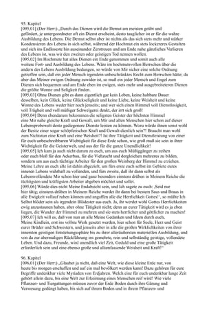 95. Kapitel
[095,01] (Der Herr:) „Durch das Dienen wird die Demut am meisten geübt und
gefördert, je untergeordneter oft ein Dienst erscheint, desto tauglicher ist er für die wahre
Ausbildung des Lebens. Die Demut selbst aber ist nichts als das sich stets mehr und stärker
Kondensieren des Lebens in sich selbst, während der Hochmut ein stets lockereres Gestalten
und sich ins Endloseste hin auseinander Zerstreuen und am Ende nahe gänzliches Verlieren
des Lebens ist, was wir den zweiten oder geistigen Tod nennen wollen.
[095,02] Im Hochmute hat alles Dienen ein Ende genommen und somit auch alle
weitere Fort- und Ausbildung des Lebens. Wäre im hochmutsvollen Herrschen über die
andern des Lebens Ausbildung bedungen, so würde von Mir sicher eine solche Ordnung
getroffen sein, daß ein jeder Mensch irgendein unbeschränktes Recht zum Herrschen hätte; da
aber das Meiner ewigen Ordnung zuwider ist, so muß ein jeder Mensch und Engel zum
Dienen sich bequemen und am Ende eben im ewigen, stets mehr und ausgebreiteteren Dienen
die größte Wonne und Seligkeit finden.
[095,03] Ohne Dienen gibt es dann eigentlich gar kein Leben, keine haltbare Dauer
desselben, kein Glück, keine Glückseligkeit und keine Liebe, keine Weisheit und keine
Wonne des Lebens weder hier noch jenseits; und wer sich einen Himmel voll Dienstlosigkeit,
voll Trägheit und voll müßiger Schwelgerei denkt, der irrt sich groß!
[095,04] Denn ebendarum bekommen die seligsten Geister der höchsten Himmel
eine Mir nahe gleiche Kraft und Gewalt, um Mir und allen Menschen hier schon auf dieser
Lebensprobewelt desto gediegenere Dienste leisten zu können. Wozu würde ihnen sonst wohl
der Besitz einer sogar schöpferischen Kraft und Gewalt dienlich sein?! Braucht man wohl
zum Nichtstun eine Kraft und eine Weisheit?! Ist ihre Tätigkeit und Dienstleistung von einer
für euch unbeschreibbaren Wichtigkeit für diese Erde schon, wie groß muß sie sein in ihrer
Wichtigkeit für die Geisterwelt, und aus der für die ganze Unendlichkeit!
[095,05] Ich kam ja auch nicht darum zu euch, um aus euch Müßiggänger zu zeihen
oder euch bloß für den Ackerbau, für die Viehzucht und dergleichen mehreres zu bilden,
sondern um aus euch tüchtige Arbeiter für den großen Weinberg der Himmel zu erziehen.
Meine Lehre an euch alle ist dahin abgezielt, um fürs erste euch selbst im Gebiete eures
inneren Lebens wahrhaft zu vollenden, und fürs zweite, daß ihr dann selbst als
Lebensvollendete Mir schon hier und ganz besonders einstens drüben in Meinem Reiche die
tüchtigsten und kräftigsten Arbeiter abgeben möchtet und sollet.
[095,06] Würde dies nicht Meine Endabsicht sein, und Ich sagete zu euch: ,Seid nur
hier tätig; einstens drüben in Meinem Reiche werdet ihr dann bei bestem Saus und Braus in
alle Ewigkeit vollauf ruhen können und angaffen alle die Herrlichkeit Gottes!‘, so müßte Ich
Selbst blöder sein als irgendein Blödester aus euch. Ja, ihr werdet wohl Gottes Herrlichkeiten
ewig anzustaunen haben, aber ohne Tätigkeit nicht; denn an eurer Tätigkeit wird es ja eben
liegen, die Wunder der Himmel zu mehren und sie stets herrlicher und göttlicher zu machen!
[095,07] Ich will es, daß von nun an alle Meine Gedanken und Ideen durch euch,
Meine Kindlein, erst ins vollste Werk gesetzt werden, hier schon für Seele, Herz und Geist
eurer Brüder und Schwestern, und jenseits aber in alle die großen Wirklichkeiten von ihrer
innersten geistigen Entstehungssphäre bis zu ihrer alleräußersten materiellen Ausbildung, und
von da zur abermaligen Rückführung ins gemehrte, rein und selbständig geistige, vollendete
Leben. Und dazu, Freunde, wird unendlich viel Zeit, Geduld und eine große Tätigkeit
erforderlich sein und eine ebenso große und allumfassende Weisheit und Kraft!“

96. Kapitel
[096,01] (Der Herr:) „Glaubet ja nicht, daß eine Welt, wie diese kleine Erde nur, von
heute bis morgen erschaffen und auf ein mal bevölkert werden kann! Dazu gehören für eure
Begriffe undenkbar viele Myriaden von Erdjahren. Welch eine für euch undenkbar lange Zeit
gehört allein dazu, bis eine Welt zur Erkeimung eines Menschen reif wird! Wie viele
Pflanzen- und Tiergattungen müssen zuvor der Erde Boden durch ihre Gärung und
Verwesung gedüngt haben, bis sich auf ihrem Boden und in ihrem Pflanzen- und
 