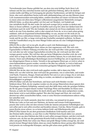Tierweltsmoder jener Humus gebildet hat, aus dem eine erste kräftige Seele ihren Leib
nehmen und ihn also einrichten konnte nach der göttlichen Ordnung, daß er ihr dienlich
werden mußte und fähig zur Fortzeugung der gleichen Nachkommen, auf daß die fertigen und
freien, aber noch unbeleibten Seelen nicht mehr jahrhundertelang sich aus den Dünsten einen
Leib zusammenzuziehen notwendig haben, sondern denselben auf einem viel kürzeren Wege
in einem schon mit allem dazu Nötigen vollkommenst ausgerüsteten Mutterleibe erzeugen.
[096,02] Sehet, zu allem dem gehört viel Zeit und viel Weisheit, viel Geduld und
eine unendliche Kraft! Da aber weder ihr und noch weniger Ich je werden zu denken und
Ideen zu fassen aufhören, so geht das Erschaffen auch ewig fort; denn leer denken kann Ich
und könnet auch ihr nicht! Wie der Gedanke aber einmal als ein Etwas empfunden wird, so
muß er als eine Form dastehen; steht er aber einmal als Form da, so ist er auch schon geistig
umhäutet, steht als Gegenstand lichtaufnahmefähig vor uns, ansonst wir ihn nicht als ein
geformtes Etwas wahrnehmen könnten. Solange sonach Ich aus Mir denken und Ideen fassen
werde und ihr aus Mir, so lange wird auch das Erschaffen unmöglich aufhören. An Raum
wird die Unendlichkeit ewig nie einen Mangel leiden und uns nie eine Untätigkeitslangweile
belästigen.
[096,03] Wo es aber viel zu tun gibt, da gibt es auch viele Bedienstungen, je nach
den Graden der Dienstfähigkeit derer, denen ein Amt zugemessen wird. Wer sich viele
Eigenschaften in Meiner Ordnung erworben hat, der wird auch über vieles gesetzt werden;
wer sich aber nur sehr wenige Eigenschaften erworben hat, der wird auch nur über sehr
weniges gesetzt werden. Wer sich hier aber gar keine Fähigkeiten erwerben wird, der wird
sicher dort so lange in aller Nacht schmachten und darben müssen, bis er sich durch seine
inneren, freien und selbständigen Bestrebungen insoweit befähigt hat, um in irgendeinen auch
nur allergeringsten Dienst zu treten. Versieht er den geringsten Dienst gut, so wird er schon in
einen bedeutenderen gesetzt werden; versieht er ihn aber nur schlecht, so wird er bald auch
das verlieren, was er sich mit seinen wennschon geringsten Fähigkeiten ganz leicht hätte
erwerben können.
[096,04] Wer da hat, dem wird noch mehr gegeben werden, daß er dann eine Fülle
haben soll; wer aber nicht hat, dem wird auch das genommen, was er schon hatte, und wieder
wird Nacht, Finsternis, Hunger, Elend und allerlei Not sein Los sein so lange, bis er sich dazu
bequemen wird, zuerst in sich selbst tätig zu werden, um dadurch zu irgendeiner weiteren
Dienstfähigkeit zu gelangen.
[096,05] Daher seid alle hier bestrebsam, und lasset euch nicht blenden von den
Schätzen dieser Welt, die da vergehen werden wie die jetzige Materieform dieser ganzen dem
Fleischauge sichtbaren Schöpfung; sammelt euch aber dafür desto mehr der geistigen Schätze,
die für die ganze Ewigkeit dauern werden! Seid kluge Wirte und Haushälter im Hause eures
Herzens; je mehr der Geistesschätze ihr durch allerlei gute Werke darin aufspeichern werdet,
desto besser wird es euch drüben ergehen! Wer aber hier karget und filzet, der wird sich's
dereinst nur selbst zuzuschreiben haben, wenn er seine Herzensvorratskammern nahezu völlig
leer antreffen wird.
[096,06] Hier ist's leicht sammeln; denn hier wird alles, was jemand tut im guten
Willen aus Liebe zu Gott und zum Nächsten, als barstes und reinstes Gold angenommen;
jenseits aber wird er alles mit dem reinsten Golde der inneren und pursten Selbsttätigkeit aus
sich selbst und in sich selbst erwerben und bezahlen müssen. Und das, Meine Freunde, geht in
jenem Reiche etwas schwer, wo es keine äußeren Gold- und Silberbergwerke gibt!
[096,07] Hier könnet ihr aus dem gemeinsten Straßenkote Gold machen und euch
den Himmel dafür erkaufen, so euer Herz in aller Wahrheit beim Kaufe dabei war; jenseits
werdet ihr nur aus dem Edelsten das Edle in euch selbst erzeugen können, und dies wird noch
schwerer sein, als hier aus den gemeinsten Kieseln Gold zu machen. Wer aber durch seine
edlen und guten Werke hier schon eine Masse und große Menge Goldes erzeugt hat, der wird
jenseits keinen Mangel daran haben; denn aus einem Sandkorne dieses geistig edlen Metalles
wird jenseits ein weltengroßer Klumpen, und das gibt schon einen großen Vorrat.“

97. Kapitel
 