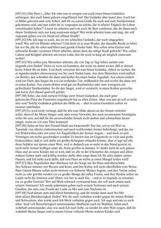 [097,01] (Der Herr:) „Aber Ich sehe nun in einigen von euch einen bösen Gedanken
aufsteigen, den euch Satan geheim eingeflüstert hat! Der Gedanke aber lautet also: Euch hat
es Mühe gekostet und viele Arbeit, daß ihr zu eurem Golde für euch und eure Nachkommen
gekommen seid, und nun sollet ihr es vergeuden an solche, die in allerlei Trägheit ihr Leben
verschleudert haben?! Lasset sie arbeiten und von euch ihr Brot verdienen, das ihr ihnen nach
ihrem Verdienste stets nur karg zumessen möget! Wer nicht arbeiten kann und mag, der soll
zugrunde gehen wie ein Hund auf offener Straße!
[097,02] Oh, Ich sage es euch, das ist ein schlechter Gedanke, der euch eingegeben
ward! Wie soll ein Blinder arbeiten? Und doch ist er euer Bruder, der dasselbe Recht zu leben
hat wie ihr, die ihr sehet und höret und gerade Glieder habt. Wie sollen arme Greise und
schwache Kinder verarmter Eltern arbeiten, denen dazu die nötige Kraft gebricht? Wie sollen
Lahme und Krüppel arbeiten um euren Lohn, den ihr noch so karg als möglich zumessen
wollet?
[097,03] Wie sollen jene Menschen arbeiten, die von Tag zu Tag Arbeit suchen und
nirgends eine finden? Denn zu wem sie kommen, der weist sie damit weiter, daß er derzeit
keine Arbeit für sie habe. Und doch verweiset ihn euer böser Gedanke, Arbeit zu suchen, die
er irgendwoanders ebensowenig wie bei euch finden kann. Aus dem Menschen wird endlich
ein Bettler; den schmähet ihr dann und heißet ihn einen faulen Tagedieb. Aus einem andern
wird ein Dieb; den fanget ihr wie ein reißendes Tier, mißhandelt ihn und werfet ihn dann erst
in einen Kerker. Aus einem dritten wird gar ein Raubmörder oder zum wenigsten ein
gefürchteter Straßenräuber. So ihr den fanget, wird er verurteilt, in einen Kerker geworfen
und kurze Zeit darauf qualvoll getötet.
[097,04] Sehet, das sind zumeist Erfolge eurer bösen Gedanken, die euch ganz
geheim der Fürst der Finsternis eingehaucht hat zu allen Zeiten. Aber von nun an soll es nicht
also sein! Solche Gedanken gehören der Hölle an, – aber in euren Gemütern sollen sie
nimmer stattfinden.
[097,05] Es wird nicht verlangt, daß ihr alle eure Habe darum an die Armen verteilen
sollet, dieweil ihr Meine Jünger seid; aber weise Verwalter des euch anvertrauten Vermögens
sollet ihr sein, auf daß ihr die unverschuldet Armen nicht darben und schmachten lassen
möget, wenn sie vor eure Türe kommen!
[097,06] Sehet an hier den Freund Ebahl aus Genezareth! Der hat, seit er ein Wirt ist,
Tausende von allerlei einheimischen und auch weltfremden Armen beherbergt, und das nie
mit Widerwillen oder mit einer Art Ängstlichkeit der Seinen wegen, – und doch ist sein
Vermögen um nichts geschmälert worden! Er besitzt nun im Gegenteile so viele und große
Erdenschätze, daß er sich dafür ein großes Königtum erkaufen könnte; aber er legt auf alle
diese Schätze nur darum einen Wert, weil er dadurch um so mehr in den Stand gesetzt ist,
noch mehr Armen kräftigst unter die Arme greifen zu können. Er denkt nicht an sein ganzes
Haus und an seine Kinder nur so weit, daß sie alle in der Erkenntnis des einigen und allein
wahren Gottes stark und kräftig werden; dafür aber sorge dann Ich für alles andere seines
Hauses, und Ich stehe euch dafür, daß sein Haus an nichts je einen Mangel leiden wird!
[097,07] Den Ängstlichen aber überlasse Ich die Sorge um ihr Haus und überschütte
ihre Scheuer nimmer mit Weizen und Korn, und ihre Kelter soll nicht überfließen vom Weine.
Ihrer Gärten Bäume sollen nicht strotzen vor Schwere Meines Segens, und ihre Teiche sollen
nicht zu sehr getrübt werden vor zu großer Menge der edlen Fische, und ihre Herden sollen im
Lande nicht die fettesten sein! Denn, wie her so auch hin, – und es ist nirgends zu erwarten
ein zu großer Gewinn! Wer auf Mich schwach vertrauend baut, der soll auch ernten nach
seinem Vertrauen! Ich werde jedermann geben nach seinem Vertrauen und nach seinem
Glauben, der stets eine Frucht der Liebe zu Mir und zum Nächsten ist.
[097,08] Seid darum stets und allzeit barmherzig, und ihr werdet dann auch bei Mir
eben allzeit Barmherzigkeit finden! Wie ihr euch verhalten werdet gegen die armen Brüder
und Schwestern, also werde auch Ich Mich verhalten gegen euch. Ich sage und rate es euch
allen: Seid voll Dienstfertigkeit untereinander, überbietet euch im Wohltun, liebet euch
wahrhaft untereinander, also wie auch Ich euch liebe, so werdet ihr aller Welt zeigen, daß ihr
wahrhaft Meine Jünger und in eurem Geiste vollends Meine wahren Kinder seid.
 