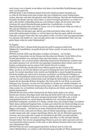 auch wissen, was er danach zu tun haben wird; denn er hat dieselben Verpflichtungen gegen
euch, wie ihr gegen ihn.
[098,06] Sollte er das Entliehene jedoch nicht mehr zurückzuerstatten imstande sein,
so sollet ihr ihm darum nicht gram werden oder euer Guthaben bei seinen Nachkommen
suchen; denn dies wäre hart und gänzlich wider Meine Ordnung. Sind aber die Nachkommen,
besonders die Kinder oder die ersten Enkel, zu einem Vermögen gekommen, so werden sie
sehr wohl und Mir wohlgefällig daran tun, jene Schuld zu tilgen, die ihr armer Vater oder
Großvater bei einem Menschenfreunde gemacht hat. Geschieht das, so wird der
Menschenfreund dann aber auch schon wissen, was er mit solch einem Gelde aus Liebe zu
Mir und zum Nächsten zu tun haben wird!
[098,07] Wenn Ich demnach sage, daß ihr euer Geld auch denen leihen sollet, die es
euch nicht zurückerstatten können, so will Ich damit nur eben das sagen, daß ihr mit eurem
Geld oder sonstigen Vorrat eben also euch gebaren sollet, wie Ich es euch nun angezeigt habe;
was darunter oder darüber ist, wäre entweder dumm oder von bedeutendem Übel, also eine
grobe Sünde wider die wahre Nächstenliebe!“

99. Kapitel
[099,01] (Der Herr:) „Dienen heißt demnach das große Losungswort durch alle
Sphären der Unendlichkeit, im großen Reiche der Natur sowohl, als auch im endlosen Reiche
der Geister!
[099,02] Auch der Hölle arge Bewohner verstehen sich darauf, – nur mit dem
gewaltigen Unterschiede von der Dienerei der Bewohner der Himmel: In der Hölle will im
Grunde jeder bedient sein; und dient schon einer dem andern, so ist das bloß eine
Augendienerei, also ein allzeit höchst selbstliebig interessierter Scheindienst, wodurch einer
den andern täuschen will, um ihn bei einer günstigen Gelegenheit desto sicherer unter seine
Krallen zu bekommen und aus seinem Falle Vorteile für sich zu ziehen.
[099,03] Ein höllisches Gemüt hebt seinen Oberen gerade aus der Ursache in die
Höhe, aus der es am Ufer des Meeres eine gewisse Gattung der Geier mit den Schildkröten
macht. Ein solcher dienstbarer Geier ersieht eine Schildkröte in einem Sumpfe herumwaten.
Die Kröte bemüht sich, aufs Land zu kommen, um Kräuter zur Stillung ihres Hungers zu
suchen. Der fleischlüsterne Geier erweist ihr den Gefallen, hebt sie vorerst aus dem Sumpfe
und setzt sie aufs trockene, kräuterreiche Land. Da fängt die Kröte bald an, sich mit dem
Suchen der ihr dienenden Kräuter abzugeben. Der Geier sieht ihr eine Weile zu und macht
bloß ganz leise Versuche, wie hart etwa ihre Schale ist. Da aber sein scharfer Schnabel von
der Schale kein Stück Fleisches herauszwacken kann, so läßt er die arme Kröte so lange ganz
ruhig weiden, bis sie furchtloser und kecker ihren Kopf aus der Schale, nach den Kräutern
gierend, herausstreckt.
[099,04] Wie der Geier solches Zutrauen bei der Kröte merkt, packt er mit seinen
Krallen den weichen, fleischigen Kopf, hebt dann die Kröte hoch in die Luft und trägt sie
dahin, wo er unten auf der Erde einen steinigen Grund merkt. Dort läßt er die so hoch
emporgehobene Kröte los, und da beginnt ihr tödlicher Fall. Auf hartem Steinboden
pfeilschnell anlangend, zerschellt sie in Stücke, und der Geier, der leichten Fluges sein fallend
Opfer ebenso pfeilschnell begleitet hatte, ist dann auch schnell bei der Hand und fängt nun an,
den Lohn seines früheren Diensteifers zu sich zu nehmen und damit seinen stets hungrigen
Magen vollzustopfen. – Da habt ihr ein treues Naturbild des höllischen Diensteifers!
[099,05] Es ist dies wohl auch ein Dienen, aber ein höchst eigennütziges, und sonach
ist jeder irgend mehr oder weniger eigennützige Dienst, den sich die Menschen gegenseitig
erweisen, auch stets mehr oder weniger mit der Dienerei der Hölle verwandt und kann,
insoweit er mit der Hölle verwandt ist, unmöglich einen Wert vor Mir und allen Meinen
Himmeln haben. Nur ein rein uneigennütziger Dienst ist auch ein wahrer und somit auch ein
rein himmlischer Dienst und hat vor Mir und vor allen Meinen Himmeln allein einen wahren
und vollkommenen Wert.
[099,06] Wenn ihr euch sonach gegenseitig dienet, da dienet euch in Liebe und
wahrer Brüderlichkeit, wie solches in den Himmeln gang und gäbe ist! Wenn jemand einen
 