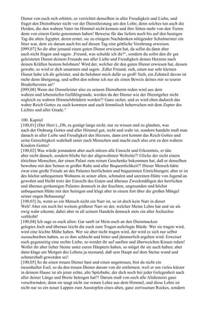 Dienst von euch sich erbittet, so verrichtet denselben in aller Freudigkeit und Liebe, und
fraget den Dienstbieter nicht vor der Dienstleistung um den Lohn; denn solches tun auch die
Heiden, die den wahren Vater im Himmel nicht kennen und ihre Sitten mehr von den Tieren
denn von einem Gotte genommen haben! Beweise für das liefern noch bis auf den heutigen
Tag die alten Ägypter, deren erster, sie zu einigem Nachdenken nötigender Schulmeister ein
Stier war, dem sie darum auch bis auf diesen Tag eine göttliche Verehrung erweisen.
[099,07] So dir aber jemand einen guten Dienst erwiesen hat, da sollst du dann aber
auch nicht fragen und sagen: ,Freund, was schulde ich dir?‘, sondern du sollst den dir gut
geleisteten Dienst deinem Freunde aus aller Liebe und Freudigkeit deines Herzens nach
deinen Kräften bestens belohnen! Wird der, welcher dir den guten Dienst erwiesen hat, dessen
gewahr, so wird er dich umarmen und sagen: ,Edler Freund, sieh, einen nur sehr kleinen
Dienst habe ich dir geleistet, und du belohnst mich dafür so groß! Sieh, ein Zehnteil davon ist
mehr denn übergenug, und selbst den nehme ich nur als einen Beweis deines mir so teuren
Bruderherzens an!‘
[099,08] Wenn der Dienstleister also zu seinem Dienstherrn reden wird aus dem
wahren und lebenstiefen Gefühlsgrunde, werden da der Diener wie der Dienstgeber nicht
sogleich zu wahren Himmelsbrüdern werden?! Ganz sicher, und es wird eben dadurch das
wahre Reich Gottes zu euch kommen und euch himmlisch beherrschen mit dem Zepter des
Lichtes und aller Gnade.“

100. Kapitel
[100,01] (Der Herr:) „Oh, es genügt lange nicht, nur zu wissen und zu glauben, was
nach der Ordnung Gottes und aller Himmel gut, recht und wahr ist, sondern handeln muß man
danach in aller Liebe und Freudigkeit des Herzens, dann erst kommt das Reich Gottes und
seine Gerechtigkeit wahrhaft unter euch Menschen und macht euch also erst zu den wahren
Kindern Gottes!
[100,02] Was würde jemandem aber auch nützen alle Einsicht und Erkenntnis, er täte
aber nicht danach, sondern bliebe bei der altgewohnten Weltsitte?! Gliche der nicht einem
törichten Menschen, der einen Palast zum reinen Geschenke bekommen hat, daß er denselben
bewohne mit den Seinen in großer Ruhe und aller Bequemlichkeit?! Dieser Mensch hätte
zwar eine große Freude an des Palastes herrlichsten und bequemsten Einrichtungen; aber er ist
des höchst unbequemen Wohnens in seiner alten, schmalen und unreinen Hütte von Jugend an
gewohnt und bleibt trotz der Einsicht des Guten und überaus Zweckmäßigen des herrlichen
und überaus geräumigen Palastes dennoch in der feuchten, ungesunden und höchst
unbequemen Hütte mit den Seinigen und klagt aber in einem fort über die großen Mängel
seiner engen Behausung!
[100,03] Ja, wenn so ein Mensch nicht ein Narr ist, so ist doch kein Narr in dieser
Welt! Aber ein noch bei weitem größerer Narr ist der, welcher Meine Lehre hat und sie als
ewig wahr erkennt, dabei aber in all seinem Handeln dennoch stets ein alter Jochochse
verbleibt!
[100,04] Ich sage es euch allen: Gar sanft ist Mein euch an den Dienstnacken
gelegtes Joch und überaus leicht die euch zum Tragen auferlegte Bürde. Wer sie tragen wird,
wird eine leichte Mühe haben. Wer sie aber nicht tragen wird, der wird es sich nur selbst
zuzuschreiben haben, so es ihm schlecht und bitter und jämmerlich ergehen wird. Erweiset
euch gegenseitig eine rechte Liebe, so werdet ihr auf sanften und überweichen Kissen ruhen!
Wollet ihr aber lieber Steine unter euren Häuptern haben, so möget ihr sie auch haben; aber
dann klage am Morgen des Lebens ja niemand, daß sein Haupt auf dem Steine wund und
schmerzhaft geworden sei!
[100,05] So du einen treuen Diener hast und einen ungetreuen, bist du nicht ein
riesenhafter Esel, so du den treuen Diener darum von dir entfernest, weil er um vieles kürzer
in deinem Hause ist als jener echte, alte Spitzbube, der dich noch bei jeder Gelegenheit nach
aller deiner Länge und Breite betrogen hat?! Darum muß von euch alle Altdienerei ganz
verschwinden; denn sie taugt nicht zur reinen Lehre aus dem Himmel, und diese Lehre ist
nicht nur so ein neuer Lappen zum Ausstopfen eines alten, ganz zerrissenen Rockes, sondern
 