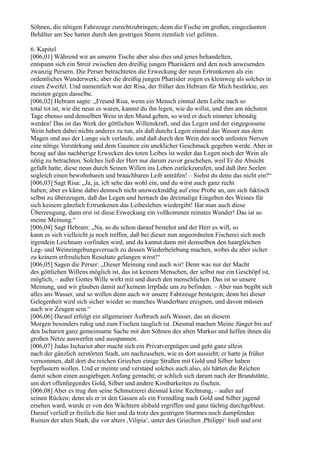 Söhnen, die nötigen Fahrzeuge zurechtzubringen; denn die Fische im großen, eingezäunten
Behälter am See hatten durch den gestrigen Sturm ziemlich viel gelitten.

6. Kapitel
[006,01] Während wir an unserm Tische aber also dies und jenes behandelten,
entspann sich ein Streit zwischen den dreißig jungen Pharisäern und den noch anwesenden
zwanzig Persern. Die Perser betrachteten die Erweckung der neun Ertrunkenen als ein
ordentliches Wunderwerk; aber die dreißig jungen Pharisäer zogen es kleinweg als solches in
einen Zweifel. Und namentlich war der Risa, der früher den Hebram für Mich bestärkte, am
meisten gegen dasselbe.
[006,02] Hebram sagte: „Freund Risa, wenn ein Mensch einmal dem Leibe nach so
total tot ist, wie die neun es waren, kannst du ihn legen, wie du willst, und ihm am nächsten
Tage ebenso und denselben Wein in den Mund geben, so wird er doch nimmer lebendig
werden! Das ist das Werk der göttlichen Willenskraft, und das Legen und der eingegossene
Wein haben dabei nichts anderes zu tun, als daß durchs Legen einmal das Wasser aus dem
Magen und aus der Lunge sich verlaufe, und daß durch den Wein den noch unfesten Nerven
eine nötige Vorstärkung und dem Gaumen ein uneklicher Geschmack gegeben werde. Aber in
bezug auf das nachherige Erwecken des toten Leibes ist weder das Legen noch der Wein als
nötig zu betrachten. Solches ließ der Herr nur darum zuvor geschehen, weil Er die Absicht
gefaßt hatte, diese neun durch Seinen Willen ins Leben zurückzurufen, und daß ihre Seelen
sogleich einen bewohnbaren und brauchbaren Leib anträfen! – Siehst du denn das nicht ein?“
[006,03] Sagt Risa: „Ja, ja, ich sehe das wohl ein, und du wirst auch ganz recht
haben; aber es käme dabei dennoch nicht unzweckmäßig auf eine Probe an, um sich faktisch
selbst zu überzeugen, daß das Legen und hernach das dreimalige Eingeben des Weines für
sich keinem gänzlich Ertrunkenen das Leibesleben wiedergibt! Hat man auch diese
Überzeugung, dann erst ist diese Erweckung ein vollkommen reinstes Wunder! Das ist so
meine Meinung.“
[006,04] Sagt Hebram: „Na, so du schon darauf bestehst und der Herr es will, so
kann es sich vielleicht ja noch treffen, daß bei dieser nun angeordneten Fischerei sich noch
irgendein Leichnam vorfinden wird, und du kannst dann mit demselben den haargleichen
Leg- und Weineingebungsversuch zu dessen Wiederbelebung machen, wobei du aber sicher
zu keinem erfreulichen Resultate gelangen wirst!“
[006,05] Sagen die Perser: „Dieser Meinung sind auch wir! Denn was nur der Macht
des göttlichen Willens möglich ist, das ist keinem Menschen, der selbst nur ein Geschöpf ist,
möglich, – außer Gottes Wille wirkt mit und durch den menschlichen. Das ist so unsere
Meinung, und wir glauben damit auf keinem Irrpfade uns zu befinden. – Aber nun begibt sich
alles ans Wasser, und so wollen denn auch wir unsere Fahrzeuge besteigen; denn bei dieser
Gelegenheit wird sich sicher wieder so manches Wunderbare ereignen, und davon müssen
auch wir Zeugen sein.“
[006,06] Darauf erfolgt ein allgemeiner Aufbruch aufs Wasser, das an diesem
Morgen besonders ruhig und zum Fischen tauglich ist. Diesmal machen Meine Jünger bis auf
den Ischariot ganz gemeinsame Sache mit den Söhnen des alten Markus und helfen ihnen die
großen Netze auswerfen und ausspannen.
[006,07] Judas Ischariot aber macht sich ein Privatvergnügen und geht ganz allein
nach der gänzlich zerstörten Stadt, um nachzusehen, wie es dort aussieht; er hatte ja früher
vernommen, daß dort die reichen Griechen einige Straßen mit Gold und Silber haben
bepflastern wollen. Und er meinte und verstand solches auch also, als hätten die Reichen
damit schon einen ausgiebigen Anfang gemacht; er schlich sich darum nach der Brandstätte,
um dort offenliegendes Gold, Silber und andere Kostbarkeiten zu fischen.
[006,08] Aber es trug ihm seine Schmutzerei diesmal keine Rechnung, – außer auf
seinen Rücken; denn als er in den Gassen als ein Fremdling nach Gold und Silber jagend
ersehen ward, wurde er von den Wächtern alsbald ergriffen und ganz tüchtig durchgebleut.
Darauf verließ er freilich die hier und da trotz des gestrigen Sturmes noch dampfenden
Ruinen der alten Stadt, die vor alters ,Vilipia‘, unter den Griechen ,Philippi‘ hieß und erst
 