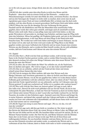 sie ist für sich ein ganz neues, fertiges Kleid, dem der alte, schlechte Rock ganz Platz machen
muß!
[100,06] Ich aber verstehe unter dem alten Rocke ja nicht etwa Moses und die
Propheten – denn diese sind ein reinstes Gold aus den Himmeln –, sondern eure
Menschensatzungen verstehe Ich unter dem Bilde des alten, zerrissenen Rockes. Aus diesen
und aus den Satzungen des Tempels ist nichts mehr zu machen; denn setzte man da auch
irgendeinen ganz neuen Fleck auf einen weitklaffenden Riß, so könnte man ihn doch nicht
annähen, weil des alten Rockes zu morsch gewordener Stoff keinen Stich mehr halten würde.
[100,07] Moses hat zwar für die damalige Zeit eine Verfassung für den ganzen
Haushalt und für alle Bedürfnisse und Nöte der Menschheit dem israelitischen Volke
gegeben; diese wurde aber schon ganz entstellt, und taugte auch als unentstellt zu dieser
Meiner Lehre nicht mehr. Denn so man pflügt, kann man nicht Ernte halten; so aber das
gesäte Weizenkorn reif geworden ist, da dinget man Schnitter, und dann taugt der Pflug nicht
unter den Schnittern. Moses hat gepflügt, die Propheten haben gesät, und nun ist die Schnittund
Erntezeit herbeigekommen, in der man Moses mit dem Pfluge in der Hand nicht mehr
brauchen kann. Wir werden nun wohl Ernte halten und bringen in unsere Scheuern, was da
nur immer reif ist; aber nach der Ernte wird euch wieder der Pflug Mosis in die Hände
gegeben werden zum neuen Auflockern des Erdreichs und zur neuen Ansaat eines reinsten
Weizens aus den Himmeln, und es werden da Hüter bestellt werden, die da wohl achthaben
werden, daß kein Feind komme und Unkraut säe unter den reinsten Weizen!“

101. Kapitel
[101,01] (Der Herr:) „Wohl wird die Erde neu bebaut werden, wohl wird der reinste
Same in die frischen Furchen gestreut werden, und es werden Hüter bewachen den Acker, –
aber dennoch erschaue Ich schon eine Menge Unkrautes unter dem neuen Weizen! Wie
kommt das unter den Weizen?
[101,02] Ja sehet, das ist eine Sünde der Hüter! Sie schliefen ein, als die Nacht kam;
denn sie dachten und sagten: ,Wer wird es wagen, so wir den Acker umstellt halten?!‘
[101,03] Aber als sie schliefen, schlich sich der Feind auf den Acker und streute
schnell seinen bösen Samen über den Acker.
[101,04] Und als morgens die Hüter merkten, daß unter dem Weizen auch eine
Menge Unkrautes zum Vorscheine gekommen ist, eilten sie freilich zum Herrn und sagten:
,Herr! Den reinsten Weizen, wie du ihn uns gegeben hast, haben wir in den ebenso lautern
Erdboden gesät und hüteten wohl den schönsten Acker; aber was nützte all das?! Nun kam
denn doch der Feind, irgend heimlich von uns unbemerkt, und hat viel Unkrautes unter den
Weizen gestreut! Es geht nun wucherisch auf! Sollen wir es ausjäten oder wachsen lassen?‘
[101,05] Was wohl wird der Herr ihnen zur Antwort geben? Ich sage es euch, daß er
also reden wird: ,Dieweil ihr nicht wach geblieben seid zur Zeit der Nacht, die da ist eine
Lebensprobe für jeden Menschen, so hatte der Fürst der Finsternis ja doch ein leichtes Spiel,
sein Unkraut unter meinen Weizen zu säen! Lasset aber nun beides wachsen bis zur Zeit der
Neuernte; da werden wir den Schnittern sagen: ,Sammelt zuerst den Weizen und bringet ihn
in meine Scheuern, und darauf aber sammelt auch das Unkraut und bindet es in Bündel und
machet ein Feuer und verbrennet alle Unkrautbündel, auf daß dessen Same nicht von neuem
in die Erde komme und sie verunreinige!‘‘
[101,06] Ihr fraget nun emsig in euren Herzen und saget: ,Wie so, wie das, wie soll
man das verstehen?‘
[101,07] Und Ich sage euch, daß dies gar leicht zu verstehen ist. Der Acker ist gleich
den Herzen der Menschen dieser Erde; der reinste Weizen ist Meine Lehre; der Pflüger und
Säer bin nun Ich Selbst und ihr mit Mir. Die bestellten Hüter seid auch ihr und die, die ihr in
Meinem Namen bestellen werdet. Der Herr bin Ich, und Meine Scheuern sind die Himmel.
Satan aber ist der Feind, und sein Unkraut ist die arge Welt mit all ihren bösen und
todbringenden Gelüsten. Die neu bestellten Schnitter sind jene Boten, die Ich zu seiner Zeit
neu aus den Himmeln erwecken und senden werde, zu sammeln den Weizen und zu
verbrennen all das böse Unkraut, damit es fürder nicht mehr so leicht verunreinige den Acker
 