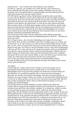 und den Weizen. – Nun, werdet ihr das wahre Bild etwa wohl verstehen?
[101,08] ,Ja‘, saget ihr, ,nun verstehen wir es wohl! Aber Du, o Herr, könntest mit
Deiner Allmacht und Allweisheit ja doch leicht verhüten, daß fürder, wenn uns auch
manchmal in der Lebensprobenacht ein wenig Schlaf käme, der Feind nicht kommt und
seinen bösen Samen streut unter den reinsten Weizen!‘
[101,09] Und Ich sage darauf: ,Meine Allmacht kann und darf da nichts zu tun haben,
wo sich in Meinen Kindern ein freies Leben entfalten soll. Da kann Ich Selbst jemandem
nicht mehr tun, als ihr euch untereinander. Ich gebe euch den Acker, den Pflug, den Weizen,
und bestelle die Schnitter; aber arbeiten müßt ihr dann selbst! Und arbeitet ihr recht, und
gebricht es euch irgend an der nötigen Kraft, so wisset ihr nun schon, daß Ich euch damit
allzeit ausrüsten werde, so ihr Mich darum angehen werdet in euren Herzen, und ihr werdet
dann mit erneuter Kraft gut arbeiten haben; aber für euch arbeiten kann und darf Ich ewig
nicht! Und würde Ich das, so hättet ihr für die Freiheit und Selbständigkeit eures Lebens
keinen Nutzen; denn da wäret ihr pure Maschinen, aber ewig keine freien, aus sich heraus
lebenden, denkenden und handelnden Menschen!‘
[101,10] Aus dem allem muß es euch nun vollauf klar werden, daß das gegenseitige
Dienen nach Meiner nunmaligen Lehre die Hauptbedingung alles Lebens ist! – Verstehet nun
dieses alles wohl!“
[101,11] Sagt Cyrenius: „Herr, Du allein Wahrhaftigster in Ewigkeit, Dir ist niemand
gleich! Deine Worte sind klar, sind Wahrheit und Leben! Ich fange nun erst an zu leben, und
es kommt mir vor, als wäre ich nun erst so recht aus einem tiefsten Schlafe erweckt worden.
Also, wie Du, o Herr, nun geredet hast, kann ja nur ein Gott und kein Mensch reden, weil kein
Mensch wissen kann, was in ihm ist, und was ihn belebt, und wie er das Leben fruchtbringend
kultivieren soll! Wir, o Herr, sind nun wohl versorgt und verwahrt von Dir aus unmittelbar für
ewig; aber die nach uns kommen werden, werden bei allem Diensteifer vielleicht schon mit
allerlei Unkraut auf Deinem Acker mitten unter dem herrlichsten Weizen sehr zu kämpfen
bekommen! Doch was da steht in meiner Macht, so soll es der Hölle ein gar so leichtes nicht
werden, ihr Unkraut dem Acker einzustreuen, den Du uns nun gezeigt hast!
[101,12] Aber nun möchte ich denn doch auch noch aus Deinem Munde erfahren,
wie denn die Hölle und ihr Fürst bei den Menschen einwirken! Wie bringen sie ihr Unkraut
auf den Acker der Himmel?“

102. Kapitel
[102,01] Sage Ich: „Nichts leichter als das! Ich habe es euch schon gezeigt, wie ein
jeder Mensch durch den Weg des Gesetzes wandeln muß, so er zur Freiheit und zur
Selbständigkeit seines Seins und Lebens gelangen will. Wenn aber ein Gesetz besteht, das
dem Menschen wie von außen her gegeben wird, so muß ja auch eine Anreizung im
Menschen sein, dasselbe noch leichter und freudiger, wenn auch nur für den Moment, zu
übertreten, als es ganz strenge zu halten. Also wurden vor aller materiellen Schöpfung Geister
von Mir aus ins Dasein gerufen, was und wie Ich es euch schon also gezeiget habe, daß ihr es
habt verstehen und begreifen müssen; denn ihr selbst beachtet heutzutage, so ihr etwas
schaffet, ganz dieselbe Ordnung.
[102,02] Zuerst fasset ihr allerlei Gedanken; aus diesen bildet ihr dann Ideen und
Formen. Habt ihr einmal aus den Gedanken und Ideen eine bestimmte Form entwickelt, so
wird diese durch den Willen, daß sie bleibe, umhäutet. Ist sie einmal das, so bleibt sie schon
in einem geistigen Sein ganz unverwüstbar, und ihr werdet euch ihrer allzeit bildsam
gegenwärtig, sooft ihr derselben nur immer gegenwärtig werden wollet. Je länger ihr aber eine
derartig geformte Idee in euch schon als einen förmlichen Gegenstand betrachtet, desto mehr
Neigung fasset ihr zu der geformten und geistig umhäuteten Idee; es erwacht in euch Liebe zu
dieser geistigen Form. Die Liebe zu ihr nimmt zu, es flammet in eurem Herzen für sie, und
durch die Lebenswärme und durch das Licht aus der Liebesflamme wird die nun stets
bestimmter geformte Idee in sich selbst mehr und mehr ausgebildet, vollständiger, schöner,
und ihr fanget an, aus ihrer stets größeren Vervollständigung allerlei Nutzbarkeiten zu
entdecken und Entschlüsse zu fassen, die nun stets mehr ausgebildete Idee in ein äußeres
 