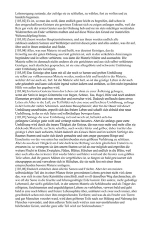 Lebensregung zustande, der zufolge sie zu schließen, zu wählen, fest zu wollen und zu
handeln begannen.
[103,02] Es ist, so man das weiß, dann endlich ganz leicht zu begreifen, daß schon in
den erstgeschaffenen Geistern ein gewisses Unkraut sich zu zeigen anfangen mußte, weil der
Reiz gar viele der ersten Geister aus der Ordnung hob und sie im stets mächtiger werdenden
Widerstreben am Ende verhärten mußten und auf diese Weise den Grund zur materiellen
Weltenschöpfung boten.
[103,03] Zuerst wurden Hauptzentralsonnen, und aus ihnen wurden endlich alle
zahllosen anderen Sonnen und Weltkörper und mit diesen jedes und alles andere, was ihr auf,
über und in ihnen entdecket und findet.
[103,04] Alles, was nun Materie ist und heißt, war dereinst Geistiges, das da
freiwillig aus der guten Ordnung aus Gott getreten ist, sich in den verkehrten Anreizungen
begründete und in selben verhärtete, was dann die Materie bildete und ausmachte. Die
Materie selbst ist demnach nichts anderes als ein gerichtetes und aus sich selbst verhärtetes
Geistiges; noch deutlicher gesprochen, ist sie eine allergröbste und schwerste Umhäutung
oder Umhülsung des Geistigen.
[103,05] Das Geistige aber kann mit all der noch so harten und groben Umhülsung
nie selbst zur vollkommenen Materie werden, sondern lebt und besteht in der Materie,
welcher Art sie auch sei, fort. Ist die Materie sehr hart, so ist das geistige Leben in ihr auch
sehr geknebelt und kann sich nicht irgend weiter äußern und entfalten, so ihm nicht irgendeine
Hilfe von außen her gegeben wird.
[103,06] Im harten Gesteine kann das Leben erst dann zu einer Äußerung gelangen,
wenn der Stein in langer Zeitenreihe von Regen, Schnee, Tau, Hagel, Blitz und noch anderen
Elementen erweicht und stets morscher und morscher wird. Dadurch entfleucht dann etwas
Leben als Äther in die Luft, ein Teil bildet sich eine neue und leichtere Umhülsung, anfangs
in der Form der zarten Schimmel- und dann Moospflanzen; aber für die Dauer mit dieser
Umhülsung unzufrieden, ergreift sich das freiere Leben und schafft sich alsbald eine neue
Umhülsung, in der es sich freier und selbständiger bewegen kann.
[103,07] Solange die neue Umhülsung zart und weich ist, befindet sich das
gefangene Geistige ganz wohl und verlangt nichts Besseres. Aber die anfangs ganz zarte
Umhülsung wird durch die innere Tätigkeit der Geister, die nun stets mehr und mehr alles sie
drückende Materielle zur Seite schaffen, auch wieder härter und gröber; daher trachtet das
geistige Leben nach aufwärts, bildet dadurch des Grases Halm und im weitern Verfolge des
Baumes Stamm und sucht sich durch gemachte und stets enger gezogene Ringe und
Einschnitte vor der von unten her nachstrebenden stets größeren Verhärtung zu schützen.
Aber da aus dieser Tätigkeit am Ende doch keine Rettung vor dem gänzlichen Erstarren zu
erwarten ist, so verengern sie den untern Stamm soviel als nur möglich und ergreifen die
weitere Flucht in kleine Zweiglein, Fäden, Blätter, Härchen und endlich in die Blüte; weil
aber auch alles das in kurzer Zeit wieder härter und härter wird und die Geister zum größten
Teile sehen, daß ihr ganzes Mühen ein vergebliches ist, so fangen sie bald gewisserart sich
einzupuppen an und verwahren sich in Hülschen, die sie recht fest mit einer ihnen
entsprechenden bessern Materie umlagern.
[103,08] Dadurch entstehen dann allerlei Samen und Früchte. Aber der am meisten
selbstsüchtige Teil des in einer Pflanze freier gewordenen Lebens gewinnt nicht viel; denn
das, was sich in eine feste Keimhülse einschloß, muß so oft denselben Weg durchmachen, als
wie oft der Same in die feuchte und lebensgesättigte Erde kommt. Der andere, mehr geduldige
Lebensteil, der sich's gefallen ließ, in der unteren Materie als Schildwache und als Träger des
eifrigsten, furchtsamsten und ungeduldigsten Lebens zu verbleiben, verwest bald und geht
bald in eine noch höhere und freiere Lebenssphäre über, umhäutet sich zwar noch immer, aber
gewöhnlich schon mit einer ihm entsprechenden Tierform; und was da als Frucht von Tieren
und gar Menschen verzehrt ward, wird dem gröberen Teile nach zur Bildung und Nahrung des
Fleisches verwendet, und dem edleren Teile nach wird es zum nervenstärkenden und
belebenden Geiste, und der ganz edle Teil wird zur Seelensubstanz.“
 