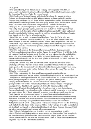 104. Kapitel
[104,01] (Der Herr:) „Wenn ihr nun diesen Fortgang ein wenig näher betrachtet, so
wird es euch wahrlich nicht schwer werden, in richtiger Wahrheitstiefe zu erkennen, woher
das Unkraut auf den reinen Acker des Lebens kommt.
[104,02] Alles, was Welt und Materie heißt, ist ein Verkehrtes, der wahren, geistigen
Ordnung aus Gott stets und notwendig Widerstrebendes, weil es ursprünglich als eine
Gegenreizung zum Erwecken des freien Willens in der belebten und als Selbstwesen aus Gott
hinausgestellten und wohlgeformten Idee in sie gelegt werden mußte, und ist darum als das
wahre Unkraut auf dem allein wahren und geistreinen Lebensacker anzusehen.
[104,03] Ist das Unkraut ursprünglich auch eine Notwendigkeit zur Konstatierung
eines völlig freien, geistigen Lebens, so muß es aber endlich von dem frei geschaffenen
Menschwesen doch als solches erkannt und freiwillig hinausgeschafft werden, weil es mit
demselben unmöglich fortbestehen kann. Es ist wohl ein notwendiges Mittel zum Zwecke,
kann aber nie mit dem Zwecke selbst eins werden.
[104,04] Das Netz ist auch ein notwendiges Mittel zum Fange der Fische; aber wer
wird es darum ins Wasser tauchen, um es statt der Fische um seiner selbst willen wieder
herauszuziehen, es dann am Feuer zu rösten und als eine Speise zu genießen?! Das Netz ist
also nur zum Fange der Fische notwendig; und hat man damit die Fische aus dem Wasser
gehoben und sie in die Speisekammer gebracht, so legt man das Netz weg und benutzt den
damit gemachten Gewinn.
[104,05] Es muß sonach ja der Reiz zum Übertreten des Gebotes dasein; denn er ist
ein Wecker des Erkenntnisvermögens und ein Wecker des freien Willens. Er erfüllt die Seele
mit Lust und Freude auf so lange, als sie den Reiz gar wohl erkennt, ihm aber nicht huldigt,
sondern ihn stets mit demselben freien Willen bekämpft, der eben durch den Reiz in ihr
erweckt und belebt wurde, und die freie Seele gebraucht ihn dann als ein Mittel, nicht aber als
einen in ihm erreichten Zweck.
[104,06] Der Schlauch ist ja doch nie der Wein selbst, sondern nur ein Gefäß für die
Erhaltung des Weines. Wer wird aber so dumm sein und möchte des reizenden Geruches
wegen gleich in den Schlauch sich verbeißen und ihn beschädigen, da er doch wissen kann,
daß er den Schlauch nur an der rechten Stelle zu öffnen hat, um den puren Wein aus dem
Schlauche zu bekommen?!
[104,07] Das Unkraut oder der Reiz zum Übertreten des Gesetzes ist daher ein
Untergeordnetes und darf nie und nimmer zu einer Hauptsache werden; wer immer das höchst
Untergeordnete zur Hauptsache macht, der gleicht einem Narren, der sich mit den Töpfen, in
denen gute Speisen gekocht werden, sättigen will, die Speisen aber wegwirft!
[104,08] Worin aber besteht das Unkraut, durch dessen Verwesung das Leben
gedüngt werden soll? Welche Namen hat denn hernach der in die belebte Form gelegte
gegengesetzliche Reiz? Er heißt Eigenliebe, Selbstsucht, Hochmut und am Ende
Herrschsucht. Durch die Eigenliebe geht die belebte Form zwar in sich, aber mit einer
Habgier, alles in sich zwar aufzunehmen, aber es dann in sich für immer also zu verschließen
und zu verwahren, daß es da nie außer sich jemandem zugute kommen solle, und das aus
Furcht, ja selbst nie in irgendeinen Mangel zu geraten! Durch solches In-sich-selbst-
Verschließen alles dessen, was es von der alles ernährenden und erhaltenden Gottesordnung
stets in sich aufnimmt, muß in dem Wesen eine stets wachsende Verdichtung entstehen und
eine gewisse zeitweilige Gediegenheit und Präpotenz und dadurch ein besonderes
Wohlgefallen an sich selbst, – und das ist im vollwahren Sinne des Wortes und der Bedeutung
nach die Selbstsucht, die ihr Selbst als etwas fühlbar Vollgewichtiges über jedes andere Selbst
mit aller Kraft und Gewalt zu erheben bemüht ist durch alle ihr zu Diensten stehenden Mittel,
und wären sie schon gleich auch von der allerschlechtesten Art.
[104,09] Hat die Selbstsucht das, was sie wollte, erreicht, dann erhebt sie sich über
alles ihr Ähnliche und blickt gewisserart wonnetrunken auf alles mit einer Verachtung herab;
und diese Verachtung gleicht dem Ekel eines überfüllten Magens gegen vor ihm stehende
Speisen und ist dann das, was man den Hochmut nennt. Darin ist schon sehr viel Materie und
ein ganzes Feld voll des schlechtesten Unkrautes.
 