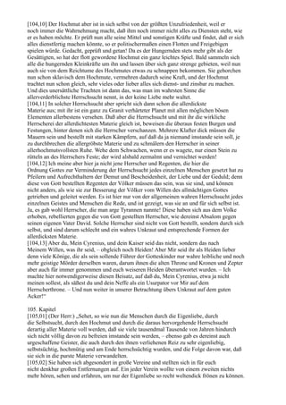 [104,10] Der Hochmut aber ist in sich selbst von der größten Unzufriedenheit, weil er
noch immer die Wahrnehmung macht, daß ihm noch immer nicht alles zu Diensten steht, wie
er es haben möchte. Er prüft nun alle seine Mittel und sonstigen Kräfte und findet, daß er sich
alles dienstfertig machen könnte, so er politischermaßen einen Flotten und Freigebigen
spielen würde. Gedacht, geprüft und getan! Da es der Hungernden stets mehr gibt als der
Gesättigten, so hat der flott gewordene Hochmut ein ganz leichtes Spiel. Bald sammeln sich
alle die hungernden Kleinkräfte um ihn und lassen über sich ganz strenge gebieten, weil nun
auch sie von dem Reichtume des Hochmutes etwas zu schnappen bekommen. Sie gehorchen
nun schon sklavisch dem Hochmute, vermehren dadurch seine Kraft, und der Hochmut
trachtet nun schon gleich, sehr vieles oder lieber alles sich dienst- und zinsbar zu machen.
Und dies unersättliche Trachten ist dann das, was man im wahrsten Sinne die
allerverderblichste Herrschsucht nennt, in der keine Liebe mehr waltet.
[104,11] In solcher Herrschsucht aber spricht sich dann schon die allerdickste
Materie aus; mit ihr ist ein ganz zu Granit verhärteter Planet mit allen möglichen bösen
Elementen allerbestens versehen. Daß aber die Herrschsucht und mit ihr die wirkliche
Herrscherei der allerdichtesten Materie gleich ist, beweisen die überaus festen Burgen und
Festungen, hinter denen sich die Herrscher verschanzen. Mehrere Klafter dick müssen die
Mauern sein und bestellt mit starken Kämpfern, auf daß da ja niemand imstande sein soll, je
zu durchbrechen die allergröbste Materie und zu schmälern den Herrscher in seiner
allerhochmutsvollsten Ruhe. Wehe dem Schwachen, wenn er es wagete, nur einen Stein zu
rütteln an des Herrschers Feste; der wird alsbald zermalmt und vernichtet werden!
[104,12] Ich meine aber hier ja nicht jene Herrscher und Regenten, die hier die
Ordnung Gottes zur Verminderung der Herrschsucht jedes einzelnen Menschen gesetzt hat zu
Pfeilern und Aufrechthaltern der Demut und Bescheidenheit, der Liebe und der Geduld; denn
diese von Gott bestellten Regenten der Völker müssen das sein, was sie sind, und können
nicht anders, als wie sie zur Besserung der Völker vom Willen des allmächtigen Gottes
getrieben und geleitet werden. Es ist hier nur von der allgemeinen wahren Herrschsucht jedes
einzelnen Geistes und Menschen die Rede, und ist gezeigt, was sie an und für sich selbst ist.
Ja, es gab wohl Herrscher, die man arge Tyrannen nannte! Diese haben sich aus dem Volke
erhoben, rebellierten gegen die von Gott gestellten Herrscher, wie dereinst Absalom gegen
seinen eigenen Vater David. Solche Herrscher sind nicht von Gott bestellt, sondern durch sich
selbst, und sind darum schlecht und ein wahres Unkraut und entsprechende Formen der
allerdicksten Materie.
[104,13] Aber du, Mein Cyrenius, und dein Kaiser seid das nicht, sondern das nach
Meinem Willen, was ihr seid, – obgleich noch Heiden! Aber Mir seid ihr als Heiden lieber
denn viele Könige, die als sein sollende Führer der Gotteskinder nur wahre leibliche und noch
mehr geistige Mörder derselben waren, darum ihnen die alten Throne und Kronen und Zepter
aber auch für immer genommen und euch weiseren Heiden überantwortet wurden. – Ich
machte hier notwendigerweise diesen Beisatz, auf daß du, Mein Cyrenius, etwa ja nicht
meinen sollest, als säßest du und dein Neffe als ein Usurpator vor Mir auf dem
Herrscherthrone. – Und nun weiter in unserer Betrachtung übers Unkraut auf dem guten
Acker!“

105. Kapitel
[105,01] (Der Herr:) „Sehet, so wie nun die Menschen durch die Eigenliebe, durch
die Selbstsucht, durch den Hochmut und durch die daraus hervorgehende Herrschsucht
derartig aller Materie voll werden, daß sie viele tausendmal Tausende von Jahren hindurch
sich nicht völlig davon zu befreien imstande sein werden, – ebenso gab es dereinst auch
urgeschaffene Geister, die auch durch den ihnen verliehenen Reiz zu sehr eigenliebig,
selbstsüchtig, hochmütig und am Ende herrschsüchtig wurden, und die Folge davon war, daß
sie sich in die purste Materie verwandelten.
[105,02] Sie haben sich abgesondert in große Vereine und stellten sich in für euch
nicht denkbar großen Entfernungen auf. Ein jeder Verein wollte von einem zweiten nichts
mehr hören, sehen und erfahren, um nur der Eigenliebe so recht weltendick frönen zu können.
 